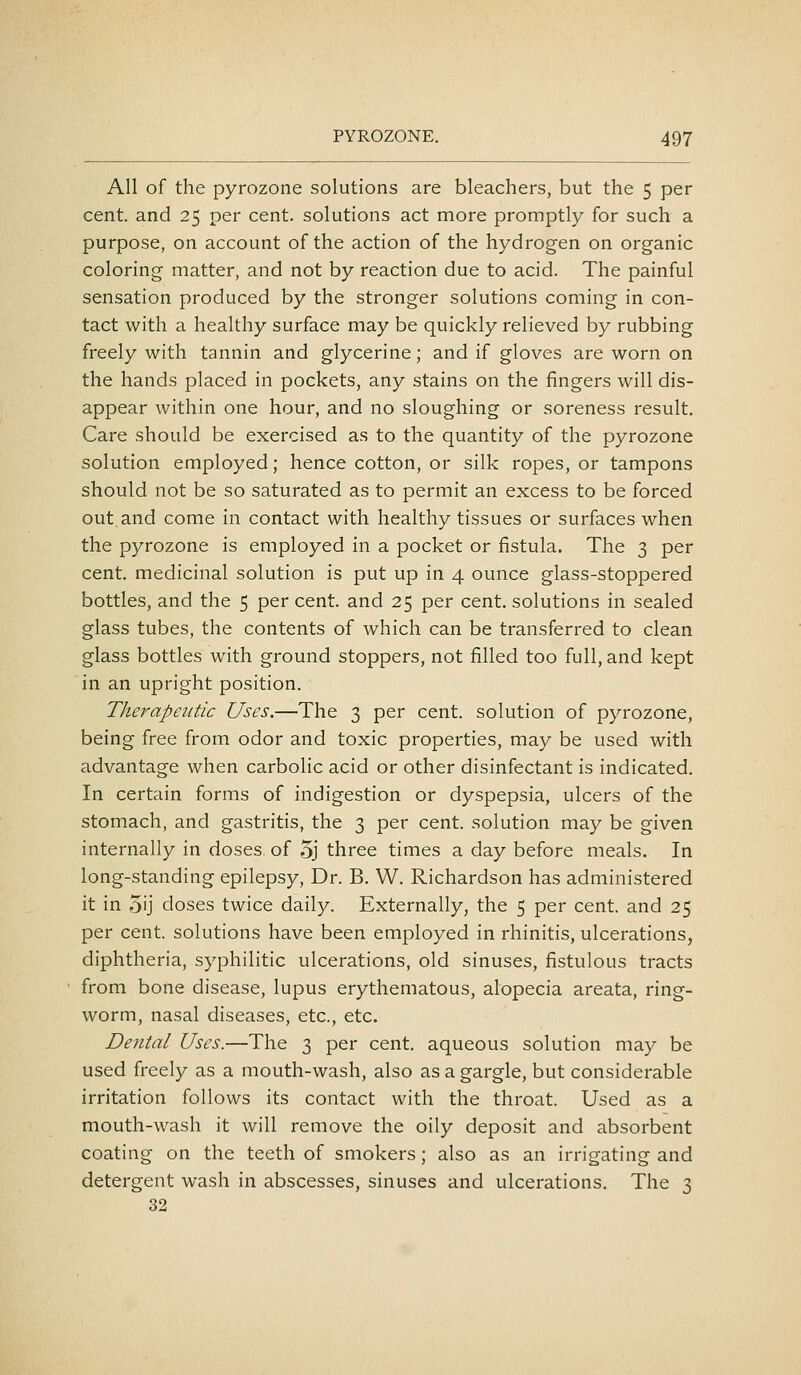 All of the pyrozone solutions are bleachers, but the 5 per cent, and 25 per cent, solutions act more promptly for such a purpose, on account of the action of the hydrogen on organic coloring matter, and not by reaction due to acid. The painful sensation produced by the stronger solutions coming in con- tact with a healthy surface may be quickly relieved by rubbing freely with tannin and glycerine; and if gloves are worn on the hands placed in pockets, any stains on the fingers will dis- appear within one hour, and no sloughing or soreness result. Care should be exercised as to the quantity of the pyrozone solution employed; hence cotton, or silk ropes, or tampons should not be so saturated as to permit an excess to be forced out.and come in contact with healthy tissues or surfaces when the pyrozone is employed in a pocket or fistula. The 3 per cent, medicinal solution is put up in 4 ounce glass-stoppered bottles, and the 5 per cent, and 25 per cent, solutions in sealed glass tubes, the contents of which can be transferred to clean glass bottles with ground stoppers, not filled too full, and kept in an upright position. Therapeutic Uses.—The 3 per cent, solution of pyrozone, being free from odor and toxic properties, may be used with advantage when carbolic acid or other disinfectant is indicated. In certain forms of indigestion or dyspepsia, ulcers of the stomach, and gastritis, the 3 per cent, solution may be given internally in doses of 5j three times a day before meals. In long-standing epilepsy, Dr. B. W. Richardson has administered it in 5ij doses twice daily. Externally, the 5 per cent, and 25 per cent, solutions have been employed in rhinitis, ulcerations, diphtheria, syphilitic ulcerations, old sinuses, fistulous tracts from bone disease, lupus erythematous, alopecia areata, ring- worm, nasal diseases, etc., etc. Dental Uses.—The 3 per cent, aqueous solution may be used freely as a mouth-wash, also as a gargle, but considerable irritation follows its contact with the throat. Used as a mouth-wash it will remove the oily deposit and absorbent coating on the teeth of smokers; also as an irrigating and detergent wash in abscesses, sinuses and ulcerations. The 3 32