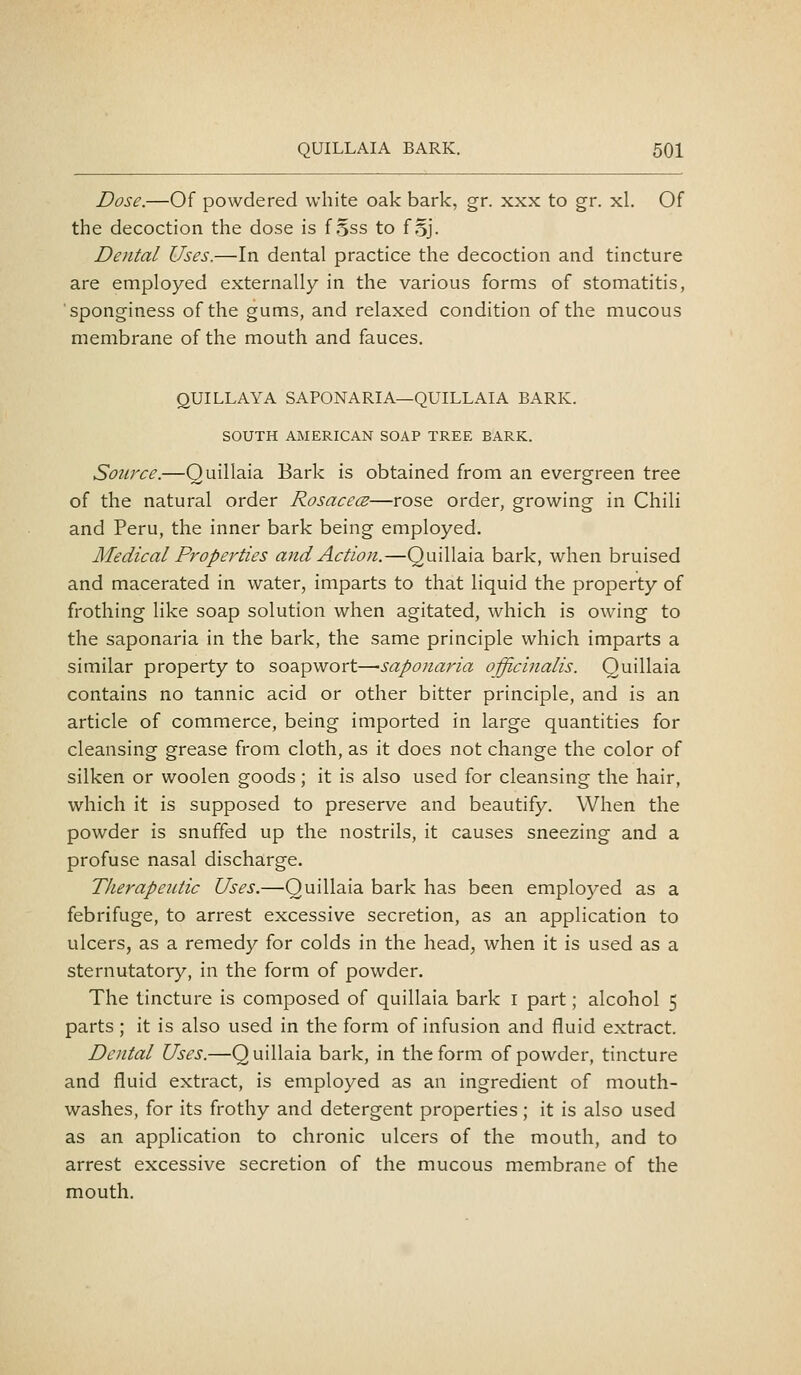 Dose.—Of powdered white oak bark, gr. xxx to gr. xl. Of the decoction the dose is f Sss to foj- Dental Uses.—In dental practice the decoction and tincture are employed externally in the various forms of stomatitis, sponginess of the gums, and relaxed condition of the mucous membrane of the mouth and fauces. QUILLAYA SAPONARIA—QUILLAIA BARK. SOUTH AMERICAN SOAP TREE BARK. Source.—Quillaia Bark is obtained from an evergreen tree of the natural order RosacecB—rose order, growing in Chili and Peru, the inner bark being employed. Medical Properties and Action.—Quillaia bark, when bruised and macerated in water, imparts to that liquid the property of frothing like soap solution when agitated, which is owing to the saponaria in the bark, the same principle which imparts a similar property to soapwort—-saponaria officinalis. Quillaia contains no tannic acid or other bitter principle, and is an article of commerce, being imported in large quantities for cleansing grease from cloth, as it does not change the color of silken or woolen goods; it is also used for cleansing the hair, which it is supposed to preserve and beautify. When the powder is snuffed up the nostrils, it causes sneezing and a profuse nasal discharge. Therapeutic Uses.—Quillaia bark has been employed as a febrifuge, to arrest excessive secretion, as an application to ulcers, as a remedy for colds in the head, when it is used as a sternutatory, in the form of powder. The tincture is composed of quillaia bark i part; alcohol 5 parts ; it is also used in the form of infusion and fluid extract. Dental Uses.—Q uillaia bark, in the form of powder, tincture and fluid extract, is employed as an ingredient of mouth- washes, for its frothy and detergent properties ; it is also used as an application to chronic ulcers of the mouth, and to arrest excessive secretion of the mucous membrane of the mouth.