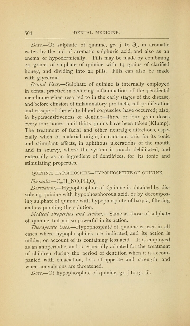 Dose.—Of sulphate of quinine, gr. j to 3j, in aromatic water, by the aid of aromatic sulphuric acid, and also as an enema, or hypodermically. Pills may be made by combining 24 grains of sulphate of quinine with 14 grains of clarified honey, and dividing into 24 pills. Pills can also be made with glycerine. Dental Uses.—Sulphate of quinine is internally employed in dental practice in reducing inflammation of the peridental membrane when resorted to in the early stages of the disease, and before effusion of inflammatory products, cell proliferation and escape of the white blood corpuscles have occurred; also, in hypersensitiveness of dentine—three or four grain doses every four hours, until thirty grains have been taken (Klump). The treatment of facial and other neuralgic affections, espe- cially when of malarial origin, in cancrum oris, for its tonic and stimulant effects, in aphthous ulcerations of the mouth and in scurvy, where the system is much debilitated, and externally as an ingredient of dentifrices, for its tonic and stimulating properties. QUININ.E HYPOPHOSPHIS—HYPOPHOSPHITE OF QUININE. Derivation.—Hypophosphite of Quinine is obtained by dis- solving quinine with hypophosphorous acid, or by decompos- ing sulphate of quinine with hypophosphite of baryta, filtering and evaporating the solution. Medical Properties and Action.—Same as those of sulphate of quinine, but not so powerful in its action. Therapeutic Uses.—Hypophosphite of quinine is used in all cases where hypophosphites are indicated, and its action is milder, on account of its containing less acid. It is employed as an antiperiodic, and is especially adapted for the treatment of children during the period of dentition when it is accom- panied with emaciation, loss of appetite and strength, and when convulsions are threatened. Dose.—Of hypophosphite of quinine, gr. j to gr. iij.