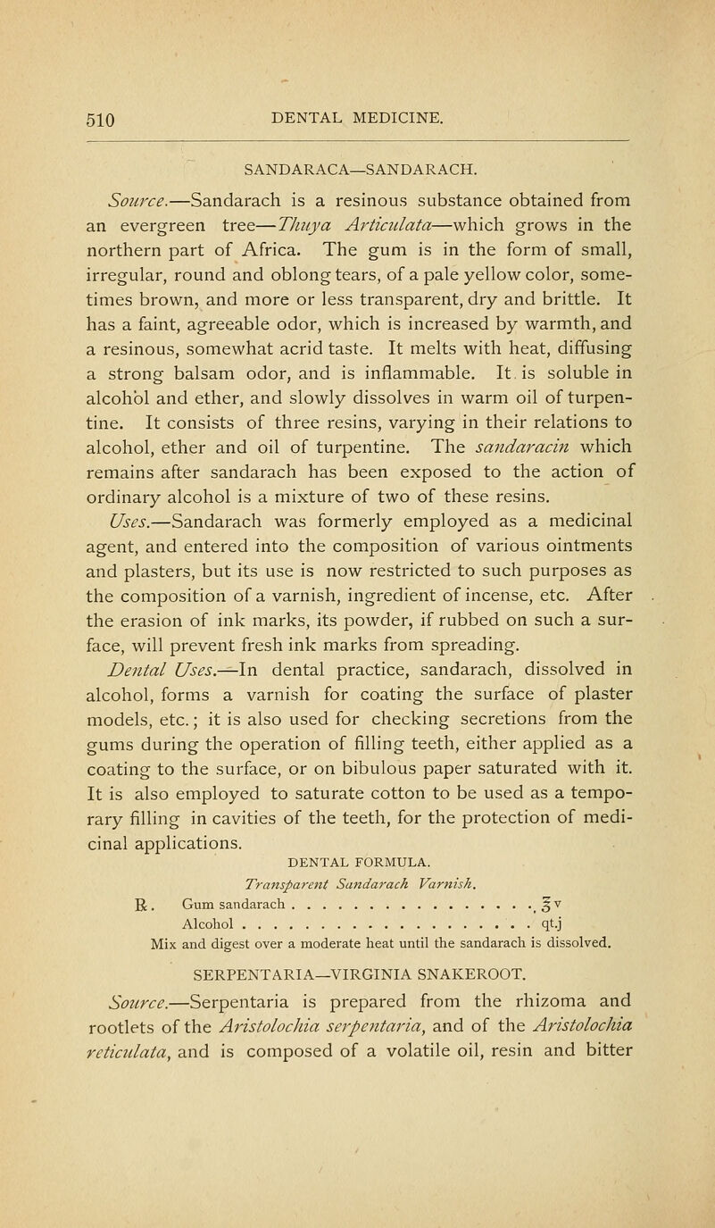 SANDARACA—SANDARACH. Source.—Sandarach is a resinous substance obtained from an evergreen tree—Thuya Articulata—which grows in the northern part of Africa. The gum is in the form of small, irregular, round and oblong tears, of a pale yellow color, some- times brown, and more or less transparent, dry and brittle. It has a faint, agreeable odor, which is increased by warmth, and a resinous, somewhat acrid taste. It melts with heat, diffusing a strong balsam odor, and is inflammable. It, is soluble in alcohol and ether, and slowly dissolves in warm oil of turpen- tine. It consists of three resins, varying in their relations to alcohol, ether and oil of turpentine. The sandaracin which remains after sandarach has been exposed to the action of ordinary alcohol is a mixture of two of these resins. Uses.—Sandarach was formerly employed as a medicinal agent, and entered into the composition of various ointments and plasters, but its use is now restricted to such purposes as the composition of a varnish, ingredient of incense, etc. After the erasion of ink marks, its powder, if rubbed on such a sur- face, will prevent fresh ink marks from spreading. Dental Uses.—\n dental practice, sandarach, dissolved in alcohol, forms a varnish for coating the surface of plaster models, etc.; it is also used for checking secretions from the gums during the operation of filling teeth, either applied as a coating to the surface, or on bibulous paper saturated with it. It is also employed to saturate cotton to be used as a tempo- rary filling in cavities of the teeth, for the protection of medi- cinal applications. DENTAL FORMULA. Transparent Sandarach Varnish. R. Gum sandarach _ ^v Alcohol . qt.j Mix and digest over a moderate heat until the sandarach is dissolved. SERPENTARIA—VIRGINIA SNAKEROOT. Source.—Serpentaria is prepared from the rhizoma and rootlets of the Aristolochia serpentaria, and of the Aristolochia reticulata, and is composed of a volatile oil, resin and bitter