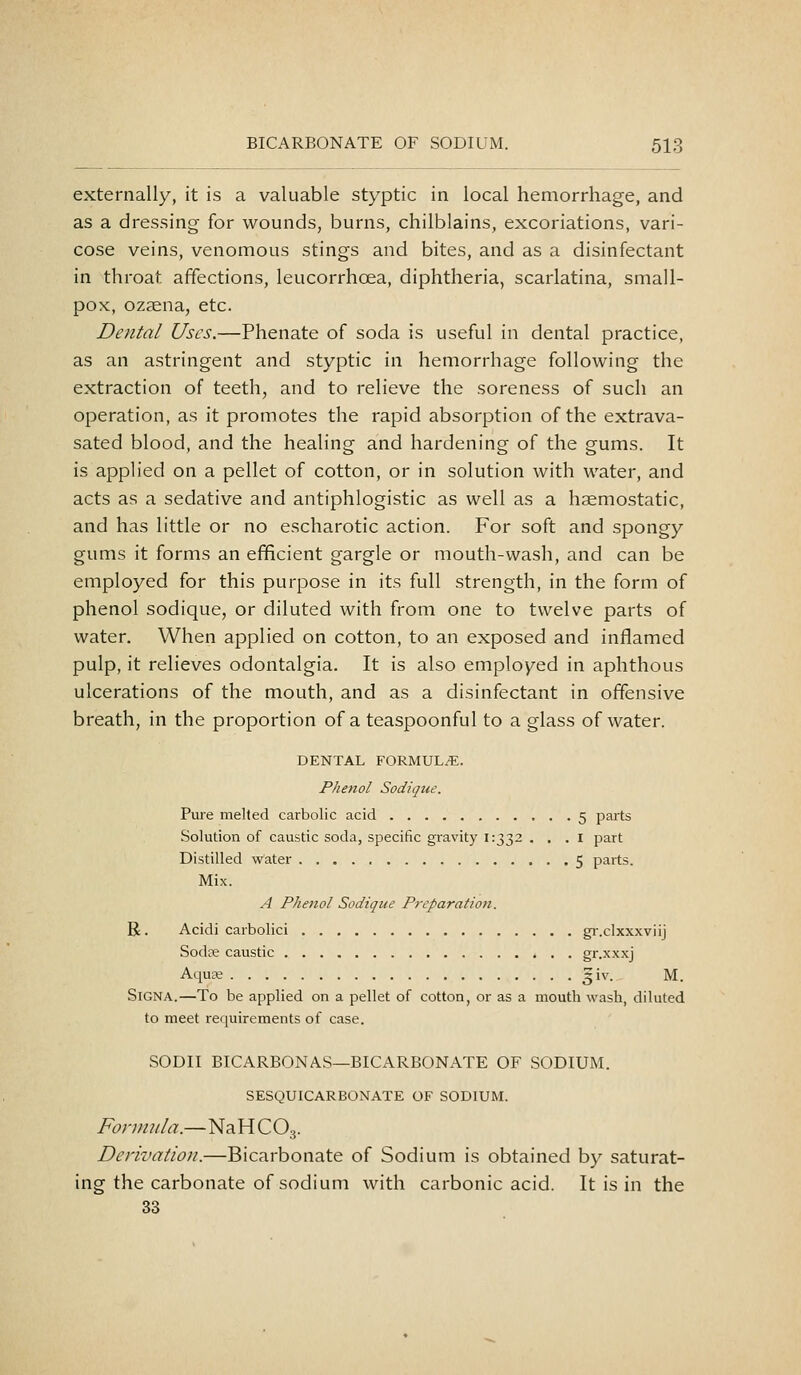 externally, it is a valuable styptic in local hemorrhage, and as a dressing for wounds, burns, chilblains, excoriations, vari- cose veins, venomous stings and bites, and as a disinfectant in throat affections, leucorrhoea, diphtheria, scarlatina, small- pox, ozaena, etc. Dental Uses.—Phenate of soda is useful in dental practice, as an astringent and styptic in hemorrhage following the extraction of teeth, and to relieve the soreness of such an operation, as it promotes the rapid absorption of the extrava- sated blood, and the healing and hardening of the gums. It is applied on a pellet of cotton, or in solution with water, and acts as a sedative and antiphlogistic as well as a haemostatic, and has little or no escharotic action. For soft and spongy gums it forms an efficient gargle or mouth-wash, and can be employed for this purpose in its full strength, in the form of phenol sodique, or diluted with from one to twelve parts of water. When applied on cotton, to an exposed and inflamed pulp, it relieves odontalgia. It is also employed in aphthous ulcerations of the mouth, and as a disinfectant in offensive breath, in the proportion of a teaspoonful to a glass of water. DENTAL FORMUL/E. Phenol Sodique. Pure melted carbolic acid 5 parts Solution of caustic soda, specific gravity 1:332 . . . i part Distilled water 5 parts. Mix. A Phenol Sodique Preparation. R. Acidi carbolici gi-.clxxxviij Sodce caustic gr.xxxj Aqu£e ^iv. M. SiGNA.—To be applied on a pellet of cotton, or as a mouth wash, diluted to meet requirements of case. SODII BICARBONAS—BICARBONATE OF SODIUM. SESQUICARBONATE OF SODIUM. Fonmda.—NaHCO-j. Derivation.—Bicarbonate of Sodium is obtained by saturat- ing the carbonate of sodium with carbonic acid. It is in the 33