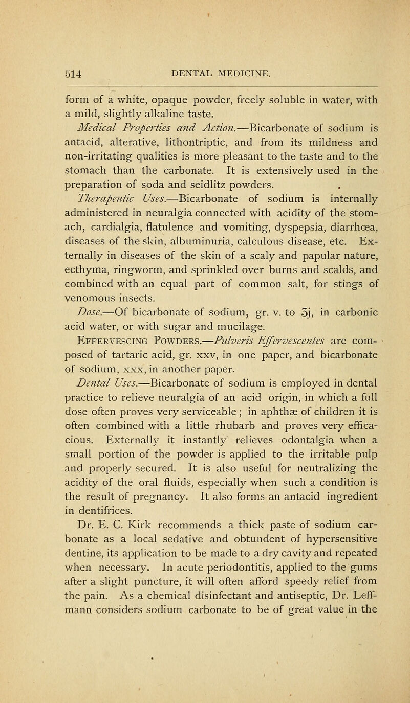 form of a white, opaque powder, freely soluble in water, with a mild, slightly alkaline taste. Medical Properties and Action.—Bicarbonate of sodium is antacid, alterative, lithontriptic, and from its mildness and non-irritating qualities is more pleasant to the taste and to the stomach than the carbonate. It is extensively used in the preparation of soda and seidlitz powders. Therapeutic Uses.—Bicarbonate of sodium is internally administered in neuralgia connected with acidity of the stom- ach, cardialgia, flatulence and vomiting, dyspepsia, diarrhoea, diseases of the skin, albuminuria, calculous disease, etc. Ex- ternally in diseases of the skin of a scaly and papular nature, ecthyma, ringworm, and sprinkled over burns and scalds, and combined with an equal part of common salt, for stings of venomous insects. Dose.—Of bicarbonate of sodium, gr. v. to 5j, in carbonic acid water, or with sugar and mucilage. Effervescing Powders.—Pidveris Effervescentes are com- ■ posed of tartaric acid, gr. xxv, in one paper, and bicarbonate of sodium, xxx, in another paper. Dental Uses.—Bicarbonate of sodium is employed in dental practice to relieve neuralgia of an acid origin, in which a full dose often proves very serviceable ; in aphthae of children it is often combined with a little rhubarb and proves very effica- cious. Externally it instantly relieves odontalgia when a small portion of the powder is applied to the irritable pulp and properly secured. It is also useful for neutralizing the acidity of the oral fluids, especially when such a condition is the result of pregnancy. It also forms an antacid ingredient in dentifrices. Dr. E. C. Kirk recommends a thick paste of sodium car- bonate as a local sedative and obtundent of hypersensitive dentine, its application to be made to a dry cavity and repeated when necessary. In acute periodontitis, applied to the gums after a slight puncture, it will often afford speedy relief from the pain. As a chemical disinfectant and antiseptic, Dr. Leff- mann considers sodium carbonate to be of great value in the