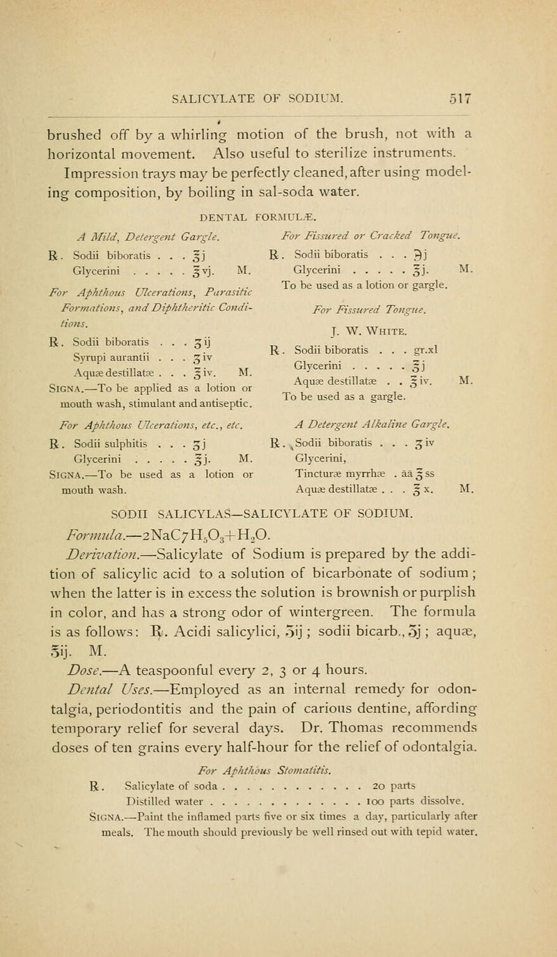 brushed off by a whirling motion of the brush, not with a horizontal movement. Also useful to sterilize instruments. Impression trays may be perfectly cleaned, after using model- ing composition, by boiling in sal-soda water. DENTAL FORMUL.B. A Mild, Detergent Gargle. For Fissw-ed or Cracked Tongue. R. Sodii biboratis . . . ^j R. Sodii biboratis . . . ^j Glycerini 3VJ. M. Glycerini gj. M. E- ^xz.^7 TTi ^- D V To be used as a lotion or gargle. For Aphthous Ulcerations, Parasitic Formations, and Diphtheritic Condi- p^y Fissured Tongue. lions. J. W. White. R. Sodii biboratis . . . zij t^ ^ ■>•-,•, • 1 „ . .. . R. Sodii biboratis . . . gr.xl Svrupi aurantn . . . Ziv _, . Z- , .,, _. -, Glycerini X\ Aqu£Edestillatae . . . ±w. M. ^ .„ :^. ^, _, , ,. , , . Aquae destillatae . . §1%'. M. SiGNA.—To be applied as a lotion or t? j i mouth wash, stimulant and antiseptic. * * For Aphthous Ulcerations, etc., etc. A Detergent Alkaline Gargle. R. Sodii sulphitis . . . jj R.^Sodii biboratis . . . ^iv Glycerini ..... 5J. M. Glycerini, SiGNA.—To be used as a lotion or Tincturae myrrhje . aagss mouthwash. AquiS destillatse . . . 5 x. M. SODII SALICYLAS—SALICYLATE OF SODIUM. Formula.—2^z.Q'jY{f)^^ HoO. Derivation.—Salicylate of Sodium is prepared by the addi- tion of salicylic acid to a solution of bicarbonate of sodium; when the latter is in excess the solution is brownish or purplish in color, and has a strong odor of wintergreen. The formula is as follows: II. Acidi salicylici, oij; sodii bicarb.,3j ; aquae, 5ij. M. Dose.—A teaspoonful every 2, 3 or 4 hours. Dental Uses.—Employed as an internal remedy for odon- talgia, periodontitis and the pain of carious dentine, affording temporary relief for several days. Dr. Thomas recommends doses often grains every half-hour for the relief of odontalgia. For Aphthous Stomatitis. R . Salicylate of soda 20 parts Distilled water 100 parts dissolve. SiGNA.—Paint the inflamed parts five or six times a day, particularly after meals. The mouth should previously be well rinsed out with tepid water.