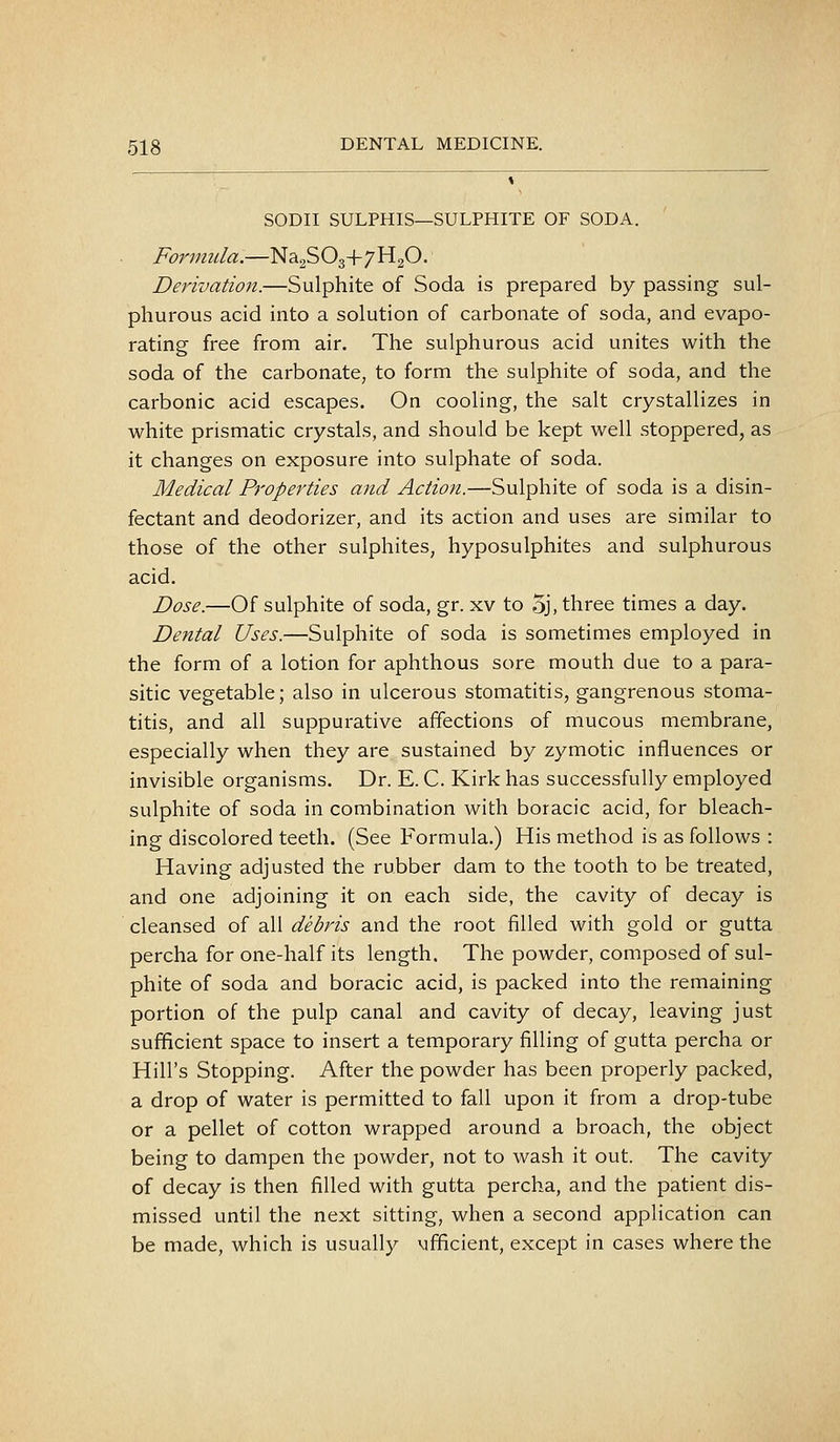 SODII SULPHIS—SULPHITE OF SODA. Formula.—Na2S O3+7 H2O. Derivation.—Sulphite of Soda is prepared by passing sul- phurous acid into a solution of carbonate of soda, and evapo- rating free from air. The sulphurous acid unites with the soda of the carbonate, to form the sulphite of soda, and the carbonic acid escapes. On cooling, the salt crystallizes in white prismatic crystals, and should be kept well stoppered, as it changes on exposure into sulphate of soda. Medical Properties and Action.—Sulphite of soda is a disin- fectant and deodorizer, and its action and uses are similar to those of the other sulphites, hyposulphites and sulphurous acid. Dose.—Of sulphite of soda, gr. xv to 5j, three times a day. Dental Uses.—Sulphite of soda is sometimes employed in the form of a lotion for aphthous sore mouth due to a para- sitic vegetable; also in ulcerous stomatitis, gangrenous stoma- titis, and all suppurative affections of mucous membrane, especially when they are sustained by zymotic influences or invisible organisms. Dr. E. C. Kirk has successfully employed sulphite of soda in combination with boracic acid, for bleach- ing discolored teeth. (See Formula.) His method is as follows : Having adjusted the rubber dam to the tooth to be treated, and one adjoining it on each side, the cavity of decay is cleansed of all debris and the root filled with gold or gutta percha for one-half its length. The powder, composed of sul- phite of soda and boracic acid, is packed into the remaining portion of the pulp canal and cavity of decay, leaving just sufficient space to insert a temporary filling of gutta percha or Hill's Stopping. After the powder has been properly packed, a drop of water is permitted to fall upon it from a drop-tube or a pellet of cotton wrapped around a broach, the object being to dampen the powder, not to wash it out. The cavity of decay is then filled with gutta percha, and the patient dis- missed until the next sitting, when a second application can be made, which is usually vifificient, except in cases where the