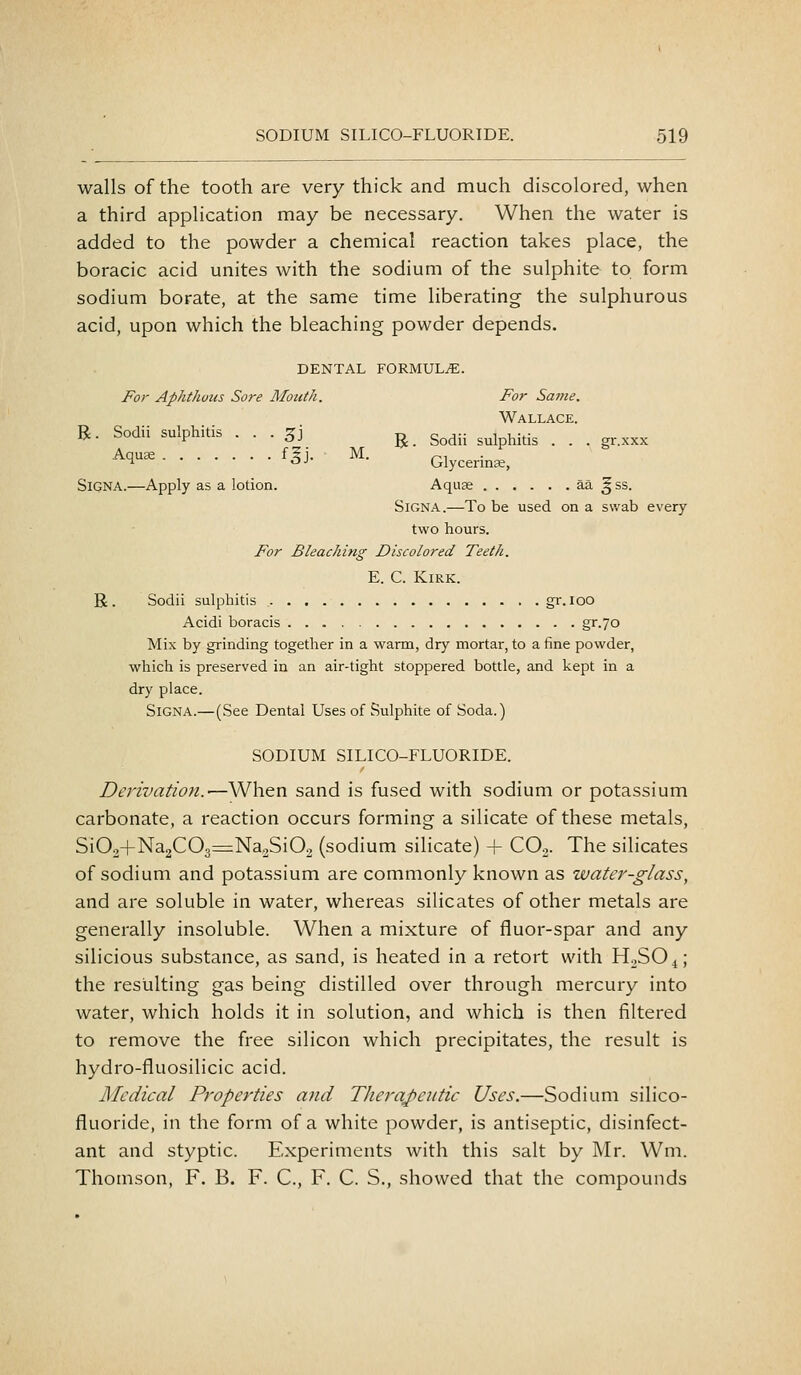 walls of the tooth are very thick and much discolored, when a third application may be necessary. When the water is added to the powder a chemical reaction takes place, the boracic acid unites with the sodium of the sulphite to form sodium borate, at the same time liberating the sulphurous acid, upon which the bleaching powder depends. DENTAL FORMULAE. For Aphthuus Sore Mouth. For Satne. Wallace R. Sodii sulphitis . . . 3J ^ sodii sulphitis . .' . gr.xxx •-^^^^ foJ- M. Glycerinse, SiGNA.—Apply as a lotion. Aquae aa ^ ss. SiGNA.—To be used on a swab every two hours. For Bleaching Discolored Teeth. E. C. Kirk. R. Sodii sulphitis gr. loo Acidi boracis gr.70 Mix by grinding together in a warm, dry mortar, to a fine powder, which is preserved in an air-tight stoppered bottle, and kept in a dry place. SiGNA.—(See Dental Uses of Sulphite of Soda.) SODIUM SILICO-FLUORIDE. Derivation.—When sand is fused with sodium or potassium carbonate, a reaction occurs forming a silicate of these metals, Si02+Na2C03=Na2Si02 (sodium silicate) + CO2. The silicates of sodium and potassium are commonly known as water-glass, and are soluble in water, whereas silicates of other metals are generally insoluble. When a mixture of fluor-spar and any silicious substance, as sand, is heated in a retort with HoSO^; the resulting gas being distilled over through mercury into water, which holds it in solution, and which is then filtered to remove the free silicon which precipitates, the result is hydro-fluosilicic acid. Medical Properties and Therqpeutic Uses.—Sodium silico- fluoride, in the form of a white powder, is antiseptic, disinfect- ant and styptic. Experiments with this salt by Mr. Wm. Thomson, F. B. F. C, F. C. S., showed that the compounds