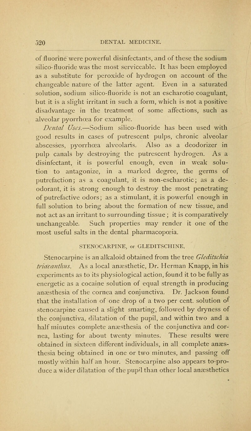 of fluorine were powerful disinfectants, and of these the sodium silico-fluoride was the most serviceable. It has been employed as a substitute for peroxide of hydrogen on account of the changeable nature of the latter agent. Even in a saturated solution, sodium silico-fluoride is not an escharotic coagulant, but it is a slight irritant in such a form, which is not a positive disadvantage in the treatment of some affections, such as alveolar pyorrhoea for example. Dental Uses.—Sodium silico-fluoride has been used with good results in cases of putrescent pulps, chronic alveolar abscesses, pyorrhoea alveolaris. Also as a deodorizer in pulp canals by destroying the putrescent hydrogen. As a disinfectant, it is powerful enough, even in weak solu- tion to antagonize, in a marked degree, the germs of putrefaction; as a coagulant, it is non-escharotic; as a de- odorant, it is strong enough to destroy the most penetrating of putrefactive odors; as a stimulant, it is powerful enough in full solution to bring about the formation of new tissue, and not act as an irritant to surrounding tissue ; it is comparatively unchangeable. Such properties may render it one of the most useful salts in the dental pharmacopoeia. STENOCARPINE, or GLEDITSCHINE. Stenocarpine is an alkaloid obtained from the tree Gleditschia triacantluLS. As a local anaesthetic, Dr. Herman Knapp, in his experiments as to its physiological action, found it to be fully as energetic as a cocaine solution of equal strength in producing anaesthesia of the cornea and conjunctiva. Dr. Jackson found that the installation of one drop of a two per cent, solution of stenocarpine caused a slight smarting, followed by dryness of the conjunctiva, dilatation of the pupil, and within two and a half minutes complete anaesthesia of the conjunctiva and cor- nea, lasting for about twenty minutes. These results were obtained in sixteen different individuals, in all complete anaes- thesia being obtained in one or two minutes, and passing off mostly within half an hour. Stenocarpine also appears to pro- duce a wider dilatation of the pupil than other local anaesthetics