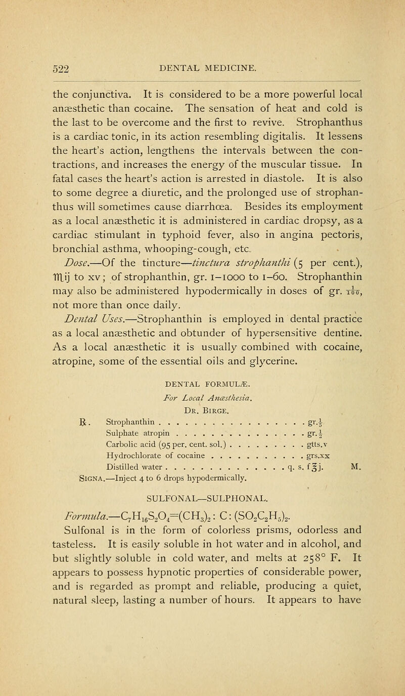 the conjunctiva. It is considered to be a more powerful local anaesthetic than cocaine. The sensation of heat and cold is the last to be overcome and the first to revive. Strophanthus is a cardiac tonic, in its action resembling digitalis. It lessens the heart's action, lengthens the intervals between the con- tractions, and increases the energy of the muscular tissue. In fatal cases the heart's action is arrested in diastole. It is also to some degree a diuretic, and the prolonged use of strophan- thus will sometimes cause diarrhcea. Besides its employment as a local anaesthetic it is administered in cardiac dropsy, as a cardiac stimulant in typhoid fever, also in angina pectoris, bronchial asthma, whooping-cough, etc. Dose.—Of the tincture—tinctura strophanthi (5 per cent.), TTLij to XV; of strophanthin, gr. i-iooo to 1-60. Strophanthin may also be administered hypodermically in doses of gr. tttt, not more than once daily. Dental Uses.—Strophanthin is employed in dental practice as a local anaesthetic and obtunder of hypersensitive dentine. As a local anaesthetic it is usually combined with cocaine, atropine, some of the essential oils and glycerine. DENTAL FORMULA. For Local AncBsthesia. Dr. Birge. U. Strophanthin gr.^ Sulphate atropin gr.i Carbolic acid (95 per. cent, sol.) gtts.v Hydrochlorate of cocaine grs.xx Distilled water q. s. f^j. M. SiGNA.—Inject 4 to 6 drops hypodermically. SULFONAL—SULPHONAL. Formula.—Q^jYi^i^^^{QYi^^,'- C: (S02C2H5)2. Sulfonal is in the form of colorless prisms, odorless and tasteless. It is easily soluble in hot water and in alcohol, and but slightly soluble in cold water, and melts at 258° F. It appears to possess hypnotic properties of considerable power, and is regarded as prompt and reliable, producing a quiet, natural sleep, lasting a number of hours. It appears to have