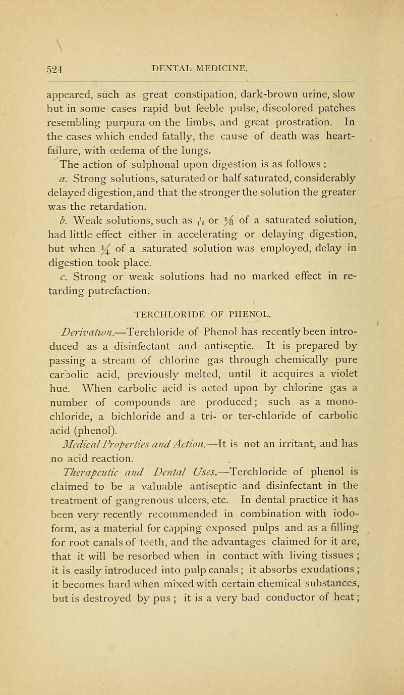 \ 524 DENTAL MEDICINE. appeared, such as great constipation, dark-brown urine, slow- but in some cases rapid but feeble pulse, discolored patches resembling purpura on the limbs, and great prostration. In the cases which ended fatally, the cause of death was heart- failure, with oedema of the lungs. The action of sulphonal upon digestion is as follows : a. Strong solutions, saturated or half saturated, considerably delayed digestion, and that the stronger the solution the greater was the retardation. b. Weak solutions, such as tV or 3^ of a saturated solution, had little effect either in accelerating or delaying digestion, but when i^ of a saturated solution was employed, delay in digestion took place. c. Strong or weak solutions had no marked effect in re- tarding putrefaction. TERCHLORIDE OF PHENOL. Derivation.—Terchloride of Phenol has recently been intro- duced as a disinfectant and antiseptic. It is prepared by passing a stream of chlorine gas through chemically pure carbolic acid, previously melted, until it acquires a violet hue. When carbolic acid is acted upon by chlorine gas a number of compounds are produced; such as a mono- chloride, a bichloride and a tri- or ter-chloride of carbolic acid (phenol). Medical Properties and Action.—It is not an irritant, and has no acid reaction. Therapeutic and Dental Uses.—Terchloride of phenol is claimed to be a valuable antiseptic and disinfectant in the treatment of gangrenous ulcers, etc. In dental practice it has been very recently recommended in combination with iodo- form, as a material for capping exposed pulps and as a filling for root canals of teeth, and the advantages claimed for it are, that it will be resorbed when in contact with living tissues ; it is easily introduced into pulp canals; it absorbs exudations; it becomes hard when mixed with certain chemical substances, but is destroyed by pus ; it is a very bad conductor of heat;