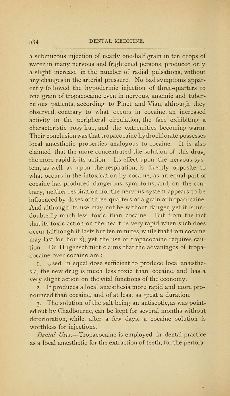 a submucous injection of nearly one-half grain in ten drops of water in many nervous and frightened persons, produced only a slight increase in the number of radial pulsations, without any changes in the arterial pressure. No bad symptoms appar- ently followed the hypodermic injection of three-quarters to one grain of tropacocaine even in nervous, anaemic and tuber- culous patients, according to Pinet and Vian, although they observed, contrary to what occurs in cocaine, an increased activity in the peripheral circulation, the face exhibiting a characteristic rosy hue, and the extremities becoming warm. Their conclusion was that tropacocaine hydrochlorate possesses local anaesthetic properties analogous to cocaine. It is also claimed that the more concentrated the solution of this drug, the more rapid is its action. Its effect upon the nervous sys- tem, as well as upon the respiration, is directly opposite to what occurs in the intoxication by cocaine, as an equal part of cocaine has produced dangerous symptoms, and, on the con- trary, neither respiration nor the nervous system appears to be influenced by doses of three-quarters of a grain of tropacocaine. And although its use may not be without danger, yet it is un- doubtedly much less toxic than cocaine. But from the fact that its toxic action on the heart is very rapid when such does occur (although it lasts but ten minutes, while that from cocaine may last for hours), yet the use of tropacocaine requires cau- tion. Dr. Hugenschmidt claims that the advantages of tropa- cocaine over cocaine are : 1. Used in equal dose sufficient to produce local anaesthe- sia, the new drug is much less toxic than cocaine, and has a very slight action on the vital functions of the economy. 2. It produces a local anaesthesia more rapid and more pro- nounced than cocaine, and of at least as great a duration. 3. The solution of the salt being an antiseptic, as was point- ed out by Chadbourne, can be kept for several months without deterioration, while, after a few days, a cocaine solution is worthless for injections. Dental Uses.—Tropacocaine is employed in dental practice as a local anaesthetic for the extraction of teeth, for the perfora-