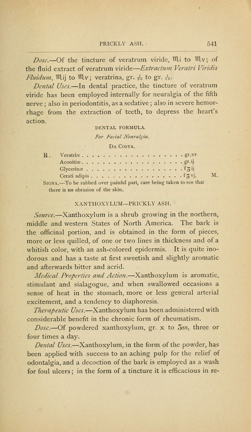 Dose,—Of the tincture of veratrum viride, THi to TTLv; of the fluid extract of veratrum viride—Extractum Veratri Viridis Fliddinn, IfliLij to 1Uv; veratrina, gr. -^V to gr. tV- Dental Uses.—In dental practice, the tincture of veratrum viride has been employed internally for neuralgia of the fifth nerve ; also in periodontitis, as a sedative ; also in severe hemor- rhage from the extraction of teeth, to depress the heart's action. DENTAL FORMULA. For Facial Neuralgia. Da Costa. R . Veratriffi gr.xv Aconitise gr. ij Glycerinse f^ij Cerati adipis f^^'j- M. SiGNA.—To be rubbed over painful part, care being taken to see that there is no abrasion of the skin. XANTHOXYLUM—PRICKLY ASH. Source.—Xanthoxylum is a shrub growing in the northern, middle and western States of North America. The bark is the officinal portion, and is obtained in the form of pieces, more or less quilled, of one or two lines in thickness and of a whitish color, with an ash-colored epidermis. It is quite ino- dorous and has a taste at first sweetish and slightly aromatic and afterwards bitter and acrid. Medical Properties and Action.—Xanthoxylum is aromatic, stimulant and sialagogue, and when swallowed occasions a sense of heat in the stomach, more or less general arterial excitement, and a tendency to diaphoresis. Therapeutic Uses.—Xanthoxylum has been administered with considerable benefit in the chronic form of rheumatism. Dose.—Of powdered xanthoxylum, gr. x to 5ss, three or four times a day. Dental Uses.—Xanthoxylum, in the form of the powder, has been applied with success to an aching pulp for the relief of odontalgia, and a decoction of the bark is employed as a wash for foul ulcers; in the form of a tincture it is efficacious in re-