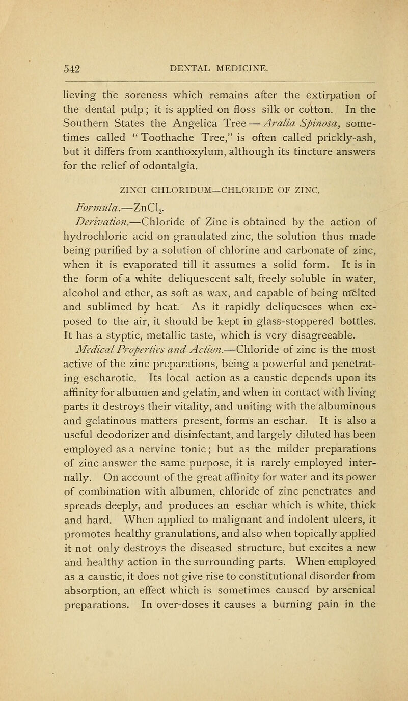lieving the soreness which remains after the extirpation of the dental pulp; it is applied on floss silk or cotton. In the Southern States the Angelica Tree — Aralia Spinosa, some- times called  Toothache Tree, is often called prickly-ash, but it differs from xanthoxylum, although its tincture answers for the relief of odontalgia. ZINCI CHLORIDUM—CHLORIDE OF ZINC. Formula.—ZnClg- Derivation.—Chloride of Zinc is obtained by the action of hydrochloric acid on granulated zinc, the solution thus made being purified by a solution of chlorine and carbonate of zinc, when it is evaporated till it assumes a solid form. It is in the form of a white deliquescent salt, freely soluble in water, alcohol and ether, as soft as wax, and capable of being melted and sublimed by heat. As it rapidly deliquesces when ex- posed to the air, it should be kept in glass-stoppered bottles. It has a styptic, metallic taste, which is very disagreeable. Medical Properties and Action.—Chloride of zinc is the most active of the zinc preparations, being a powerful and penetrat- ing escharotic. Its local action as a caustic depends upon its affinity for albumen and gelatin, and when in contact with living parts it destroys their vitality, and uniting with the albuminous and gelatinous matters present, forms an eschar. It is also a useful deodorizer and disinfectant, and largely diluted has been employed as a nervine tonic; but as the milder preparations of zinc answer the same purpose, it is rarely employed inter- nally. On account of the great affinity for water and its power of combination with albumen, chloride of zinc penetrates and spreads deeply, and produces an eschar which is white, thick and hard. When applied to malignant and indolent ulcers, it promotes healthy granulations, and also when topically applied it not only destroys the diseased structure, but excites a new and healthy action in the surrounding parts. When employed as a caustic, it does not give rise to constitutional disorder from absorption, an effect which is sometimes caused by arsenical preparations. In over-doses it causes a burning pain in the