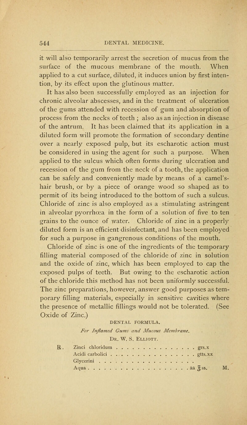 it will also temporarily arrest the secretion of mucus from the surface of the mucous membrane of the mouth. When applied to a cut surface, diluted, it induces union by first inten- tion, by its effect upon the glutinous matter. It has also been successfully employed as an injection for chronic alveolar abscesses, and in the treatment of ulceration of the gums attended with recession of gum and absorption of process from the necks of teeth ; also as an injection in disease of the antrum. It has been claimed that its application in a diluted form will promote the formation of secondary dentine over a nearly exposed pulp, but its escharotic action must be considered in using the agent for such a purpose. When applied to the sulcus which often forms during ulceration and recession of the gum from the neck of a tooth, the application can be safely and conveniently made by means of a camel's- hair brush, or by a piece of orange wood so shaped as to permit of its being introduced to the bottom of such a sulcus. Chloride of zinc is also employed as a stimulating astringent in alveolar pyorrhoea in the form of a solution of five to ten grains to the ounce of water. Chloride of zinc in a properly diluted form is an efficient disinfectant, and has been employed for such a purpose in gangrenous conditions of the mouth. Chloride of zinc is one of the ingredients of the temporary filling material composed of the chloride of zinc in solution and the oxide of zinc, which has been employed to cap the exposed pulps of teeth. But owing to the escharotic action of the chloride this method has not been uniformly successful. The zinc preparations, however, answer good purposes as tem- porary filling materials, especially in sensitive cavities where the presence of metallic fillings would not be tolerated. (See Oxide of Zinc.) DENTAL FORMULA. For Injia77ied Gw7is and AIucous Metnbrane. Dr. W. S. Elliott. R. Zinci chloridum grs.x Acidi carbolici gtts.xx Glycerini Aqua aa ^ss. M.