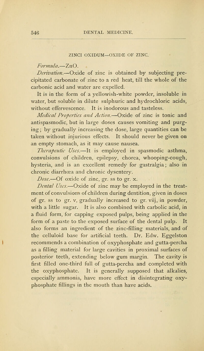 ZINCI OXIDUM—OXIDE OF ZINC. Formula.—ZnO. Derivation.—Oxide of zinc is obtained by subjecting pre- cipitated carbonate of zinc to a red heat, till the whole of the carbonic acid and water are expelled. It is in the form of a yellowish-white powder, insoluble in water, but soluble in dilute sulphuric and hydrochloric acids, without effervescence. It is inodorous and tasteless. Medical Properties and Action.—Oxide of zinc is tonic and antispasmodic, but in large doses causes vomiting and purg- ing ; by graduall}^ increasing the dose, large quantities can be taken without injurious effects. It should never be given on an empty stomach, as it may cause nausea. Therapeutic Uses.—It is employed in spasmodic asthma, convulsions of children, epilepsy, chorea, whooping-cough, hysteria, and is an excellent remedy for gastralgia; also in chronic diarrhoea and chronic dysentery. Dose.—Of oxide of zinc, gr. ss to gr. x. Dental Uses.—Oxide of zinc may be employed in the treat- ment of convulsions of children during dentition, given in doses of gr. ss to gr. v, gradually increased to gr. viij, in powder, with a little sugar. It is also combined with carbolic acid, in a fluid form, for capping exposed pulps, being applied in the form of a paste to the exposed surface of the dental pulp. It also forms an ingredient of the zinc-filling materials, and of the celluloid base for artificial teeth. Dr. Edw. Eggelston recommends a combination of oxyphosphate and gutta-percha as a filling material for large cavities in proximal surfaces of posterior teeth, extending below gum margin. The cavity is first filled one-third full of gutta-percha and completed with the oxyphosphate. It is generally supposed that alkalies, especially ammonia, have more effect in disintegrating oxy- phosphate fillings in the mouth than have acids.