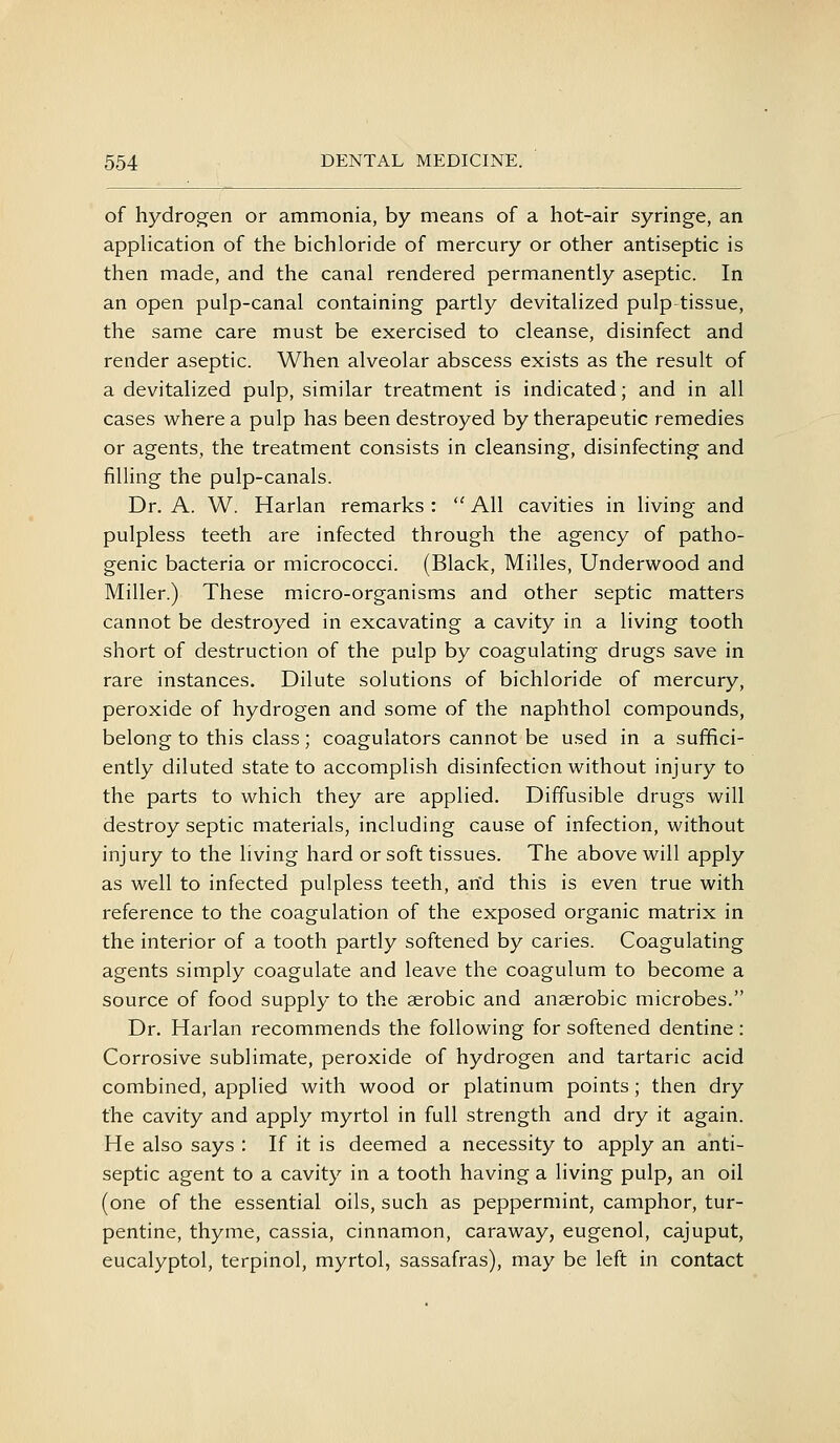 of hydrogen or ammonia, by means of a hot-air syringe, an application of the bichloride of mercury or other antiseptic is then made, and the canal rendered permanently aseptic. In an open pulp-canal containing partly devitalized pulp tissue, the same care must be exercised to cleanse, disinfect and render aseptic. When alveolar abscess exists as the result of a devitalized pulp, similar treatment is indicated; and in all cases where a pulp has been destroyed by therapeutic remedies or agents, the treatment consists in cleansing, disinfecting and filling the pulp-canals. Dr. A. W. Harlan remarks :  All cavities in living and pulpless teeth are infected through the agency of patho- genic bacteria or micrococci. (Black, Milles, Underwood and Miller.) These micro-organisms and other septic matters cannot be destroyed in excavating a cavity in a living tooth short of destruction of the pulp by coagulating drugs save in rare instances. Dilute solutions of bichloride of mercury, peroxide of hydrogen and some of the naphthol compounds, belong to this class; coagulators cannot be used in a suffici- ently diluted state to accomplish disinfection without injury to the parts to which they are applied. Diffusible drugs will destroy septic materials, including cause of infection, without injury to the living hard or soft tissues. The above will apply as well to infected pulpless teeth, arid this is even true with reference to the coagulation of the exposed organic matrix in the interior of a tooth partly softened by caries. Coagulating agents simply coagulate and leave the coagulum to become a source of food supply to the serobic and anaerobic microbes. Dr. Harlan recommends the following for softened dentine : Corrosive sublimate, peroxide of hydrogen and tartaric acid combined, applied with wood or platinum points; then dry the cavity and apply myrtol in full strength and dry it again. He also says : If it is deemed a necessity to apply an anti- septic agent to a cavity in a tooth having a living pulp, an oil (one of the essential oils, such as peppermint, camphor, tur- pentine, thyme, cassia, cinnamon, caraway, eugenol, cajuput, eucalyptol, terpinol, myrtol, sassafras), may be left in contact