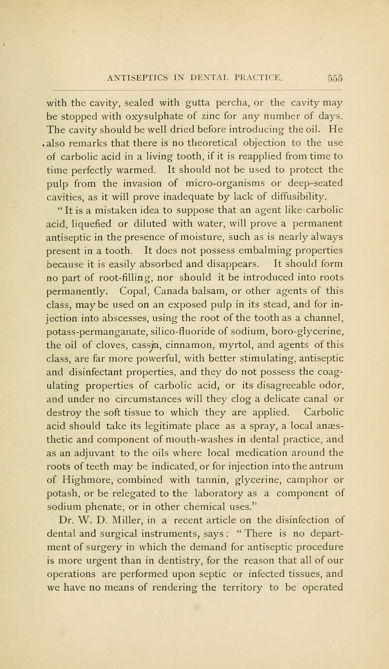 with the cavity, sealed with gutta percha, or the cavity may be stopped with oxysulphate of zinc for any number of days. The cavity should be well dried before introducing the oil. He .also remarks that there is no theoretical objection to the use of carbolic acid in a living tooth, if it is reapplied from time to time perfectly warmed. It should not be used to protect the pulp from the invasion of micro-organisms or deep-seated cavities, as it will prove inadequate by lack of diffusibility.  It is a mistaken idea to suppose that an agent like carbolic acid, liquefied or diluted with water, will prove a permanent antiseptic in the presence of moisture, such as is nearly always present in a tooth. It does not possess embalming properties because it is easily absorbed and disappears. It should form no part of root-filling, nor should it be introduced into roots permanently. Copal, Canada balsam, or other agents of this class, may be used on an exposed pulp in its stead, and for in- jection into abscesses, using the root of the tooth as a channel, potass-permanganate, silico-fluoride of sodium, boro-glycerine, the oil of cloves, cassia, cinnamon, myrtol, and agents of this class, are far more powerful, with better stimulating, antiseptic and disinfectant properties, and they do not possess the coag- ulating properties of carbolic acid, or its disagreeable odor, and under no circumstances will they clog a delicate canal or destroy the soft tissue to which they are applied. Carbolic acid should take its legitimate place as a spray, a local anaes- thetic and component of mouth-washes in dental practice, and as an adjuvant to the oils where local medication around the roots of teeth may be indicated, or for injection into the antrum of Highmore, combined with tannin, glycerine, camphor or potash, or be relegated to the laboratory as a component of sodium phenate, or in other chemical uses. Dr. W. D. Miller, in a recent article on the disinfection of dental and surgical instruments, says :  There is no depart- ment of surgery in which the demand for antiseptic procedure is more urgent than in dentistry, for the reason that all of our operations are performed upon septic or infected tissues, and we have no means of rendering the territory to be operated