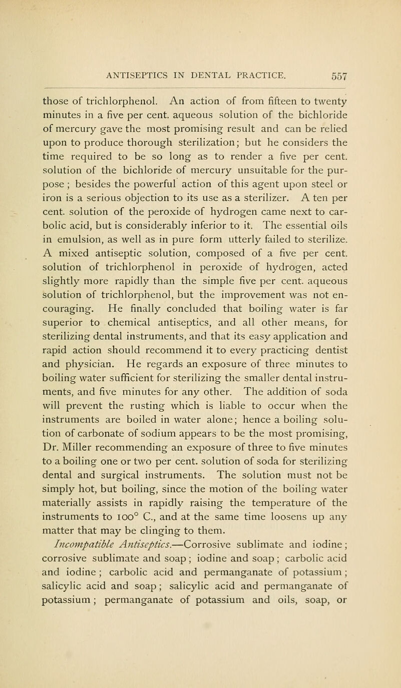 those of trichlorphenol. An action of from fifteen to twenty minutes in a five per cent, aqueous solution of the bichloride of mercury gave the most promising result and can be relied upon to produce thorough sterilization; but he considers the time required to be so long as to render a five per cent, solution of the bichloride of mercury unsuitable for the pur- pose ; besides the powerful action of this agent upon steel or iron is a serious objection to its use as a sterilizer. A ten per cent, solution of the peroxide of hydrogen came next to car- bolic acid, but is considerably inferior to it. The essential oils in emulsion, as well as in pure form utterly failed to sterilize. A mixed antiseptic solution, composed of a five per cent, solution of trichlorphenol in peroxide of hydrogen, acted slightly more rapidly than the simple five per cent, aqueous solution of trichlorphenol, but the improvement was not en- couraging. He finally concluded that boiling water is far superior to chemical antiseptics, and all other means, for sterilizing dental instruments, and that its easy application and rapid action should recommend it to every practicing dentist and physician. He regards an exposure of three minutes to boiling water sufficient for sterilizing the smaller dental instru- ments, and five minutes for any other. The addition of soda will prevent the rusting which is liable to occur when the instruments are boiled in water alone; hence a boiling solu- tion of carbonate of sodium appears to be the most promising, Dr. Miller recommending an exposure of three to five minutes to a boiling one or tv/o per cent, solution of soda for sterilizing dental and surgical instruments. The solution must not be simply hot, but boiling, since the motion of the boiling water materially assists in rapidly raising the temperature of the instruments to 100° C, and at the same time loosens up any matter that may be clinging to them. Incompatible Antiseptics.—Corrosive sublimate and iodine; corrosive sublimate and soap ; iodine and soap ; carbolic acid and iodine ; carbolic acid and permanganate of potassium ; salicylic acid and soap; salicylic acid and permanganate of potassium; permanganate of potassium and oils, soap, or