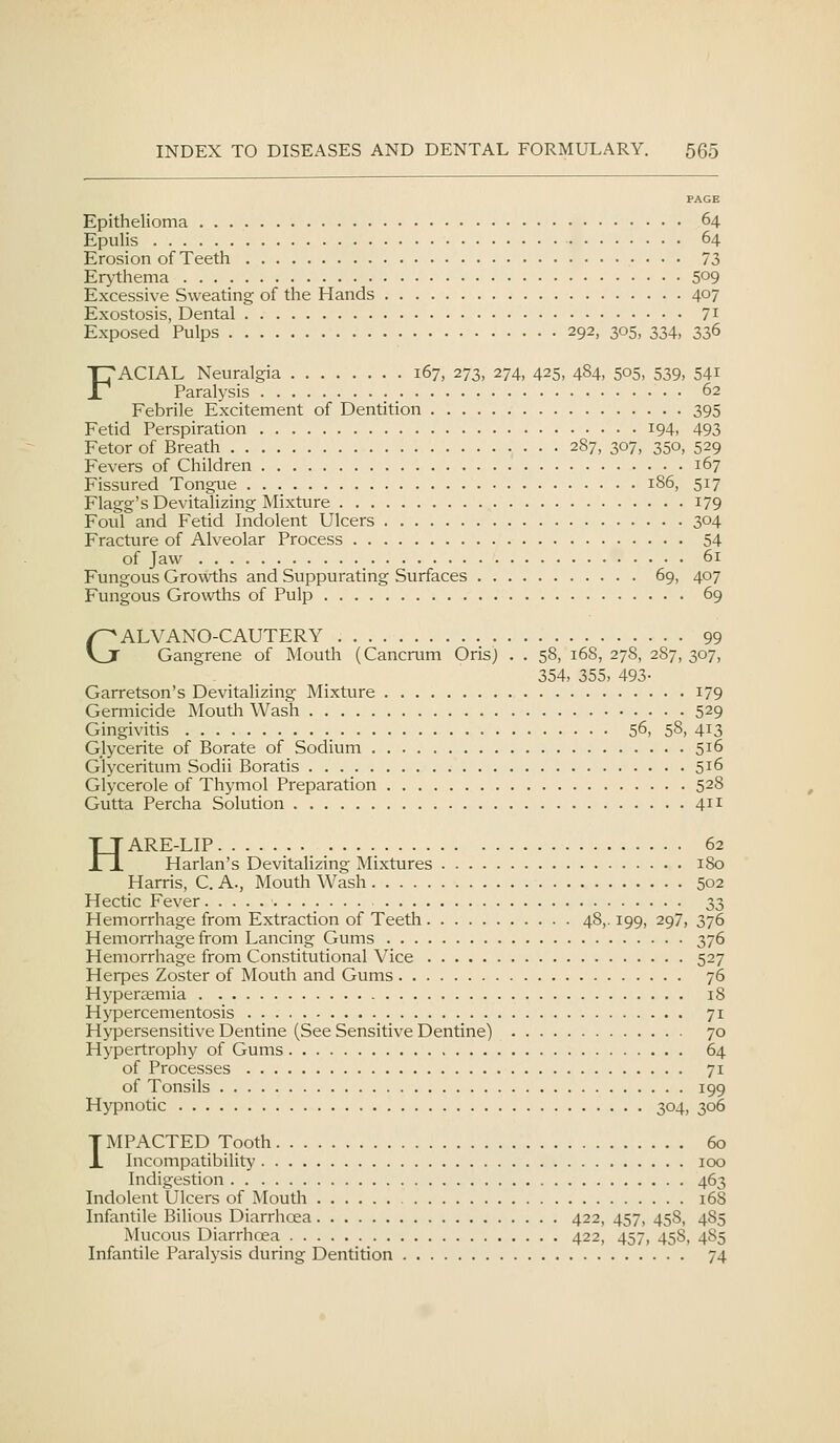 Epithelioma 64 Epulis 64 Erosion of Teeth 73 Erjlhema 509 Excessive Sweating of the Hands 407 Exostosis, Dental 71 Exposed Pulps 292, 305, 334, 336 FACIAL Neuralgia 167, 273, 274, 425, 484, 505, 539, 541 Paralysis 62 Febrile Excitement of Dentition 395 Fetid Perspiration 194, 493 Fetor of Breath 287, 307, 350, 529 Fevers of Children 167 Fissured Tongue 186, 517 Flagg's Devitalizing Mixture I79 Foul and Fetid Indolent Ulcers 304 Fracture of Alveolar Process 54 of Jaw 61 Fungous Growths and Suppurating Surfaces 69, 407 Fungous Growths of Pulp 69 GALVANO-CAUTERY 99 Gangrene of Mouth (Cancrum Orisj . . 58, 168, 278, 287, 307, 354, 355, 493- Garretson's Devitalizing Mixture i79 Germicide Mouth Wash 529 Gingivitis 56, 58, 413 Glycerite of Borate of Sodium 516 Glyceritum Sodii Boratis 516 Glycerole of Thymol Preparation 528 Gutta Percha Solution 411 HARE-LIP 62 Harlan's Devitalizing Mixtures 180 Harris, C. A., Mouth Wash 502 Hectic Fever 33 Hemorrhage from Extraction of Teeth 48,. 199, 297, 376 Hemorrhage from Lancing Gums 376 Hemorrhage from Constitutional Vice 527 Herpes Zoster of Mouth and Gums 76 Hypercemia 18 Hypercementosis 71 Hypersensitive Dentine (See Sensitive Dentine) 70 Hypertrophy of Gums 64 of Processes 71 of Tonsils 199 Hypnotic 304, 306 IMPACTED Tooth 60 Incompatibilitv' 100 Indigestion 463 Indolent Ulcers of Mouth 16S Infantile Bilious Diarrhoea 422, 457, 458, 485 Mucous Diarrhoea 422, 457, 458, 485 Infantile Paralysis during Dentition 74