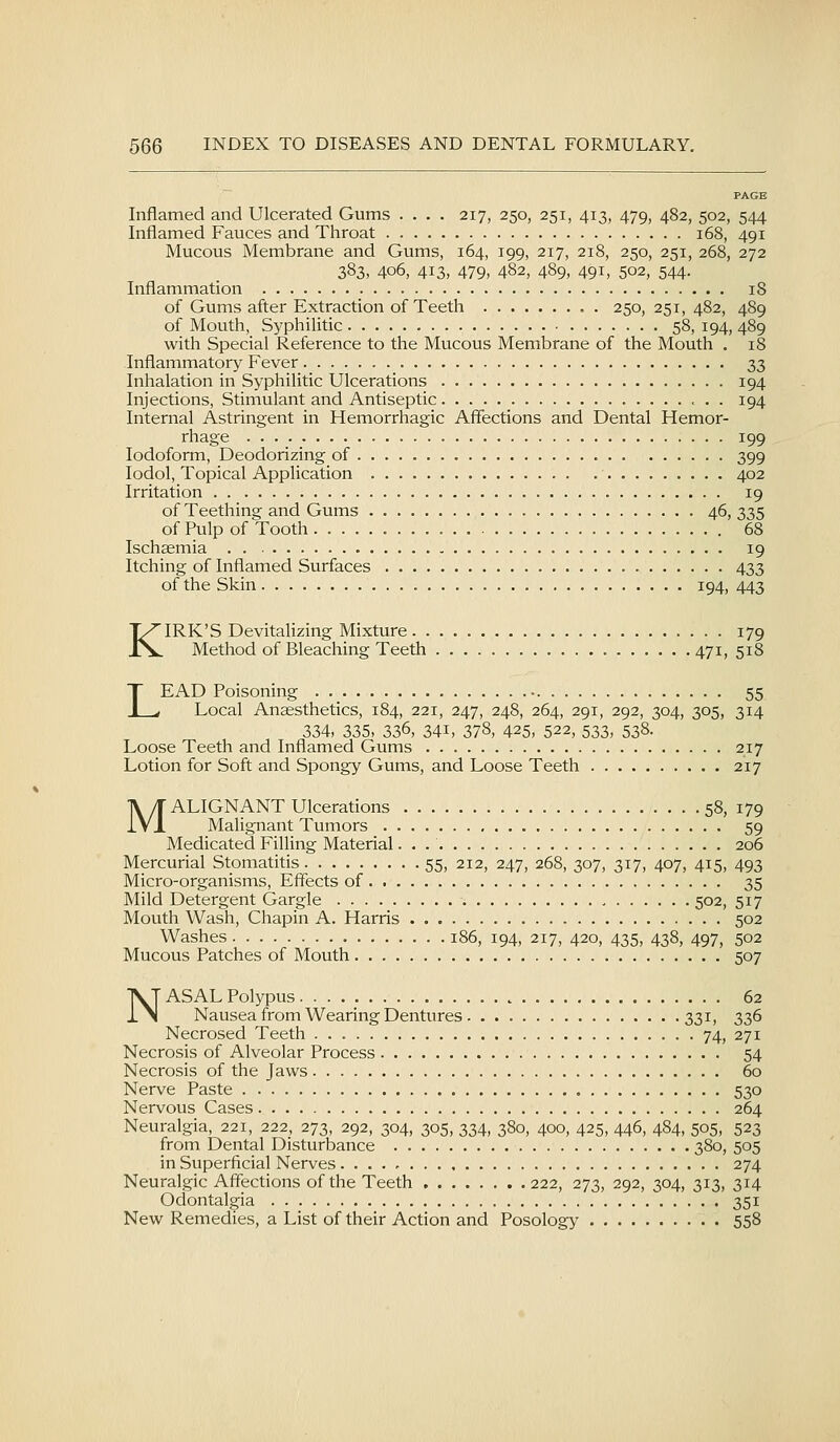PAGE Inflamed and Ulcerated Gums .... 217, 250, 251, 413, 479, 482, 502, 544 Inflamed Fauces and Throat 168, 491 Mucous Membrane and Gums, 164, 199, 217, 218, 250, 251, 268, 272 383, 406, 413, 479, 482, 489, 491, 502, 544. Inflammation 18 of Gums after Extraction of Teeth . 250, 251, 482, 489 of Mouth, Syphilitic 58, 194, 489 with Special Reference to the Mucous Membrane of the Mouth . 18 Inflammatory Fever 33 Inhalation in Syphilitic Ulcerations 194 Injections, Stimulant and Antiseptic 194 Internal Astringent in Hemorrhagic Affections and Dental Hemor- rhage 199 Iodoform, Deodorizing of 399 lodol. Topical Application 402 Irritation 19 of Teething and Gums 46, 335 of Pulp of Tooth 68 Ischasmia . . 19 Itching of Inflamed Surfaces 433 of the Skin 194, 443 KIRK'S Devitalizing Mixture 179 Method of Bleaching Teeth 471, 518 LEAD Poisoning 55 Local Anaesthetics, 184, 221, 247, 248, 264, 291, 292, 304, 305, 314 334, 335, 336, 341, 378, 425, 522, 533, 538- Loose Teeth and Inflamed Gums 217 Lotion for Soft and Spongy Gums, and Loose Teeth 217 MALIGNANT Ulcerations 58, 179 Malignant Tumors 59 Medicated Filling Material 206 Mercurial Stomatitis 55, 212, 247, 268, 307, 317, 407, 415, 493 Micro-organisms, Effects of 35 Mild Detergent Gargle , 502, 517 Mouth Wash, Chapin A. Harris 502 Washes 186, 194, 217, 420, 435, 438, 497, 502 Mucous Patches of Mouth 507 NASAL Polypus 62 Nausea from Wearing Dentures 331, 336 Necrosed Teeth 74, 271 Necrosis of Alveolar Process 54 Necrosis of the Jaws 60 Nerve Paste 530 Nervous Cases 264 Neuralgia, 221, 222, 273, 292, 304, 305, 334, 380, 400, 425, 446, 484, 505, 523 from Dental Disturbance 380, 505 in Superficial Nerves 274 Neuralgic Affections of the Teeth 222, 273, 292, 304, 313, 314 Odontalgia 351 New Remedies, a List of their Action and Posology 558