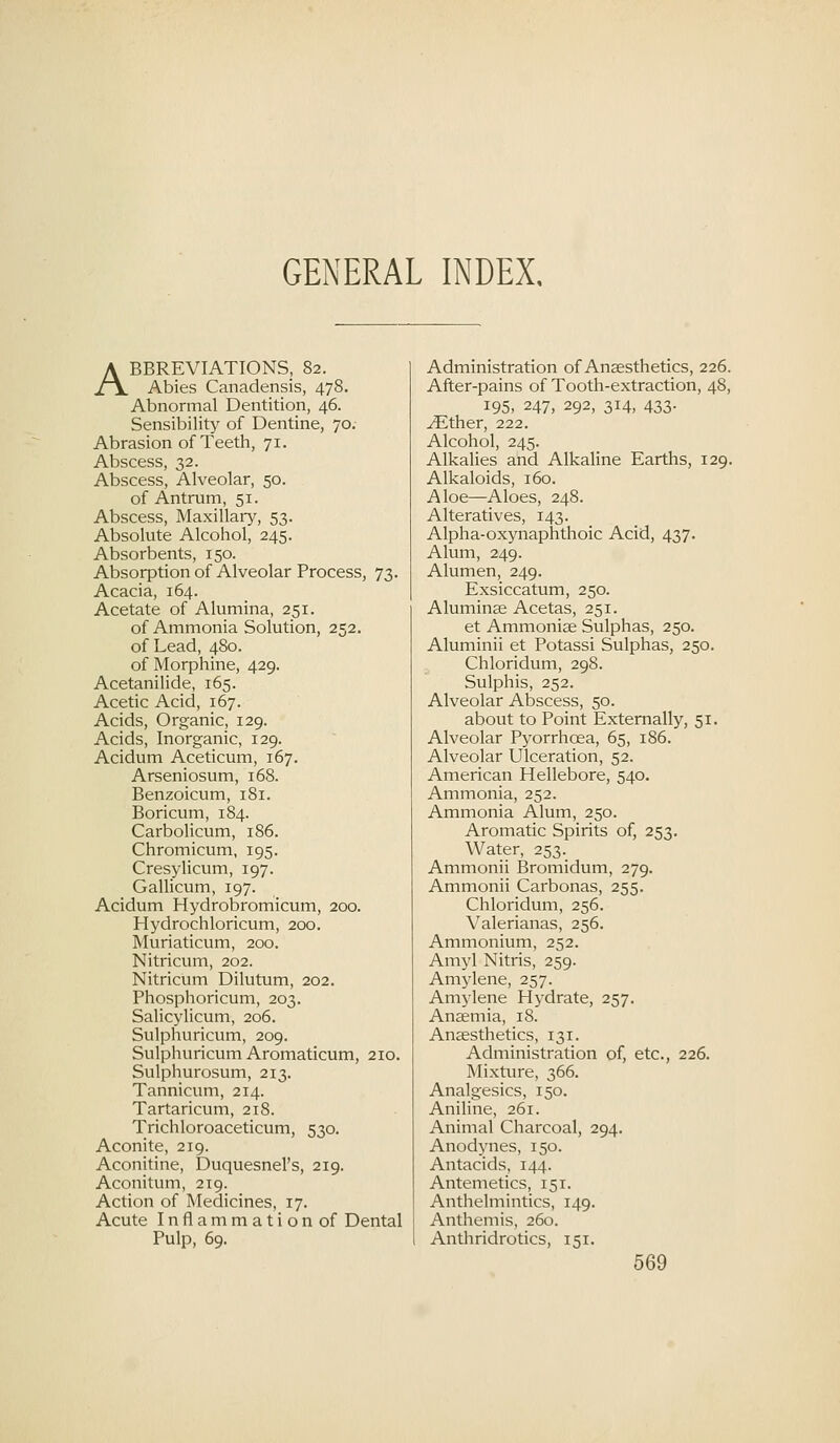 GENERAL INDEX. ABBREVIATIONS, 82. Abies Canadensis, 478. Abnormal Dentition, 46. Sensibility of Dentine, 70. Abrasion of Teeth, 71. Abscess, 32. Abscess, Alveolar, 50. of Antrum, 51. Abscess, Maxillary, 53. Absolute Alcohol, 245. Absorbents, 150. Absorption of Alveolar Process, 73. Acacia, 164. Acetate of Alumina, 251. of Ammonia Solution, 252. of Lead, 480. of Morphine, 429. Acetanilide, 165. Acetic Acid, 167. Acids, Organic, 129. Acids, Inorganic, 129. Acidum Aceticum, 167. Arseniosum, 168. Benzoicum, 181. Boricum, 184. Carbolicum, 186. Chromicum, 195. Cresyhcum, 197. Gallicum, 197. Acidum Hydrobromicum, 200. Hydrochloricum, 200. Muriaticum, 200. Nitricum, 202. Nitricum Dilutum, 202. Phosphoricum, 203. Salicylicum, 206. Sulphuricum, 209. Sulphuricum Aromaticum, 210. Sulphurosum, 213. Tannicum, 214. Tartaricum, 218. Trichloroaceticum, 530. Aconite, 219. Aconitine, Duquesnel's, 219. Aconitum, 219. Action of Medicines, 17. Acute Inflammation of Dental Pulp, 69. Administration of Anaesthetics, 226. After-pains of Tooth-extraction, 48, 195, 247, 292, 314, 433. ^ther, 222. Alcohol, 245. Alkalies and Alkaline Earths, 129. Alkaloids, 160. Aloe—Aloes, 248. Alteratives, 143. Alpha-oxynaphthoic Acid, 437. Alum, 249. Alumen, 249. Exsiccatum, 250. Aluminse Acetas, 251. et Ammoniae Sulphas, 250. Aluminii et Potassi Sulphas, 250. Chloridum, 298. Sulphis, 252. Alveolar Abscess, 50. about to Point Externally, 51. Alveolar Pyorrhoea, 65, 186. Alveolar Ulceration, 52. American Hellebore, 540. Ammonia, 252. Ammonia Alum, 250. Aromatic Spirits of, 253. Water, 253. Ammonii Bromidum, 279. Ammonii Carbonas, 255. Chloridum, 256. Valerianas, 256. Ammonium, 252. Amyl Nitris, 259. Amylene, 257. Amylene Hydrate, 257. Anaemia, 18. Anaesthetics, 131. Administration of, etc., 226. Mixture, 366. Analgesics, 150. Aniline, 261. Animal Charcoal, 294. Anodynes, 150. Antacids, 144. Antemetics, 151. Anthelmintics, 149. Anthemis, 260. Antliridrotics, 151.