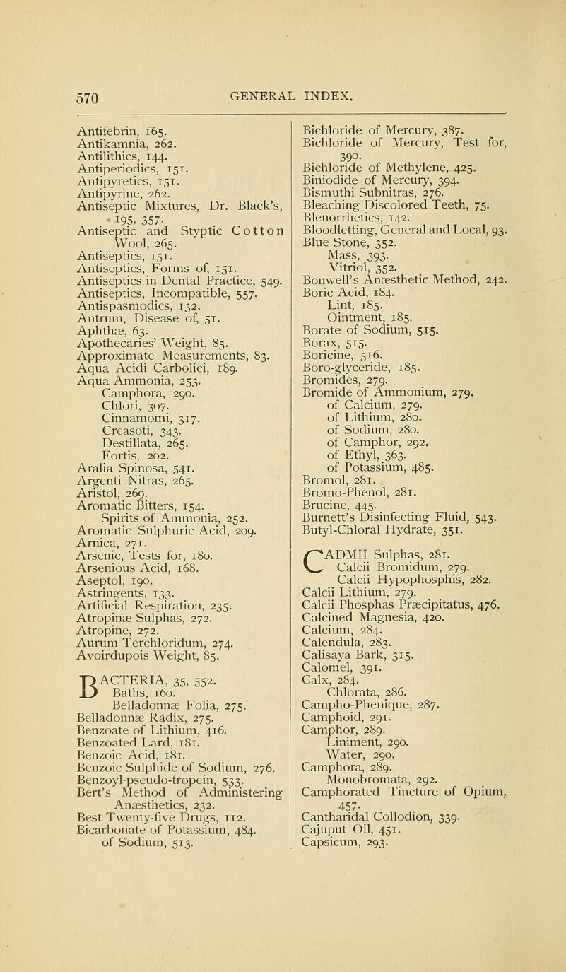 Antifebrin, 165. Antikamnia, 262. Antilithics, 144. Antiperiodics, 151. Antipyretics, 151. Antipyrine, 262. Antiseptic Mixtures, Dr. Black's, ' 195, 357- Antiseptic and Styptic Cotton Wool, 265. Antiseptics, 151. Antiseptics, Forms of, 151. Antiseptics in Dental Practice, 549. Antiseptics, Incompatible, 557. Antispasmodics, 132. Antrum, Disease of, 51. Aphthae, 63. Apothecaries' Weight, 85. Approximate Measurements, 83. Aqua Acidi Carbolici, 189. Aqua Ammonia, 253. Camphora, 290. Chlori, 307. Cinnamomi, 317. Creasoti, 343. Destillata, 265. Fortis, 202. Aralia Spinosa, 541. Argenti Nitras, 265. Aristol, 269. Aromatic Bitters, 154. Spirits of Ammonia, 252. Aromatic Sulphuric Acid, 209. Arnica, 271. Arsenic, Tests for, 180. Arsenious Acid, 168. Aseptol, 190. Astringents, 133. Artificial Respiration, 235. Atropinae Sulphas, 272. Atropine, 272. Aurum Terchloridum, 274. Avoirdupois Weight, 85. BACTERIA, 35, 552. Baths, 160. Belladonnae FoHa, 275. Belladonnae Rddix, 275. Benzoate of Lithium, 416. Benzoated Lard, 181. Benzoic Acid, 181. Benzoic Sulphide of Sodium, 276. Benzoyl-pseudo-tropein, 533. Bert's Method of Administering Anaesthetics, 232. Best Twenty-five Drugs, 112. Bicarbonate of Potassium, 484. of Sodium, 513. Bichloride of Mercury, 387. Bichloride of Mercury, Test for, 390- Bichloride of Methylene, 425. Biniodide of Mercury, 394. Bismuthi Subnitras, 276. Bleaching Discolored Teeth, 75. Blenorrhetics, 142. Bloodletting, General and Local, 93. Blue Stone, 352. Mass, 393. Vitriol, 352. Bonwell's Anaesthetic Method, 242. Boric Acid, 184. Lint, 185. Ointment, 185. Borate of Sodium, 515. Borax, 515. Boricine, 516. Boro-glyceride, 185. Bromides, 279. Bromide of Ammonium, 279. of Calcium, 279. of Lithium, 280. of Sodium, 280. of Camphor, 292. of Ethyl, 363. of Potassium, 485. Bromol, 281. Bromo-Phenol, 281. Brucine, 445. Burnett's Disinfecting Fluid, 543. Butyl-Chloral Hydrate, 351. CADMII Sulphas, 281. Calcii Bromidum, 279. Calcii Hypophosphis, 282. Calcii Lithium, 279. Calcii Phosphas Praecipitatus, 476. Calcined Magnesia, 420. Calcium, 284. Calendula, 283. Calisaya Bark, 315. Calomel, 391. Calx, 284. Chlorata, 286. Campho-Phenique, 287. Camphoid, 291. Camphor, 289. Liniment, 290. Water, 290. Camphora, 289. Monobromata, 292. Camphorated Tincture of Opium, 457- Cantharidal Collodion, 339. Cajuput Oil, 451. Capsicum, 293.