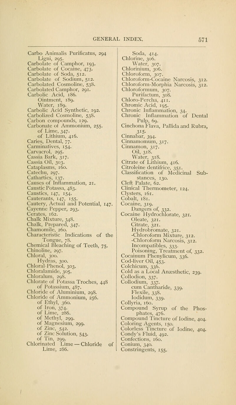 Carbo Animalis Purificatus, 294 Ligni, 295. Carbolate of Camphor, 193. Carbolate of Cocaine, 473. Carbolate of Soda, 512. Carbolate of Sodium, 512. Carbolated Cosmoline, 538. Carbolated Camphor, 291. Carbolic Acid, 186. Ointment, 189. Water, 189. Carbolic Acid Synthetic, 192. Carbolized Cosmoline, 538. Carbon compounds, 129. Carbonate ot Ammonium, 255. of Lime, 347. of Lithium, 416. Caries, Dental, 77. Carminatives, 154. Carvacrol, 295. Cassia Bark, 317. Cassia Oil, 303. Cataplasms, 160. Catechu, 297. Cathartics, 137. Causes of Inflammation, 21. Caustic Potassa, 483. Caustics, 147, 154. Cauterants, 147, 155. Cautery, Actual and Potential, 147. Cayenne Pepper, 293. Cerates, 162. Chalk Mixture, 348. Chalk, Prepared, 347. Chamomile, 260. Characteristic Indications of the Tongue, 78. Chemical Bleaching of Teeth, 75. Chinoline, 297. Chloral, 300. Hydras, 300. Chloral-Phenol, 303. Chloralamide, 305. Chloralum, 29S. Chlorate of Potassa Troches, 448 of Potassium, 487. Chloride of Aluminium, 298. Chloride of Ammonium, 256. of Ethyl, 360. of Iron, 374. of Lime, 286. of Methyl, 299. of Magnesium, 299. of Zinc, 542. of Zinc Solution, 543. of Tin, 299. Chlorinated Lime — Chloride of Lime, 286. Soda, 414. Chlorine, 306. Water, 307. Chlorinium, 306. Chloroform, 307. Chloroform-Cocaine Narcosis, 312. Chloroform-Morphia Narcosis, 312. Chloroformum, 307. Purifactum, 308. Chloro-Percha, 411. Chromic Acid, 195. Chronic Inflammation, 34. Chronic Inflammation of Dental Pulp, 69. Cinchona Flava, Pallida and Rubra, 315- Cinnabar, 394. Cinnamomum, 317. Cinnamon, 317. Oil, 318. Water, 318. Citrate of Lithium, 416. Citroleine dentifrice, 351. Classification of Medicinal Sub- stances, 130. Cleft Palate, 62. Clinical Thermometer, 124. Clysters, 161. Cobalt, 181. Cocaine, 319. Dangers of, 332. Cocaine Hydrochlorate, 321. Oleate, 321. Citrate, 321. Hydrobromate, 321. -Chloroform Mixture, 312. -Chloroform Narcosis, 312. Incompatibles, 333. Poisoning, Treatment of, 332. Cocainum Phenylicum, 336. Cod-liver Oil, 453. Colchicum, 336. Cold as a Local Anaesthetic, 239. Collodion, 337. CoUodium, 337. cum Cantharide, 339. Flexile, 338. lodidum, 339. Collyria, 160. Compound Syrup of the Phos- phates, 476. Compound Tincture of Iodine, 404. Coloring Agents, 150. Colorless Tincture of Iodine, 404. Condy's Fluid, 492. Confections, 160. Conium, 340. Constringents, 155.