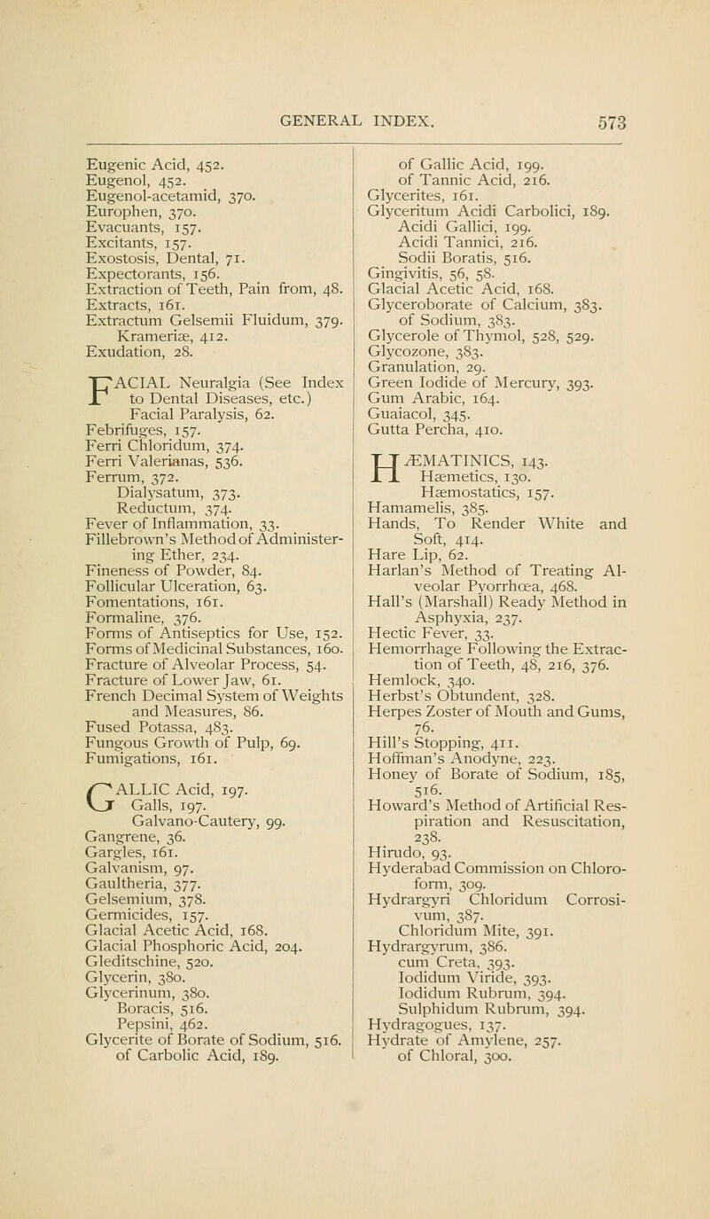 Eugenic Acid, 452. of Gallic Acid, 199. Eugenol, 452. of Tannic Acid, 216. Eugenol-acetamid, 370. Glycerites, 161. Europhen, 370. Glyceritum Acidi Carbolici, 189. Evacuants, 157. Acidi Gallici, 199. Excitants, 157. Acidi Tannici, 216. Exostosis, Dental, 71. Sodii Boratis, 516. Expectorants, 156. Gingivitis, 56, 58. Extraction of Teeth, Pain from , 48. Glacial Acetic Acid, 168. Extracts, 161. Glyceroborate of Calcium, 383. Extractum Gelsemii Fluidum, 379- of Sodium, 383. Krameriae, 412. Glycerole of Thymol, 528, 529. Exudation, 28. Glycozone, 383. Granulation, 29. IL'ACIAL Neuralgia (See Index Green Iodide of Mercur}', 393. X^ to Dental Diseases, etc^ Gum Arabic, 164. Facial Paralysis, 62. Guaiacol, 345. Febrifuges, 157. Gutta Percha, 410. Ferri Chloridum, 374. Ferri Valerianas, 536. TT^MATINICS, 143. JTJ. Hsemetics, 130. Ferrum, 372. Dialysatum, 373. Haemostatics, 157. Reductum, 374. Hamamelis, 385. Fever of Inflammation, 33. Hands, To Render White and Fillebrown's Method of Administer- Soft, 414. ing Ether, 234. Hare Lip, 62. Fineness of Powder, 84. Harlan's Method of Treating Al- Follicular Ulceration, 63, veolar Pyorrhcea, 468. Fomentations, 161. Hall's (Marshall) Ready Method in Formaline, 376. Asphyxia, 237. Forms of Antiseptics for Use, 152. Hectic Fever, 33. Forms of Medicinal Substances, 160. Hemorrhage Following the Extrac- Fracture of Alveolar Process, 54. tion of Teeth, 48, 216, 376. Fracture of Lower Jaw, 61. Hemlock, 340. French Decimal System of Weights Herbst's Obtundent, 328. and Measures, 86. Herpes Zoster of Mouth and Gums, Fused Potassa, 483. 76. Fungous Growth of Pulp, 69. Hill's Stopping, 411. Fumigations, 161. Hoffman's Anodyne, 223. Honey of Borate of Sodium, 185, /^ALLIC Acid, 197. Vjr Galls, 197. 516. Howard's Method of Artificial Res- Galvano-Cautery, 99. piration and Resuscitation, Gangrene, 36. 238. Gargles, 161. Hirudo, 93. Galvanism, 97. Hyderabad Commission on Chloro- Gaultheria, 377. form, 309. Gelsemium, 378. Hydrarg>'ri Chloridum Corrosi- Germicides, 157. vum, 387. Glacial Acetic Acid, 168. Chloridum Mite, 391. Glacial Phosphoric Acid, 204. Hydrargyrum, 386. Gleditschine, 520. cum Creta, 393. Glycerin, 380. lodidum Viride, 393. Glj'cerinum, 380. lodidum Rubnmi, 394. Boracis, 516. Sulphidum Rubnnn, 394. Pepsini, 462. Hydragogues, 137. Glycerite of Borate of Sodium, 516. Hydrate of Amylene, 257. of Carbolic Acid, 189. of Chloral, 300.