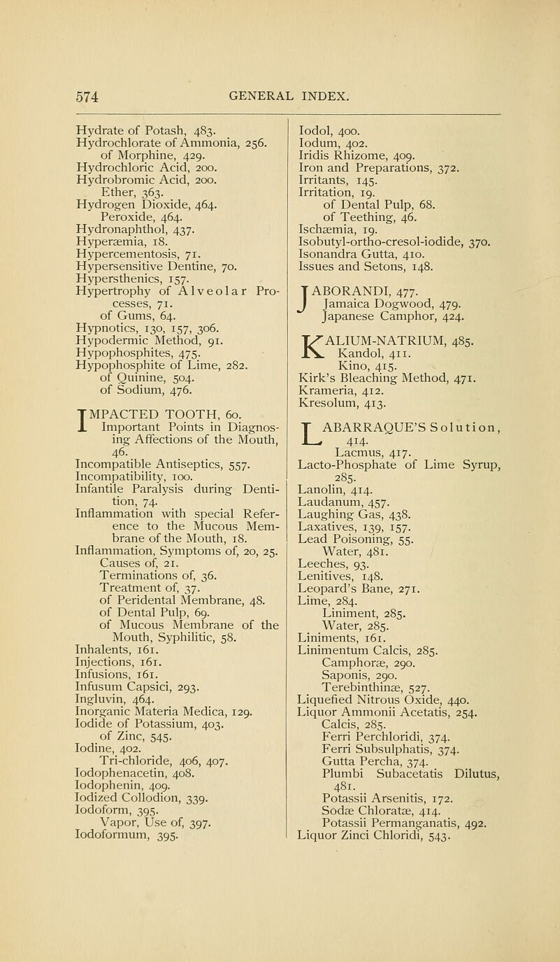 Hydrate of Potash, 483. Hydrochlorate of Ammonia, 256. of Morphine, 429. Hydrochloric Acid, 200. Hydrobromic Acid, 200. Ether, 363. Hydrogen Dioxide, 464. Peroxide, 464. Hydronaphthol, 437. Hyperasmia, 18. Hypercementosis, 71. Hypersensitive Dentine, 70. Hypersthenics, 157. Hypertrophy of Alveolar Pro- cesses, 71. of Gums, 64. Hypnotics, 130, 157, 306. Hypodermic Method, 91. Hypophosphites, 475. Hypophosphite of Lime, 282. of Quinine, 504. of Sodium, 476. IMPACTED TOOTH, 60. Important Points in Diagnos- ing Affections of the Mouth, 46. _ Incompatible Antiseptics, 557. Incompatibility, 100. Infantile Paralysis during Denti- tion, 74. Inflammation with special Refer- ence to the Mucous Mem- brane of the Mouth, 18. Inflammation, Symptoms of, 20, 25. Causes of, 21. Terminations of, 36. Treatment of, 37. of Peridental Membrane, 48. of Dental Pulp, 69. of Mucous Membrane of the Mouth, Syphilitic, 58. Inhalents, 161. Injections, 161. Infusions, 161. Infusum Capsici, 293. Ingluvin, 464. Inorganic Materia Medica, 129. Iodide of Potassium, 403. of Zinc, 545. Iodine, 402. Tri-chloride, 406, 407. lodophenacetin, 408. lodophenin, 409. Iodized Collodion, 339. Iodoform, 395. Vapor, Use of, 397. lodoformum, 395. lodol, 400. lodum, 402. Iridis Rhizome, 409. Iron and Preparations, 372. Irritants, 145. Irritation, 19. of Dental Pulp, 68. of Teething, 46. Ischaemia, 19. Isobutyl-ortho-cresol-iodide, 370. Isonandra Gutta, 410. Issues and Setons, 148. JABORANDI, 477. Jamaica Dogwood, 479. Japanese Camphor, 424. KALIUM-NATRIUM, 485. Kandol, 411. Kino, 415. Kirk's Bleaching Method, 471. Krameria, 412. Kresolum, 413. LABARRAGUE'S Solution, 414. Lacmus, 417. Lacto-Phosphate of Lime Syrup, 285. Lanolin, 414. Laudanum, 457. Laughing Gas, 438. Laxatives, 139, 157. Lead Poisoning, 55. Water, 481. Leeches, 93. Lenitives, 148. Leopard's Bane, 271. Lime, 284. Liniment, 285. Water, 285. Liniments, 161. Linimentum Calcis, 285. Camphorse, 290. Saponis, 290. Terebinthinas, 527. Liquefied Nitrous Oxide, 440. Liquor Ammonii Acetatis, 254. Calcis, 285. Ferri Perchloridi, 374. Ferri Subsulphatis, 374. Gutta Percha, 374. Plumbi Subacetatis Dilutus, 481. Potassii Arsenitis, 172. Sodae Chloratse, 414. Potassii Permanganatis, 492. Liquor Zinci Chloridi, 543.