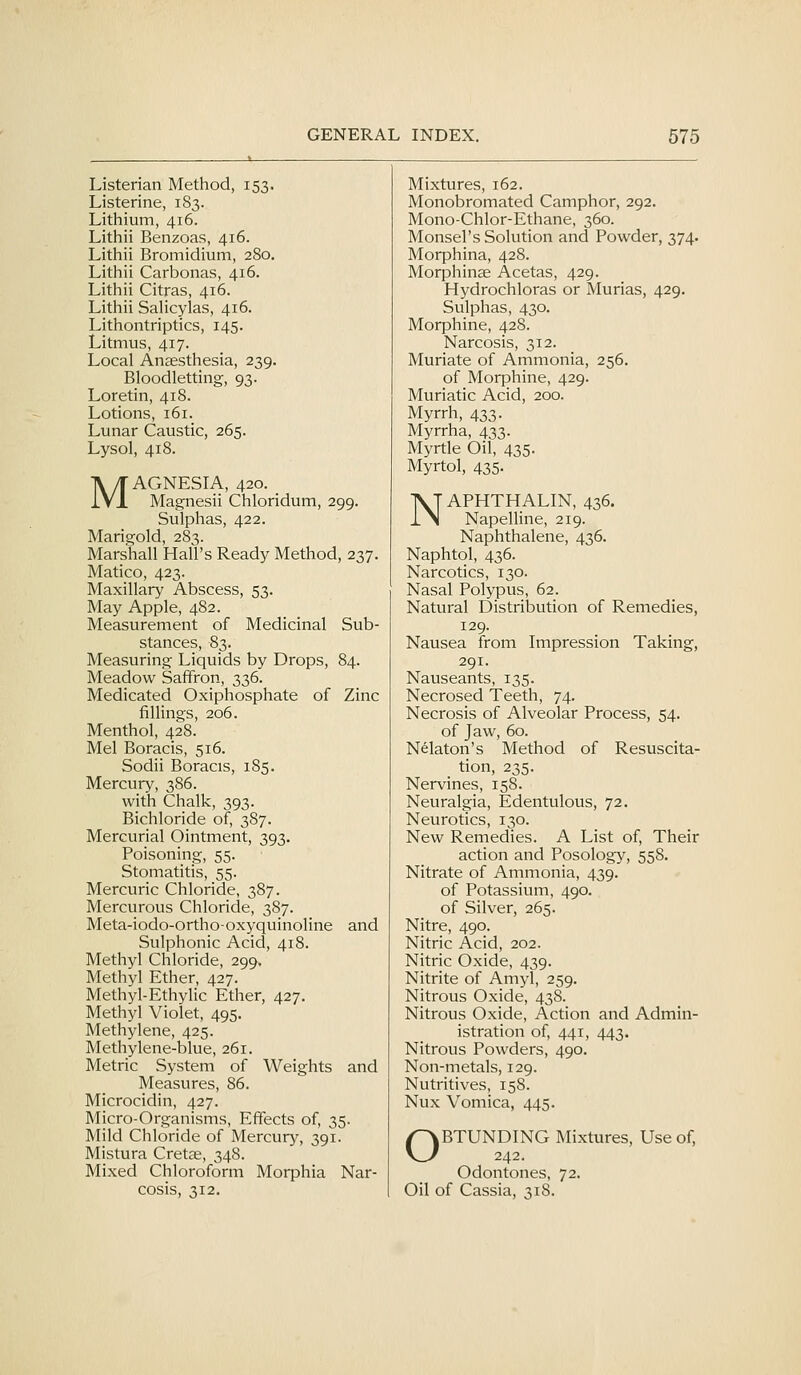 Listerian Method, 153. Mixtures, 162. Listerine, 1S3. Monobromated Camphor, 292. Lithium, 416. Mono-Chlor-Ethane, 360. Lithii Benzoas, 416. Monsel's Solution and Powder, 374. Lithii Bromidium, 280, Morphina, 428. Lithii Carbonas, 416. Morphinae Acetas, 429. Lithii Citras, 416. Hydrochloras or Murias, 429. Lithii Salicylas, 416. Sulphas, 430. Lithontriptics, 145. Morphine, 428. Litmus, 417. Narcosis, 312. Local Anaesthesia, 239. Muriate of Ammonia, 256. Bloodletting, 93. of Morphine, 429. Loretin, 418. Muriatic Acid, 200. Lotions, 161. Myrrh, 433. Lunar Caustic, 265. Myrrha, 433. Lysol, 418. Myrtle Oil, 435. Myrtol, 435. ■y/TAGNESIA, 420. . .VI Magnesii Chloridum, 2 99. IVT APHTHALIN, 436. 1 >l NapelHne, 219. Sulphas, 422. Marigold, 283. Naphthalene, 436. Marshall Hall's Ready Method ,237. Naphtol, 436. Matico, 423. Narcotics, 130. Maxillary Abscess, 53. Nasal Polypus, 62. May Apple, 482. Natural Distribution of Remedies, Measurement of Medicinal Sub- 129. stances, 83. Nausea from Impression Taking, Measuring Liquids by Drops, 84. 291. Meadow Saffron, 336. Nauseants, 135. Medicated Oxiphosphate of Zinc Necrosed Teeth, 74. fillings, 206. Necrosis of Alveolar Process, 54. Menthol, 428. of Jaw, 60. Mel Boracis, 516. Nekton's Method of Resuscita- Sodii Boracis, 185. tion, 235. Mercury, 386. Nervines, 158. with Chalk, 393. Neuralgia, Edentulous, 72. Bichloride of, 387. Neurotics, 130. Mercurial Ointment, 393. New Remedies. A List of. Their Poisoning, 55. action and Posology, 558. Stomatitis, 55. Nitrate of Ammonia, 439. Mercuric Chloride, 387. of Potassium, 490. Mercurous Chloride, 387. of Silver, 265. Meta-iodo-ortho-oxyquinoline and Nitre, 490. Sulphonic Acid, 418. Nitric Acid, 202. Methyl Chloride, 299. Nitric Oxide, 439. Methyl Ether, 427. Nitrite of Amyl, 259. Methyl-Ethylic Ether, 427. Nitrous Oxide, 438. Methyl Violet, 495. Nitrous Oxide, Action and Admin- Methylene, 425. istration of, 441, 443. Methylene-blue, 261. Nitrous Powders, 490. Metric System of Weights and Non-metals, 129. Measures, 86. Nutritives, 158. Microcidin, 427. Nux Vomica, 445. Micro-Organisms, Effects of, 35. Mild Chloride of Mercury, 391 Mistura Cretae, 348. /^BTUNDING Mixtures, Use of, V^ 242. Mixed Chloroform Morphia Nar- Odontones, 72. cosis, 312. Oil of Cassia, 318.