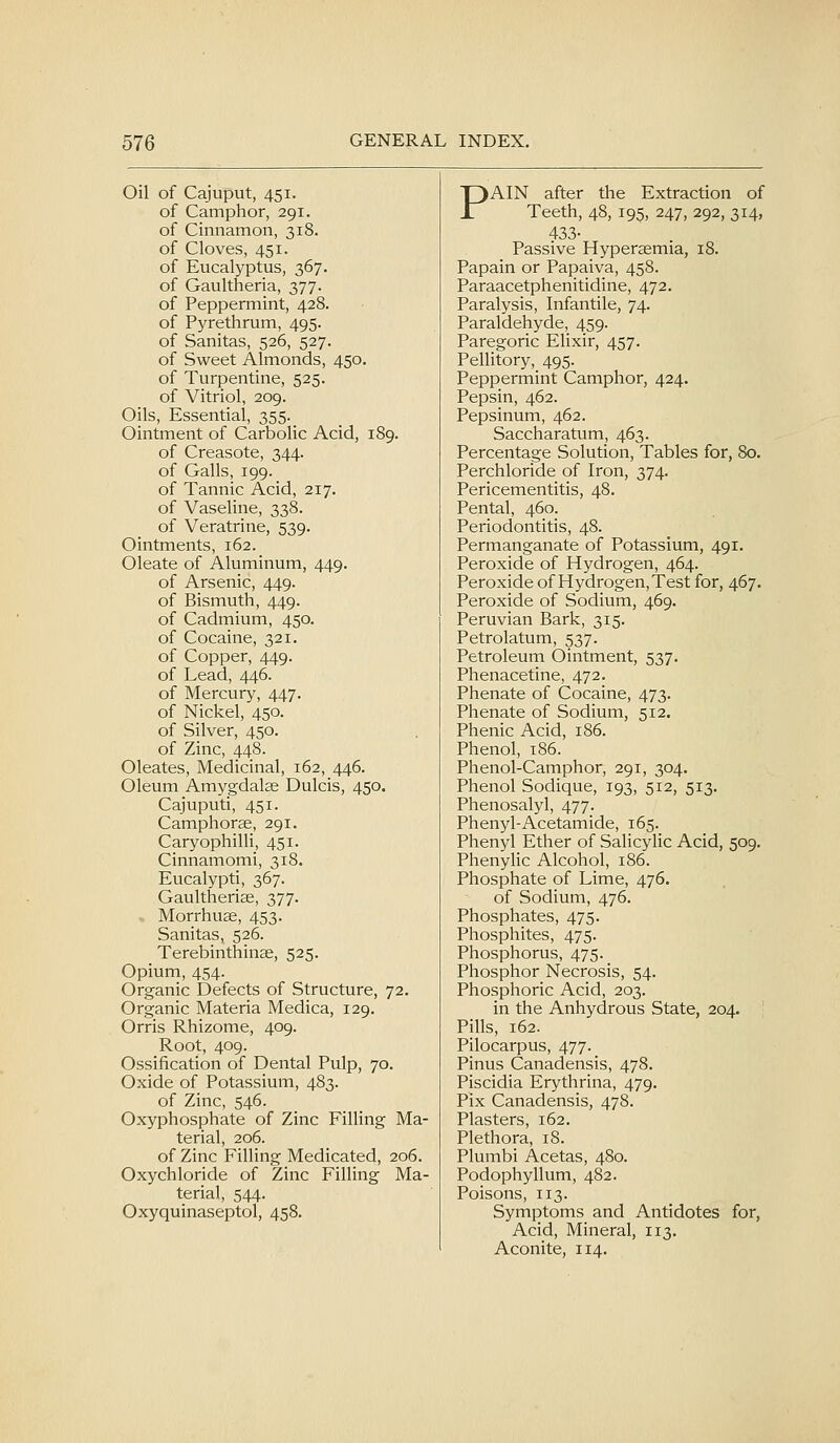 Oil of Cajuput, 451. T)AIN after the Extraction of JL Teeth, 48, 195, 247, 292, 314, of Camphor, 291. of Cinnamon, 318. 433- of Cloves, 451. Passive Hypersemia, 18. of Eucalyptus, 367. Papain or Papaiva, 458. of Gaultheria, 377. Paraacetphenitidine, 472. of Peppermint, 428. Paralysis, Infantile, 74. of Pyrethrum, 495. Paraldehyde, 459. of Sanitas, 526, 527. Paregoric EUxir, 457. of Sweet Almonds, 450. Pellitory, 495. of Turpentine, 525. Peppermint Camphor, 424. of Vitriol, 209. Pepsin, 462. Oils, Essential, 355. Pepsinum, 462. Ointment of Carbolic Acid, 189. Saccharatum, 463. of Creasote, 344. Percentage Solution, Tables for, 80. of Galls, 199. Perchloride of Iron, 374. of Tannic Acid, 217. Pericementitis, 48. of Vaseline, 338. Pental, 460. of Veratrine, 539. Periodontitis, 48. Ointments, 162. Permanganate of Potassium, 491. Oleate of Aluminum, 449. Peroxide of Hydrogen, 464. of Arsenic, 449. Peroxide of Hydrogen, Test for, 467. of Bismuth, 449. Peroxide of Sodium, 469. of Cadmium, 450. Peruvian Bark, 315. of Cocaine, 321. Petrolatum, 537. of Copper, 449. Petroleum Ointment, 537. of Lead, 446. Phenacetine, 472. of Mercury, 447. Phenate of Cocaine, 473. of Nickel, 450. Phenate of Sodium, 512. of Silver, 450. Phenic Acid, 186. of Zinc, 448. Phenol, t86. Oleates, Medicinal, 162, 446. Phenol-Camphor, 291, 304. Oleum Amygdalae Dulcis, 450. Phenol Sodique, 193, 512, 513. Cajuputi, 451. Phenosalyl, 477. Camphorae, 291. Phenyl-Acetamide, 165. Caryophilli, 451. Phenyl Ether of Salicylic Acid, 509. Cinnamomi, 318. Phenylic Alcohol, 186. Eucalypti, 367. Phosphate of Lime, 476. Gaultheriae, 377. of Sodium, 476. Morrhu^, 453. Phosphates, 475. Sanitas, 526. Phosphites, 475. Terebinthin^, 525. Phosphorus, 475. _ Opium, 454. Phosphor Necrosis, 54. Organic Defects of Structure, 72. Phosphoric Acid, 203. Organic Materia Medica, 129. in the Anhydrous State, 204. Orris Rhizome, 409. Pills, 162. Root, 409. Pilocarpus, 477. Ossification of Dental Pulp, 70. Pinus Canadensis, 478. Oxide of Potassium, 483. Piscidia Erythrina, 479. of Zinc, 546. Pix Canadensis, 478. Oxyphosphate of Zinc Filling Ma- Plasters, 162. terial, 206. Plethora, 18. of Zinc Filling Medicated, 206. Plumbi Acetas, 480. Oxychloride of Zinc Filling Ma- Podophyllum, 482. terial, 544. Poisons, 113. Oxyquinaseptol, 458. Symptoms and Antidotes for, Acid, Mineral, 113. Aconite, 114.