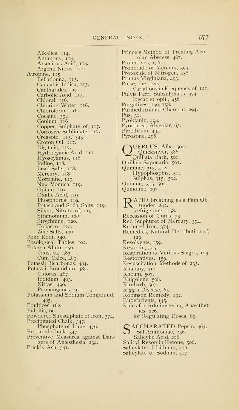 Alkalies, 114. Antimony, 114. Arsenious Acid, 114. Argenti Nitras, 114. Atropine, 115. Belladonna, 115. Cannabis Indica, 115. Cantharides, 115. Carbolic Acid, 115. Chloral, 116. Chlorine Water, 116. Chloroform, 116. Cocaine, 332. Conium, 116 Copper, Sulphate of, 117. Corrosive Sublimate, 117. Creasote, 115, 343. Croton Oil, 117. Digitahs, 117. Hydrocyanic Acid, 117. Hyoscyamus, 118. Iodine, 118. Lead Salts, 118. Mercury, 118. Morphine, 119. Nux Vomica, 119. Opium, 119. Oxalic Acid, 119. Phosphorus, 119. Potash and Soda Salts, 119. Silver, Nitrate of, 119. Stramonium, 120. Strychnine, 120. TolDacco, 120. Zinc Salts, 120. Poke Root, 540. Posological Tables, 102. Potassa Alum, 250. Caustica, 483. Cum Calce, 483. Potassii Bicarbonas, 484. Potassii Bromidum, 485. Chloras, 487. lodidum, 403. Nitras, 490. Permanganas, 491. . Potassium and Sodium Compound, 485. Poultices, 162. Pulpitis, 69. Powdered Subsulphate of Iron, 374, Precipitated Chalk, 347. Phosphate of Lime, 476. Prepared Chalk, 347. Preventive Measures against Dan- gers of Anaesthesia, 234. Prickly Ash, 541. Prince's Method of Treating Alve- olar Abscess, 467. Protectives, 156. Protiodide of Mercury, 393. Protoxide of Nitrogen, 438. Prunus Virginiana, 493. Pulse, the, 120. Variations in Frequency of, 121. Pulvis Ferri Subsulphatis, 374. Ipecac et opii., 456 Purgatives, 139, 158. Purified Animal Charcoal, 294. Pus, 30. Pyoktanin, 494. Pyorrhoea, Alveolar, 65. Pyrethrum, 495. Pyrozone, 496. QUERCUS, Alba, 500. Quicksilver, 386. Quillaia Bark, 501. Quillaia Saponaria, 501. Quininse, 315, 502. Hypophosphis, 504. Sulphas, 315, 502. Quinine, 315, 502. Quinoline, 297. RAPID Breathing as a Pain Ob- tunder, 242. Refrigerants, 158. Recession of Gums, 73. Red Sulphuret of Mercury, 394. Reduced Iron, 374. Remedies, Natural Distribution of, 129. Resolvents, 159. Resorcin, 505. Respiration at Various Stages, 123. Restoratives, 159. Resuscitation, Methods of, 235. Rhatany, 412. Rheum, 507. Rhigolene, 508. Rhubarb, 507. Rigg's Disease, 65. Robinson Remedy, 192. Rubefacients, 145. Rules for Administering Anaesthet- ics, 226. for Regulating Doses, 89. SACCHARATED Pepsin, 463- Sal Ammoniac, 256. Salicylic Acid, 206. Salicyl Resorcin Ketone, 506. Salicylate of Lithium, 416. Salicylate of Sodium, 517.