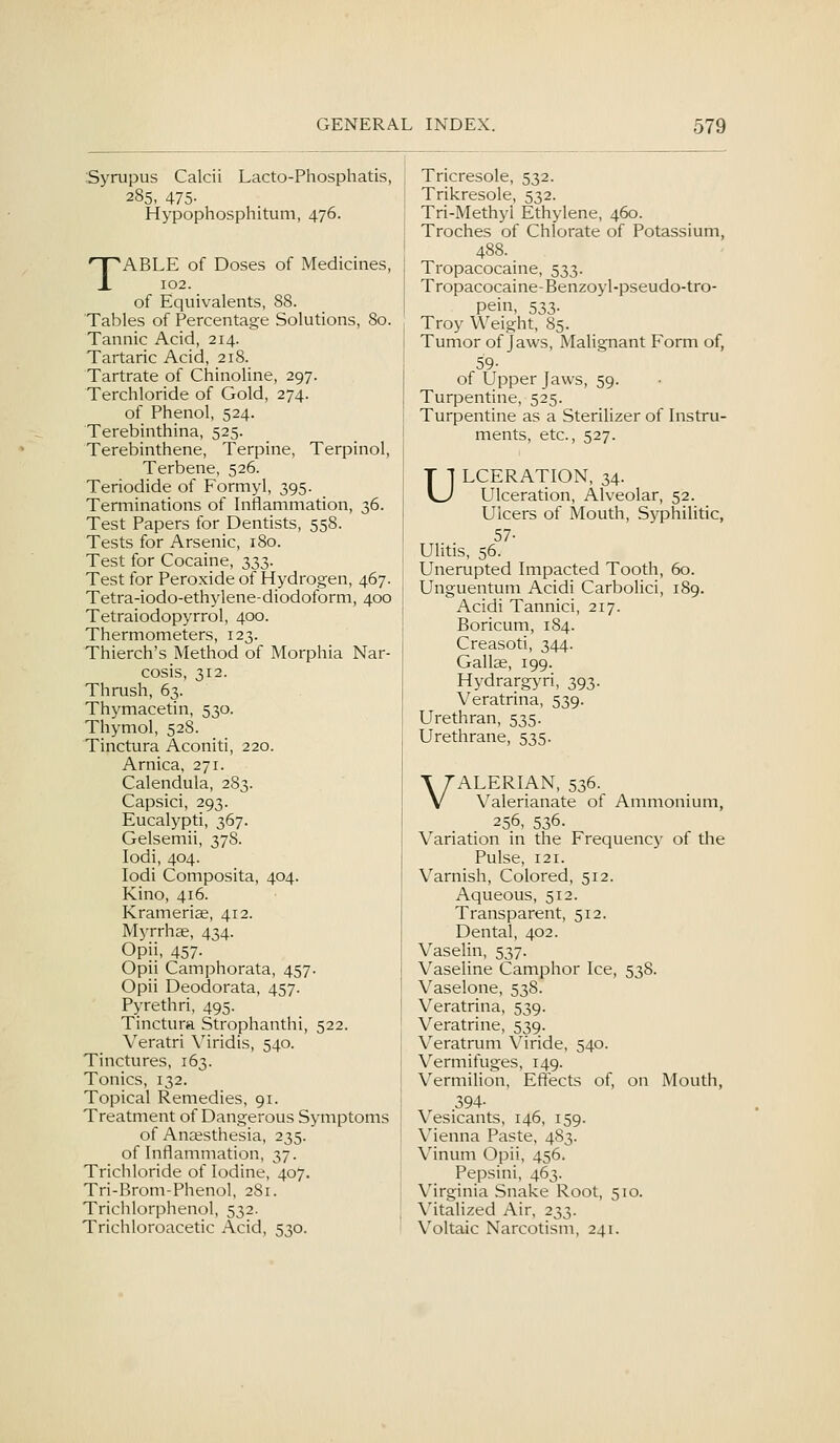 Syrupus Calcii Lacto-Phosphatis, 285, 475- Hypophosphitum, 476. TABLE of Doses of Medicines, 102. of Equivalents, 88. Tables of Percentage Solutions, 80. Tannic Acid, 214. Tartaric Acid, 218. Tartrate of Chinoline, 297. Terchloride of Gold, 274. of Phenol, 524. Terebinthina, 525. Terebinthene, Terpine, Terpinol, Terbene, 526. Teriodide of Formyl, 395. Terminations of Inflammation, 36. Test Papers for Dentists, 558. Tests for Arsenic, 180. Test for Cocaine, 333. Test for Peroxide of Hydrogen, 467. Tetra-iodo-ethylene-diodoform, 400 Tetraiodopyrrol, 400. Thermometers, 123. Thierch's Method of Morphia Nar- cosis, 312. Thrush, 63. Thymacetin, 530. Thymol, 528. Tinctura Aconiti, 220. Arnica, 271. Calendula, 283. Capsici, 293. Eucalypti, 367. Gelsemii, 37S. lodi, 404. lodi Composita, 404. Kino, 416. Krameriae, 412. Myrrhse, 434. Opii, 457. Opii Camphorata, 457. Opii Deodorata, 457. Pyrethri, 495. Tinctura Strophanthi, 522. Veratri Viridis, 540. Tinctures, 163. Tonics, 132. Topical Remedies, 91. Treatment of Dangerous Symptoms of Anaesthesia, 235. of Inflammation, 37. Trichloride of Iodine, 407. Tri-Brom-Phenol, 2S1. Trichlorphenol, 532. Trichloroacetic Acid, 530. Tricresole, 532. Trikresole, 532. Tri-Methyl Ethylene, 460. Troches of Chlorate of Potassium, 488. Tropacocaine, 533. Tropacocaine-Benzoyl-pseudo-tro- pein, 533. Troy Weight, 85. Tumor of Jaws, Malignant Form of, 59- of Upper Jaws, 59. Turpentine, 525. Turpentine as a Sterilizer of Instru- ments, etc., 527. ULCERATION, 34. Ulceration, Alveolar, 52. Ulcers of Mouth, Syphilitic, 57- Ulitis, 56. Unerupted Impacted Tooth, 60. Unguentum Acidi Carbolici, 189. Acidi Tannici, 217. Boricum, 184. Creasoti, 344. Gallae, 199. Hydrargyri, 393. Veratrina, 539. Urethran, 535. Urethrane, 535. VALERIAN, 536. Valerianate of Ammonium, 256, 536. Variation in the Frequency of the Pulse, 121. Varnish, Colored, 512. Aqueous, 512. Transparent, 512. Dental, 402. Vaselin, 537. Vaseline Camphor Ice, 538. Vaselone, 538. Veratrina, 539. Veratrine, 539. Veratrum Viride, 540. Vermifuges, 149. Vermilion, Eftects of, on Mouth, 394- Vesicants, 146, 159. Vienna Paste, 483. Vinum Opii, 456. Pepsini, 463. Virginia Snake Root, 510. Vitalized Air, 233. Voltaic Narcotism, 241.