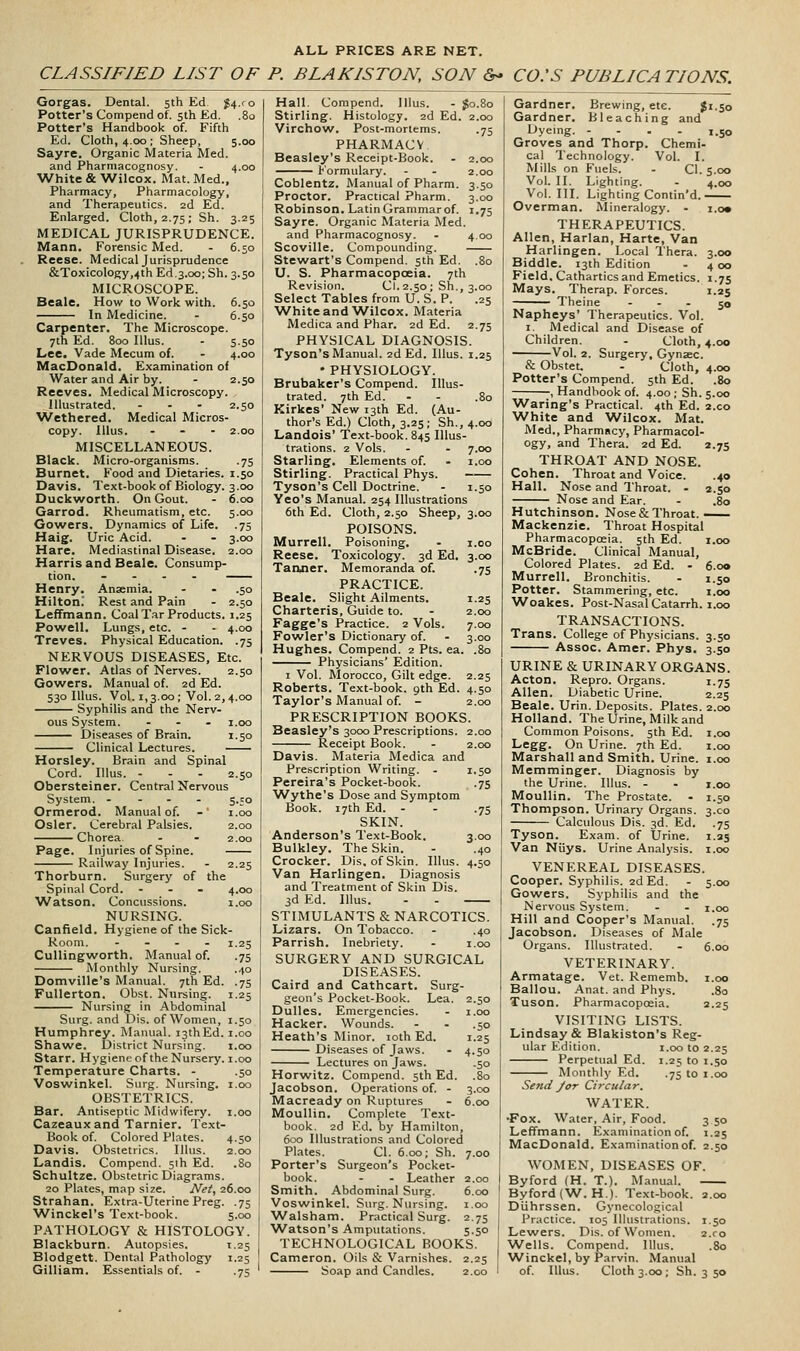 ALL PRICES ARE NET. CLASSIFIED LIST OF P. BLAKISTON, SON &> CO:S PUBLICATIONS. Gorgas. Dental. 5th Ed. J4.r0 Potter's Compend of. 5th Ed. .80 Potter's Handbook of. Fifth Ed. Cloth, 4.00 ; Sheep, 5.00 Sayre. Organic Materia Med. and Pharmacognosy. - 4.00 White & Wilcox. Mat. Med., Pharmacy, Pharmacology, and Therapeutics. 2d Ed. Enlarged. Cloth, 2.75; Sh. 3.25 MEDICAL JURISPRUDENCE. Mann. Forensic Med. - 6.50 Reese. Medical Jurisprudence &Toxicology,4th Ed.3.00; Sh. 3.50 MICROSCOPE. Beale. How to Work with. 6.50 In Medicine. - 6.50 Carpenter. The Microscope. 7th Ed. 800 lUus. - 5.50 Lee. Vade Mecum of. - 4.00 MacDonald. Examination of Water and Air by. - 2.50 Reeves. Medical Microscopy. Illustrated. ... 2.50 Wethered. Medical Micros- copy. lUus. ... 2.00 MISCELLANEOUS. Black. Micro-organisms. .75 Burnet. Food and Dietaries. 1.50 Davis. Text-bookof Biology. 3.00 Duckworth. On Gout. - 6.00 Garrod. Rheumatism, etc. 5.00 Gowers. Dynamics of Life, .75 Haig. Uric Acid. . - 3.00 Hare. Mediastinal Disease. 2.00 Harris and Beale. Consump- tion. .... Henry. Anaemia. - - .50 Hiltoni Rest and Pain - 2.50 Leffmann. Coal Tar Products. 1.25 Powell. Lungs, etc. - - 4.00 Treves. Physical Education. .75 NERVOUS DISEASES, Etc. Flower. Atlas of Nerves. 2.50 Gowers. Manual of. 2d Ed. 530 lUus. Vol. 1,3.00 ; Vol. 2,4.00 Syphilis and the Nerv- ous System. ... i.oo Diseases of Brain. 1.50 Clinical Lectures. Horsley. Brain and Spinal Cord. Illus. ... 2.50 Obersteiner. Central Nervous System. .... 5.50 Ormerod. Manual of. - i.oo Osier. Cerebral Palsies. 2.00 Chorea. - - 2.00 Page. Injuries of Spine. Railway Injuries. - 2.25 Thorburn. Surgery of the Spinal Cord. ... 4.00 Watson. Concussions. i.oo NURSING. CanReld. Hygiene of the Sick- 125 •75 •75 1-25 Room Cullingworth. Manual of. Monthly Nursing. Domville's Manual. 7th Ed. FuUerton. Obst. Nursing. Nursing in Abdominal Surg, and Dis. of Women, 1.50 Humphrey. iVIanual. i3thEd. i.oo Shawe. District Nursing. i.oo Starr. Hygieneof the Nursery, i.oo Temperature Charts. - .50 Voswinkel. Surg. Nursing, i.oo OBSTETRICS. Bar. Antiseptic Midwifery, i.oo Cazeauxand Tarnier. Text- Book of. Colored Plates. 4.50 Davis. Obstetrics. Illus. 2.00 Landis. Compend. sih Ed. .80 Schultze. Obstetric Diagrams. 20 Plates, map size. Net, 26.00 Strahan. Extra-Uterine Preg. .75 Winckel's Text-book. 5.00 PATHOLOGY & HISTOLOGY. Blackburn. Autopsies. 1.25 Blodgett. Dental Pathology 1.25 Hall. Compend. lllus. . J0.80 Stirling. Histology. 2d Ed. 2.00 Virchow. Post-mortems. .75 PHARMACV Beasley's Receipt-Book. . 2.00 ^—^ formulary. - - 2.00 Coblentz. Manual of Pharm. 3.50 Proctor. Practical Pharm. 3.00 Robinson. Latin Grammar of. 1.75 Sayre. Organic Materia Med. and Pharmacognosy. - 4.00 Scoville. Compounding. Stewart's Compend. sth Ed. .80 U. S. Pharmacopoeia. 7th Revision. Cl. 2.50 ; Sh., 3.00 Select Tables from U.S. P. .25 ■White and'Wilcox. Materia Medica and Phar. 2d Ed. 2.75 PHYSICAL DIAGNOSIS. Tyson's Manual. 2d Ed. Illus. 1.25 • PHYSIOLOGY. Brubaker's Compend. Illus- trated. 7th Ed. - - .80 Kirkes' New 13th Ed. (Au- thor's Ed.) Cloth, 3.25; Sh., 4.00 Landois' Text-book. 845 Illus- trations. 2 Vols. - - 7.00 Starling. Elements of. - i.oo Stirling. Practical Phys. Tyson's Cell Doctrine. - 1.50 Yeo's Manual. 254 Illustrations 6th Ed. Cloth, 2.50 Sheep, 3.00 POISONS. Murrell. Poisoning. - i.oo Reese. Toxicology. 3d Ed. 3.00 •75 1-25 2.00 7.00 3.00 .80 •75 3.00 .40 4.50 Tanfler. Memoranda of. PRACTICE. Beale. Slight Ailments. Charteris, Guide to. Fagge's Practice. 2 Vols. Fowler's Dictionary of. Hughes. Compend. 2 Pts. ea. Physicians' Edition. I Vol. Morocco, Gilt edge. 2.25 Roberts. Text-book. 9th Ed. 4.50 Taylor's Manual of. - 2.00 PRESCRIPTION BOOKS. Beasley's 3000 Prescriptions. 2.00 Receipt Book. - 2.00 Davis. Materia Medica and Prescription Writing. - 1.50 Pereira's Pocket-book. .75 ■Wythe's Dose and Symptom Book. 17th Ed. - SKIN. Anderson's Text-Book. Bulkley. The Skin. Crocker. Dis. of Skin. Illus. Van Harlingen. Diagnosis and Treatment of Skin Dis. 3d Ed. Illus. - . STIMULANTS & NARCOTICS. Lizars. On Tobacco. - .40 Parrish. Inebriety. - i.oo SURGERY AND SURGICAL DISEASES. Caird and Cathcart. Surg- geon's Pocket-Book. Lea. 2.50 Dulles. Emergencies. - i.oo Hacker. Wounds. - . .50 Heath's Minor. loth Ed. 1.25 Diseases of Jaws. - 4.50 Lectures on Jaws. .50 Horwitz. Compend. 5th Ed. .80 Jacobson. Operations of. - 3.00 Macready on Ruptures - 6.00 Moullin. Complete Text- book. 2d Ed. by Hamilton, 600 Illustrations and Colored Plates. Cl. 6.00; Sh. 7.00 Porter's Surgeon's Pocket- book. - - Leather 2.00 Smith. Abdominal Surg. 6.00 Voswinkel. Surg. Nursing, i.oo ■Walsham. Practical Surg. 2.75 Watson's Amputations. 5.50 TECHNOLOGICAL BOOKS. Cameron. Oils & Varnishes. 2.25 4.00 3°o 4 00 1-75 1.25 50 Gardner. Brewing, etc. J'-So Gardner. Bleaching and Dyeing. - - . . 1.50 Groves and Thorp. Chemi- cal Technology. Vol. I. Mills on Fuels. - Cl. 5.00 Vol. II. Lighting. Vol.111. Lighting Contin'd. Overman. Mineralogy. . THERAPEUTICS. Allen, Harlan, Harte, Van Harlingen. Local Thera. Biddle. 13th Edition Field. Cathartics and Emetics. Mays. Therap. Forces. Theine ... Napheys' Therapeutics. Vol. 1. Medical and Disease of Children. . Cloth, 4.00 Vol. 2. Surgery, Gynaec. & Obstet. . Cloth, 4.00 Potter's Compend. 5th Ed. .80 , Handbook of. 4.00; Sh.5.00 ^Varing's Practical. 4th Ed. 2.C0 White and Wilcox. Mat. Med., Pharmacy, Pharmacol- ogy, and Thera. 2d Ed. 2.75 THROAT AND NOSE. Cohen. Throat and Voice. .40 Hall. Nose and Throat. - 2.50 Nose and Ear. . .80 Hutchinson. Nose & Throat.—. Mackenzie. Throat Hospital Pharmacopoeia. 5th Ed. i.oo McBride. Clinical Manual, Colored Plates. 2d Ed. - 6.00 Murrell. Bronchitis. . 1.50 Potter. Stammering, etc. i.oo Woakes. Post-Nasal Catarrh, i.oo TRANSACTIONS. Trans. College of Physicians. 3.50 Assoc. Amer. Phys. 3.50 URINE & URINARY ORGANS. Acton. Repro. Organs. 1.75 Allen. Diabetic Urine. 2.25 Beale. Urin. Deposits. Plates. 2.00 Holland. The Urine, Milk and Common Poisons. 5th Ed. i.oo Legg. On Urine. 7th Ed. i.oo Marshall and Smith. Urine, i.oo Memminger. Diagnosis by the Urine. Illus. - - i.oo Moullin. The Prostate. . 1.50 Thompson. Urinary Organs. 3.C0 Calculous Dis. 3d. Ed. .75 Tyson. Exam, of Urine. 1.25 Van Niiys. Urine Analysis, i.oo VENEREAL DISEASES. Cooper. Syphilis. 2d Ed. . 5.00 Gowers. Syphilis and the Nervous System. . . i.oo Hill and Cooper's Manual. .75 Jacobson. Diseases of Male Organs. Illustrated. - 6.00 VETERINARY. Armatage. Vet. Rememb. i.oo Ballou. Anat. and Phys. .80 Tuson. Pharmacoposia. 2.25 VISITING LISTS. Lindsay & Blakiston's Reg- ular Edition. i.oo to 2.25 Perpetual Ed. 1.25 to 1.50 Monthly Ed. .75 to i.oo Send Jor Circular, WATER. •Fox. Water, Air, Food. 3 50 Leffmann. Examination of. 1.25 MacDonald. Examination of. 2.50 WOMEN, DISEASES OF. By ford (H. T.). Manual. Byford(W. H.). Text-book. 2.00 Diihrssen. Gynecological Practice. 105 Illustrations. 1.50 Lewers. Dis. of Women. 2.ro Wells. Compend. Illus. .80 Winckel, by Parvin. Manual