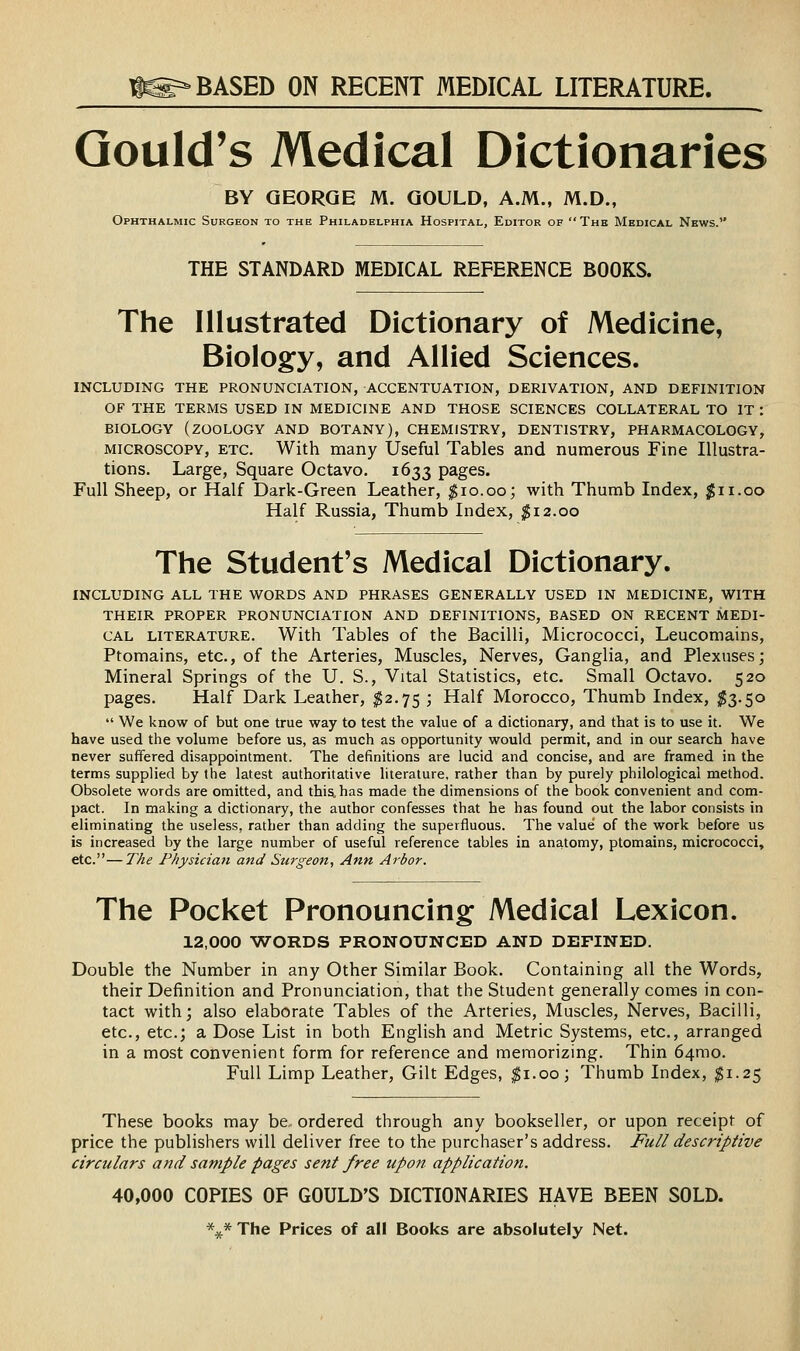 iS^ BASED ON RECENT MEDICAL LITERATURE. Gould's Medical Dictionaries BY GEORGE M. GOULD, A.M., M.D., Ophthalmic Surgeon to the Philadelphia Hospital, Editor of The Medical News. THE STANDARD MEDICAL REFERENCE BOOKS. The Illustrated Dictionary of Medicine, Biology, and Allied Sciences. INCLUDING THE PRONUNCIATION, ACCENTUATION, DERIVATION, AND DEFINITION OF THE TERMS USED IN MEDICINE AND THOSE SCIENCES COLLATERAL TO IT : BIOLOGY (zoology AND BOTANY), CHEMISTRY, DENTISTRY, PHARMACOLOGY, MICROSCOPY, ETC. With many Useful Tables and numerous Fine Illustra- tions. Large, Square Octavo. 1633 pages. Full Sheep, or Half Dark-Green Leather, ^10.00; with Thumb Index, ^11.00 Half Russia, Thumb Index, ^12.00 The Student's Medical Dictionary. INCLUDING ALL THE WORDS AND PHRASES GENERALLY USED IN MEDICINE, WITH THEIR PROPER PRONUNCIATION AND DEFINITIONS, BASED ON RECENT MEDI- CAL LITERATURE. With Tables of the Bacilli, Micrococci, Leucomains, Ptomains, etc., of the Arteries, Muscles, Nerves, Ganglia, and Plexuses; Mineral Springs of the U. S., Vital Statistics, etc. Small Octavo. 520 pages. Half Dark Leather, ^2.75 ; Half Morocco, Thumb Index, ^3.50  We know of but one true way to test the value of a dictionary, and that is to use it. We have used the volume before us, as much as opportunity would permit, and in our search have never suffered disappointment. The definitions are lucid and concise, and are framed in the terms supplied by the latest authoritative literature, rather than by purely philological method. Obsolete words are omitted, and this, has made the dimensions of the book convenient and com- pact. In making a dictionary, the author confesses that he has found out the labor consists in eliminating the useless, rather than adding the superfluous. The value' of the work before us is increased by the large number of useful reference tables in anatomy, ptomains, micrococci, etc.—The Physician and Surgeon, Ann Arbor. The Pocket Pronouncing Medical Lexicon. 12,000 -WORDS PRONOUNCED AND DEFINED. Double the Number in any Other Similar Book. Containing all the Words, their Definition and Pronunciation, that the Student generally comes in con- tact with; also elaborate Tables of the Arteries, Muscles, Nerves, Bacilli, etc., etc.; a Dose List in both English and Metric Systems, etc., arranged in a most convenient form for reference and memorizing. Thin 64mo. Full Limp Leather, Gilt Edges, ^i.oo; Thumb Index, ^1.25 These books may be., ordered through any bookseller, or upon receipt of price the publishers will deliver free to the purchaser's address. Full descriptive circulars and sample pages sent free upon application. 40,000 COPIES OF GOULD'S DICTIONARIES HAVE BEEN SOLD. \* The Prices of all Books are absolutely Net.