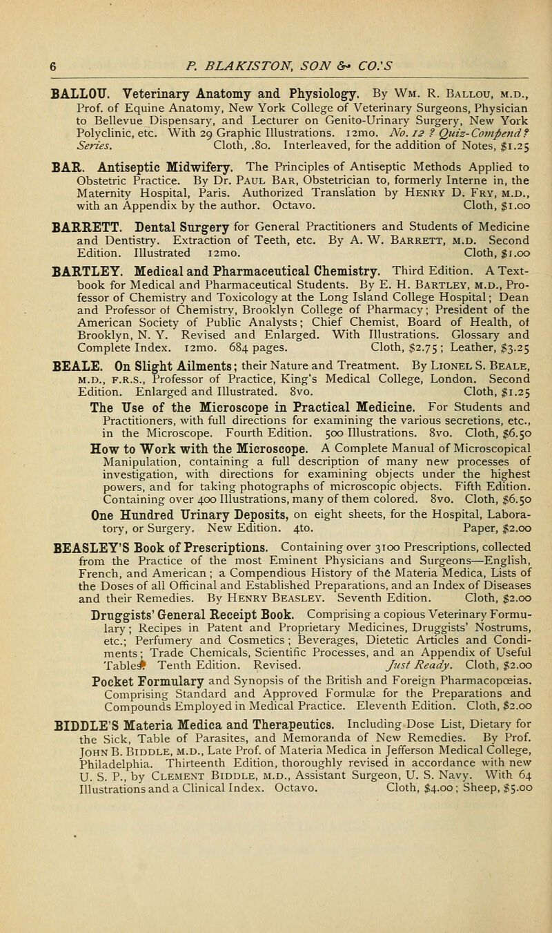 BALLOTJ. Veterinary Anatomy and Physiology. By Wm. R. Ballou, m.d.. Prof, of Equine Anatomy, New York College of Veterinary Surgeons, Physician to Bellevue Dispensary, and Lecturer on Genito-Urinary Surgery, New York Polyclinic, etc. With 29 Graphic Illustrations. i2mo. No. 12 ? Quiz-Compend? Series. Cloth, .80. Interleaved, for the addition of Notes, $1.25 BAR. Antiseptic Midwifery. The Principles of Antiseptic Methods Applied to Obstetric Practice. By Dr. Paul Bar, Obstetrician to, formerly Interne in, the Maternity Hospital, Paris. Authorized Translation by Henry D. Fry, m.d., with an Appendix by the author. Octavo. Cloth, $1.00 BARRETT. Dental Surgery for General Practitioners and Students of Medicine and Dentistry. Extraction of Teeth, etc. By A. W. Barrett, m.d. Second Edition. Illustrated i2mo. Cloth, $1.00 BARTLEY. Medical and Pharmaceutical Chemistry. Third Edition. A Text- book for Medical and Pharmaceutical Students. By E. H. Bartley, m.d., Pro- fessor of Chemistry and Toxicology at the Long Island College Hospital; Dean and Professor of Chemistry, Brooklyn College of Pharmacy; President of the American Society of Public Analysts; Chief Chemist, Board of Health, of Brooklyn, N. Y. Revised and Enlarged. With Illustrations. Glossary and Complete Index. i2mo. 684 pages. Cloth, $2.75; Leather, ;^3.25 BEALE. On Slight Ailments; their Nature and Treatment. By Lionel S. Beale, M.D., F.R.S., Professor of Practice, King's Medical College, London. Second Edition. Enlarged and Illustrated. 8vo. Cloth, $1.25 The Use of the Microscope in Practical Medicine. For Students and Practitioners, with full directions for examining the various secretions, etc., in the Microscope. Fourth Edition. 500 Illustrations. 8vo. Cloth, $6.50 How to Work with the Microscope. A Complete Manual of Microscopical Manipulation, containing a full description of many new processes of investigation, with directions for examining objects under the highest powers, and for taking photographs of microscopic objects. Fifth Edition. Containing over 400 Illustrations, many of them colored. 8vo. Cloth, $6.50 One Hundred Urinary Deposits, on eight sheets, for the Hospital, Labora- torj^ or Surgery. New Edition. 4to. Paper, $2.00 BEASLEY'S Book of Prescriptions. Containing over 3100 Prescriptions, collected from the Practice of the most Eminent Physicians and Surgeons—English, French, and American; a Compendious History of the Materia Medica, Lists of the Doses of all Officinal and Established Preparations, and an Index of Diseases and their Remedies. By Henry Beasley. Seventh Edition. Cloth, $2.00 Druggists' General Receipt Book. Comprising a copious Veterinary Formu- lary ; Recipes in Patent and Proprietary Medicines, Druggists' Nostrums, etc.; Perfumery and Cosmetics ; Beverages, Dietetic Articles and Condi- ments ; Trade Chemicals, Scientific Processes, and an Appendix of Useful Tabled Tenth Edition. Revised. Just Ready. Cloth, $2.00 Pocket Formulary and Synopsis of the British and Foreign Pharmacopoeias. Comprising Standard and Approved Formulae for the Preparations and Compounds Employed in Medical Practice. Eleventh Edition. Cloth, fc.oo RIDDLE'S Materia Medica and Therapeutics. Including Dose List, Dietary for the Sick, Table of Parasites, and Memoranda of New Remedies. By Prof. John B. Biddle, m.d., Late Prof, of Materia Medica in Jefferson Medical College, Philadelphia. Thirteenth Edition, thoroughly revised in accordance with new U. S. P., by Clement Biddle, m.d.. Assistant Surgeon, U. S. Navy. With 64 Illustrations and a Clinical Index. Octavo. Cloth, $4.00; Sheep, $5.00