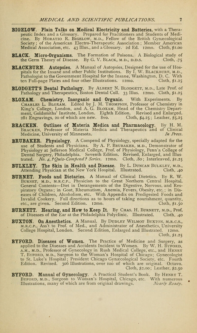 BIGELOW. Plain Talks on Medical Electricity and Batteries, with a Thera- peutic Index and a Glossary. Prepared for Practitioners and Students of Medi- cine. By Horatio R. Bigelow, m.d., Fellow of the British Gynaecological Society; of the American Electro-Therapeutic Association; Member American Medical Association, etc. 43 Illus., and a Glossary, 2d Ed. i2mo. Cloth, gi.oo BLACK. Micro-Organisms. The Formation of Poisons. A Biological study of the Germ Theory of Disease. By G. V. Black, m.d., d.d.s. Cloth, .75 BLACKBURN. Autopsies. A Manual of Autopsies, Designed for the use of Hos- pitals for the Insane and other Public Institutions. By I. W. Blackburn, m.d.. Pathologist to the Government Hospital for the Insane, Washington, D. C. With ten Full-page Plates and four other Illustrations. i2mo. Cloth, $1.25 BLODGETT'S Dental Pathology. By Albert N. Blodgett, m.d.. Late Prof, of Pathology and Therapeutics, Boston Dental Coll. 33 Illus. i2mo. Cloth, $1.25 BLOXAM. Chemistry, Inorganic and Organic. With Experiments. By Charles L. Bloxam. Edited by J. M. Thompson, Professor of Chemistry in King's College, London, and A. G. Bloxam, Head of the Chemistry Depart- ment:, Goldsmiths' Institute, London. Eighth Edition. Revised and Enlarged. 281 Engravings, 20 of which are new. 8vo. Cloth, $\.i^\ Leather, t^.i^ BRACKEN. Outlines of Materia Medica and Pharmacology. By H. M. Bracken, Professor of Materia Medica and Therapeutics and of Clinical Medicine, University of Minnesota. In Press. BRTJBAKER. Physiology. A Compend of Physiology, specially adapted for the use of Students and Physicians. By A. P. Brubaker, m.d.. Demonstrator of Physiology at Jefferson Medical College, Prof, of Physiology, Penn'a College of Dental Surgery, Philadelphia. Seventh Edition. Revised, Enlarged, and Illus- trated. No. 4, f Quiz-Compend f Series. i2mo. Cloth, .80 ; Interleaved, $1.25 BULKLEY. The Skin in Health and Disease, By L. Duncan Bulkley, m.d., Attending Physician at the New York Hospital. Illustrated. Cloth, .40 BURNET. Foods and Dietaries. A Manual of Clinical Dietetics. By R. W. Burnet, m.d., m.r.c.p., Physician to the Great Northern Central Hospital. General Contents—Diet in Derangements of the Digestive, Nervous, and Res- piratory Organs; in Gout, Rheumatism, Anemia, Fevers, Obesity, etc.; in Dis- eases of Children, Alcoholism, etc. With Appendix on Predigested Foods and Invalid Cookery. Full directions as to hours of taking nourishment, quantity, etc., are given. Second Edition. i2mo. Cloth, $1.50 BURNETT. Hearing, and How to Keep It. By Chas. H. Burnett, m.d., Prof, of Diseases of the Ear at the Philadelphia Polyclinic. Illustrated. Cloth. .40 BUXTON. On Anesthetics. A Manual. By Dudley Wilmot Buxton, m.r.c.s., M.R.C.P., Ass't to Prof, of Med., and Administrator of Anesthetics, University College Hospital, London. Second Edition, Enlarged and Illustrated. i2mo. Cloth, $1.2^ BYFORD. Diseases of Women. The Practice of Medicine and Surgery, as applied to the Diseases and Accidents Incident to Women. By W. H. Byford, A.M., M.D., Professor of Gynecology in Rush Medical College, etc., and Henry T. Byford, m.d.. Surgeon to the Woman's Hospital of Chicago; Gynecologist to St. Luke's Hospital; President Chicago Gynaecological Society, etc. Fourth Edition. Revised. 306 Illustrations, over 100 of which are original. Octavo. Cloth, $2.00; Leather, $2.50 BYFORD. Manual of Gynecology. A Practical Student's Book. By Henry T. Byford, m.d.. Surgeon to Woman's Hospital, Chicago, etc. With numerous Illustrations, many of which are from original drawings. Nearly Ready.