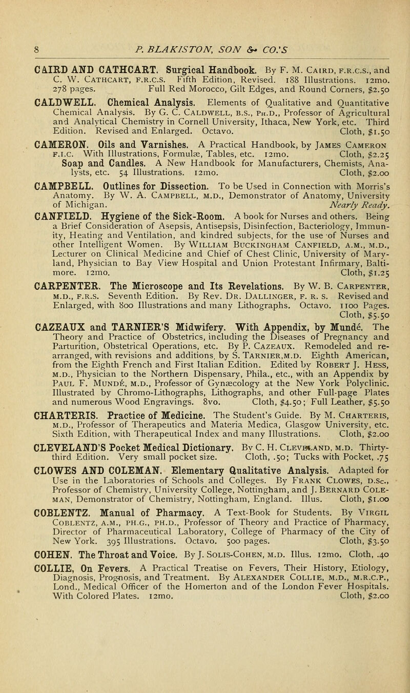 CA.IIID AND CATHCART. Surgical Handbook. By F. M. Cairo, f.r.c.s., and C. W. Cathcart, f.r.c.s. Fifth Edition, Revised. i88 Illustrations. i2mo. 278 pages. Full Red Morocco, Gilt Edges, and Round Corners, $2.50 CALDWELL. Chemical Analysis. Elements of Qualitative and Quantitative Chemical Analysis. By G. C. Caldwell, b.s., Ph.d., Professor of Agricultural and Analytical Chemistry in Cornell University, Ithaca, New York, etc. Third Edition. Revised and Enlarged. Octavo. Cloth, $1.50 CAMERON. Oils and Varnishes. A Practical Handbook, by James Cameron F.i.c. With Illustrations, Formulas, Tables, etc. i2mo. Cloth, ^2.25 Soap and Candles. A New Handbook for Manufacturers, Chemists, Ana- lysts, etc. 54 Illustrations. i2mo. Cloth, $2.00 CAMPBELL. Outlines for Dissection. To be Used in Connection with Morris's Anatomy. By W. A. Campbell, m.d.. Demonstrator of Anatomy, University of Michigan. Nearly Ready. C ANFIELD. Hygiene of the Sick-Room. A book for Nurses and others. Being a Brief Consideration of Asepsis, Antisepsis, Disinfection, Bacteriology, Immun- ity, Heating and Ventilation, and kindred subjects, for the use of Nurses and other Intelligent Women. By William Buckingham Canfield, a.m., m.d., Lecturer on Clinical Medicine and Chief of Chest Clinic, University of Mary- land, Physician to Bay View Hospital and Union Protestant Infirmary, Balti- more. i2mo. Cloth, $1.25 CARPENTER. The Microscope and Its Revelations. By W. B. Carpenter, M.D., f.r.s. Seventh Edition. By Rev. Dr. Dallinger, F. R. s. Revised and Enlarged, with 800 Illustrations and many Lithographs. Octavo, iioo Pages. Cloth, $5.50 CAZEAUX and TARNIER'S Midwifery. With Appendix, by Mund6. The Theory and Practice of Obstetrics, including the Diseases of Pregnancy and Parturition, Obstetrical Operations, etc. By P. Cazeaux. Remodeled and re- arranged, with revisions and additions, by S. Tarnier.m.d. Eighth American, from the Eighth French and First Italian Edition. Edited by Robert J. Hess, M.D., Physician to the Northern Dispensary, Phila., etc., with an Appendix by Paul F. Munde, m.d.. Professor of Gynaecology at the New York Polyclinic. Illustrated by Chromo-Lithographs, Lithographs, and other Full-page Plates and numerous Wood Engravings. 8vo. Cloth, $4.50; Full Leather, $5.50 CHARTERIS. Practice of Medicine. The Student's Guide. By M. Charteris, M.D., Professor of Therapeutics and Materia Medica, Glasgow University, etc. Sixth Edition, with Therapeutical Index and many Illustrations. Cloth, $2.00 CLEVELAND'S Pocket Medical Dictionary. By C. H. CLEvatAND, m.d. Thirty- third Edition. Very small pocket size. Cloth, .50; Tucks with Pocket, .75 CLOWES AND COLEMAN. Elementary Qualitative Analysis. Adapted for Use in the Laboratories of Schools and Colleges. By Frank Clowes, d.Sc.. Professor of Chemistry, University College, Nottingham, and J. Bernard Cole- man, Demonstrator of Chemistry, Nottingham, England. lUus. Cloth, $1.00 COBLENTZ. Manual of Pharmacy. A Text-Book for Students. By Virgil CoBLENTZ, A.M., PH.G., PH.D., Professor of Theory and Practice of Pharmacy, Director of Pharmaceutical Laboratory, College of Pharmacy of the City of New York. 395 Illustrations. Octavo. 500 pages. Cloth, $3.50 COHEN. The Throat and Voice. By J. Solis-Cohen, m.d. Illus. i2mo. Cloth, .40 COLLIE, On Fevers. A Practical Treatise on Fevers, Their History, Etiology, Diagnosis, Prog-nosis, and Treatment. By Alexander Collie, m.d., m.r.c.p., Lond., Medical Officer of the Homerton and of the London Fever Hospitals. With Colored Plates. i2mo. Cloth, $2.00