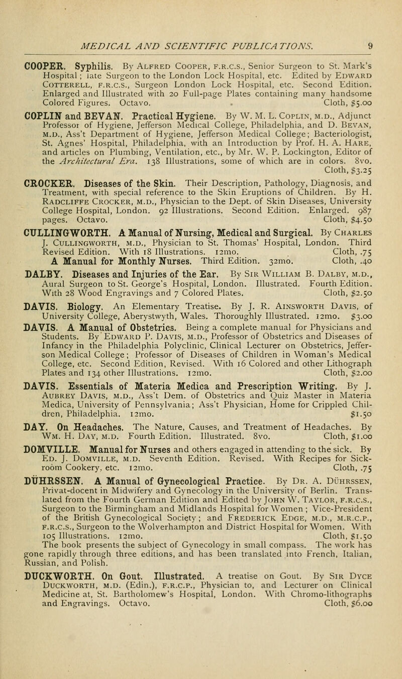 COOPER. Syphilis. By Alfred Cooper, f.r.c.s., Senior Surcjeon to St. Mark's Hospital ; late Surgeon to the London Lock Hospital, etc. Edited by Edward CoTTERELL, F.R.C.S., Surgeon London Lock Hospital, etc. Second Edition. Enlarged and Illustrated with 20 Full-page Plates containing many handsome Colored Figures. Octavo. - Cloth, 1:5.00 COPLIN and SEVAN. Practical Hygiene. By W. M. L. Coplin, m.d.. Adjunct Professor of Hygiene, Jefferson Medical College, Philadelphia, and D. Bevan, M.D., Ass't Department of Hygiene, Jefferson Medical College; Bacteriologist, St. Agnes' Hospital, Philadelphia, with an Introduction by Prof. H. A. Hare, and articles on Plumbing, Ventilation, etc., by Mr. W. P. Lockington, Editor of the Architectural Era. 138 Illustrations, some of which are in colors. 8vo. Cloth, $3.25 CROCKER. Diseases of the Skin. Their Description, Pathology, Diagnosis, and Treatment, with special reference to the Skin Eruptions of Children. By H. Radcliffe Crocker, m.d., Physician to the Dept. of Skin Diseases, University College Hospital, London. 92 Illustrations. Second Edition. Enlarged. 987 pages. Octavo. Cloth, $4.50 CULLINGWORTH. A Manual of Nursing, Medical and Surgical. By Charles J. CuLLiNGWORTH, M.D., Physician to St. Thomas' Hospital, London. Third Revised Edition. With 18 Illustrations. i2mo. Cloth, .75 A Manual for Monthly Nurses. Third Edition. 32mo. Cloth, .40 DALBY. Diseases and Injuries of the Ear. By Sir William B. Dalby, m.d., Aural Surgeon to St. George's Hospital, London. Illustrated. Fourth Edition. With 28 Wood Engravings and 7 Colored Plates. Cloth, $2.50 DAVIS. Biology. An Elementary Treatise. By J. R. Ainsworth Davis, of University College, Aberystwyth, Wales. Thoroughly Illustrated. i2mo. 5(3.00 DAVIS. A Manual of Obstetrics. Being a complete manual for Physicians and Students. By Edward P. Davis, m.d., Professor of Obstetrics and Diseases of Infancy in the Philadelphia Polyclinic, Clinical Lecturer on Obstetrics, Jeffer- son Medical College; Professor of Diseases of Children in Woman's Medical College, etc. Second Edition, Revised. With 16 Colored and other Lithograph Plates and 134 other Illustrations. i2mo. Cloth, $2.00 DAVIS. Essentials of Materia Medica and Prescription Writing. By J. Aubrey Davis, m.d., Ass't Dem. of Obstetrics and Quiz Master in Materia Medica, University of Pennsylvania; Ass't Physician, Home for Crippled Chil- dren, Philadelphia. i2mo. $1.50 DAY. On Headaches. The Nature, Causes, and Treatment of Headaches. By Wm. H. Day, m.d. Fourth Edition. Illustrated. 8vo. Cloth, $1.00 DOMVILLE. Manual for Nurses and others engaged in attending to the sick. By Ed. J. DoMViLLE, m.d. Seventh Edition. Revised. With Recipes for Sick- room Cookery, etc. 121110. Cloth, .75 DtJHRSSEN. A Manual of Gynecological Practice. By Dr. A. Duhrssen, Privat-docent in Midwifery and Gynecology in the University of Berlin. Trans- lated from the Fourth German Edition and Edited by John W. Taylor, f.r.c.s., Surgeon to the Birmingham and Midlands Hospital for Women ; Vice-President of the British Gynecological Society; and Frederick Edge, m.d., m.r.c.p., f.r.c.s., Surgeon to the Wolverhampton and District Hospital for Women. With 105 Illustrations. 121110. Cloth, $1.50 The book presents the subject of Gynecology in small compass. The work has gone rapidly through three editions, and has been translated into French, Italian, Russian, and Polish. DUCKWORTH. On Gout. Illustrated. A treatise on Gout. By Sir Dyce Duckworth, m.d. (Edin.), f.r.c.p.. Physician to, and Lecturer on Clinical Medicine at, St. Bartholomew's Hospital, London. With Chromo-lithographs and Engravings. Octavo. Cloth, $6.00