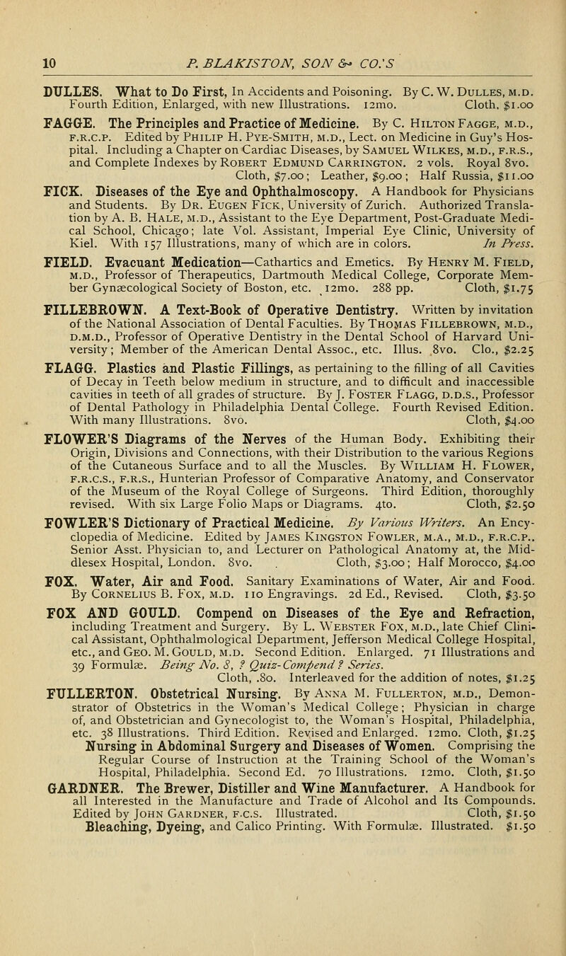 DULLES. What to Do First, In Accidents and Poisoning. By C. W. Dulles, m.d. Fourth Edition, Enlarged, with new Illustrations. i2mo. Cloth. $i.oo FAGGE. The Principles and Practice of Medicine. By C. Hilton Fagge, m.d., F.R.c.p. Edited by Philip H. Pye-Smith, m.d., Lect. on Medicine in Guy's Hos- pital. Including a Chapter on Cardiac Diseases, by Samuel Wilkes, m.d., f.r.S., and Complete Indexes by Robert Edmund Carrington. 2 vols. Royal 8vo. Cloth, $7.00; Leather, $9.00 ; Half Russia, $11.00 FICK. Diseases of the Eye and Ophthalmoscopy. A Handbook for Physicians and Students. By Dr. Eugen Fick, University of Zurich. Authorized Transla- tion by A. B. Hale, m.d.. Assistant to the Eye Department, Post-Graduate Medi- cal School, Chicago; late Vol. Assistant, Imperial Eye Clinic, University of Kiel. With 157 Illustrations, many of which are in colors. In Press. FIELD. Evacuant Medication—Cathartics and Emetics. By Henry M. Field, M.D., Professor of Therapeutics, Dartmouth Medical College, Corporate Mem- ber Gynaecological Society of Boston, etc. i2mo. 288 pp. Cloth, $1.75 FILLEBROWN. A Text-Book of Operative Dentistry. Written by invitation of the National Association of Dental Faculties. By Thomas Fillebrown, m.d., D.M.D., Professor of Operative Dentistry in the Dental School of Harvard Uni- versity; Member of the American Dental Assoc, etc. Illus. 8vo. Clo., $2.25 FLAGG. Plastics and Plastic Fillings, as pertaining to the filling of all Cavities of Decay in Teeth below medium in structure, and to difficult and inaccessible cavities in teeth of all grades of structure. By J. Foster Flagg, d.d.s.. Professor of Dental Pathology in Philadelphia Dental College. Fourth Revised Edition. With many Illustrations. Svo. Cloth, $4.00 FLOWER'S Diagrams of the Nerves of the Human Body. Exhibiting their Origin, Divisions and Connections, with their Distribution to the various Regions of the Cutaneous Surface and to all the Muscles. By William H. Flower, F.R.C.S., F.R.S., Hunterian Professor of Comparative Anatomy, and Conservator of the Museum of the Royal College of Surgeons. Third Edition, thoroughly revised. With six Large Folio Maps or Diagrams. 4to, Cloth, ^^2.50 FOWLER'S Dictionary of Practical Medicine. Pj Various Writers. An Ency- clopedia of Medicine. Edited by James Kingston Fowler, m.a., m.d., f.r.c.p.. Senior Asst. Physician to, and Lecturer on Pathological Anatomy at, the Mid- dlesex Hospital, London. Svo. Cloth, $3.00; Half Morocco, I4.00 FOX. Water, Air and Food. Sanitary Examinations of Water, Air and Food. By Cornelius B. Fox, m.d. iio Engravings. 2d Ed., Revised. Cloth, I3.50 FOX AND GOULD. Compend on Diseases of the Eye and Refraction, including Treatment and Surgery. By L. Webster Fox, m.d., late Chief Clini- cal Assistant, Ophthalmological Department, Jefferson Medical College Hospital, etc., and Geo. M.Gould, M.D. Second Edition. Enlarged. 71 Illustrations and 39 Formulas. Being No. 8, f Quiz-Compend? Series. Cloth, .80. Interleaved for the addition of notes, $1.25 FULLERTON. Obstetrical Nursing. By Anna M. Fullerton, m.d., Demon- strator of Obstetrics in the Woman's Medical College; Physician in charge of, and Obstetrician and Gynecologist to, the Woman's Hospital, Philadelphia, etc. 38 Illustrations. Third Edition. Revised and Enlarged. i2mo. Cloth, ^1.25 Nursing in Abdominal Surgery and Diseases of Women. Comprising the Regular Course of Instruction at the Training School of the Woman's Hospital, Philadelphia. Second Ed. 70 Illustrations. i2mo. Cloth, $1.50 GARDNER. The Brewer, Distiller and Wine Manufacturer. A Handbook for all Interested in the Manufacture and Trade of Alcohol and Its Compounds. Edited by John Gardner, F.c.s. Illustrated. Cloth, $1.50 Bleaching, Dyeing, and Calico Printing. With Formulae. Illustrated. $1.50