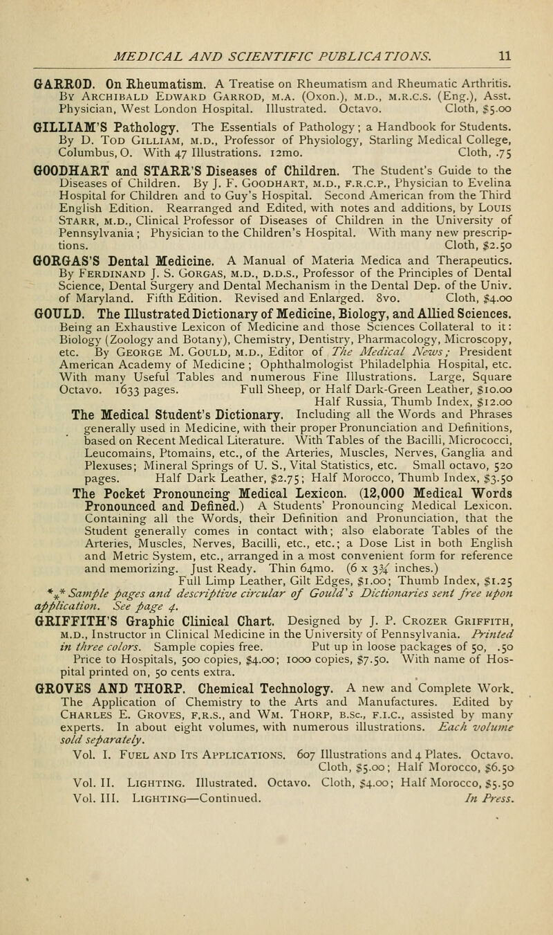 GA.IIROD. On Rheumatism. A Treatise on Rheumatism and Rheumatic Arthritis. By Archibald Edward Garrod, m.a. (Oxon.), m.d., m.r.c.s. (Eng.), Asst. Physician, West London Hospital. Illustrated. Octavo. Cloth, $5.00 GILLIAM'S Pathology. The Essentials of Pathology; a Handbook for Students. By D. Tod Gilliam, m.d.. Professor of Physiology, Starling Medical College, Columbus, O. With 47 Illustrations. i2mo. Cloth, .75 GOODHART and STARR'S Diseases of Children. The Student's Guide to the Diseases of Children. By J. F. Goodhart, m.d., F.R.C.P., Physician to Evelina Hospital for Childreri and to Guy's Hospital. Second American from the Third English Edition. Rearranged and Edited, with notes and additions, by Louis Starr, m.d.. Clinical Professor of Diseases of Children in the University of Pennsylvania ; Physician to the Children's Hospital. With many new prescrip- tions. Cloth, $2.50 GORGAS'S Dental Medicine. A Manual of Materia Medica and Therapeutics. By Ferdinand J. S. Gorgas, m.d., d.d.s.. Professor of the Principles of Dental Science, Dental Surgery and Dental Mechanism in the Dental Dep. of the Univ. of Maryland. Fifth Edition. Revised and Enlarged. 8vo. Cloth, ^4.00 GOULD. The Illustrated Dictionary of Medicine, Biology, and Allied Sciences. Being an Exhaustive Lexicon of Medicine and those Sciences Collateral to it: Biology (Zoology and Botany), Chemistry, Dentistry, Pharmacology, Microscopy, etc. By George M. Gould, m.d.. Editor of The Medical News; President American Academy of Medicine ; Ophthalmologist Philadelphia Hospital, etc. With many Useful Tables and numerous Fine Illustrations. Large, Square Octavo. 1633 pages. Full Sheep, or Half Dark-Green Leather, $10.00 Half Russia, Thumb Index, $12.00 The Medical Student's Dictionary. Including all the Words and Phrases generally used in Medicine, with their proper Pronunciation and Definitions, based on Recent Medical Literature. With Tables of the Bacilli, Micrococci, Leucomains, Ptomains, etc., of the Arteries, Muscles, Nerves, Ganglia and Plexuses; Mineral Springs of U. S., Vital Statistics, etc. Small octavo, 520 pages. Half Dark Leather, $2.75; Half Morocco, Thumb Index, $3.50 The Pocket Pronouncing Medical Lexicon. (12,000 Medical Words Pronounced and Defined.) A Students' Pronouncing Medical Lexicon. Containing all the Words, their Definition and Pronunciation, that the Student generally comes in contact with; also elaborate Tables of the Arteries, Muscles, Nerves, Bacilli, etc., etc.; a Dose List in both English and Metric System, etc., arranged in a most convenient form for reference and memorizing. Just Ready. Thin 64.mo. (6 x 2,j( inches.) Full Limp Leather, Gilt Edges, $1.00; Thumb Index, $1.25 *~^^ Saviple pages and descriptive circular of Gould's Dictionaries sent free upon apf>licatio7i. See page 4. GRIFFITH'S Graphic Clinical Chart. Designed by J. P. Crozer Griffith, M.D., Instructor in Clinical Medicine in the University of Pennsylvania. Printed in three colors. Sample copies free. Put up in loose packages of 50, .50 Price to Hospitals, 500 copies, $4.00; 1000 copies, $7.50. With name of Hos- pital printed on, 50 cents extra. GROVES AND THORP. Chemical Technology. A new and Complete Work. The Application of Chemistry to the Arts and Manufactures. Edited by Charles E. Groves, f.r.s., and Wm. Thorp, b.Sc, f.i.c, assisted by many experts. In about eight volumes, with numerous illustrations. Each volume sold separately. Vol. I. Fuel and Its Applications. 607 Illustrations and 4 Plates. Octavo. Cloth, $5.00; Half Morocco, $6.50 Vol.11. Lighting. Illustrated. Octavo. Cloth, $4.00; Half Morocco, 55.50 Vol. III. Lighting—Continued. In Press,