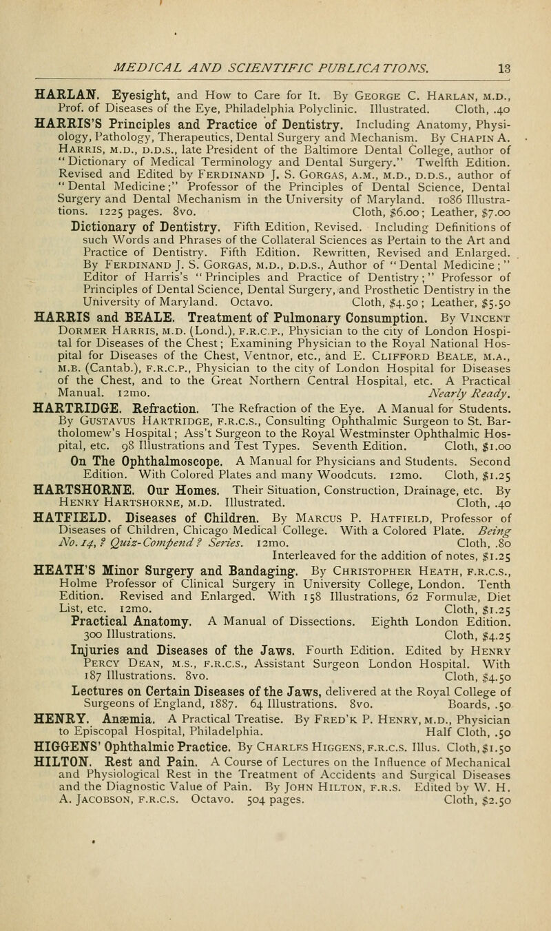 HARLAN. Eyesight, and How to Care for It. By George C. Harlan, m.d., Prof, of Diseases of the Eye, Philadelphia Polyclinic. Illustrated. Cloth, .40 HAKEIS'S Principles and Practice of Dentistry. Including Anatomy, Physi- ology, Pathology, Therapeutics, Dental Surgery and Mechanism. By Chapin A. Harris, m.d., d.d.s., late President of the Baltimore Dental College, author of Dictionary of Medical Terminology and Dental Surgery. Twelfth Edition. Revised and Edited by Ferdinand J. S. Gorgas, a.m., m.d., d.d.s., author of Dental Medicine; Professor of the Principles of Dental Science, Dental Surgery and Dental Mechanism in the University of Maryland. 1086 Illustra- tions. 1225 pages. 8vo. Cloth, $6.00; Leather, $7.00 Dictionary of Dentistry. Fifth Edition, Revised. Including Definitions of such Words and Phrases of the Collateral Sciences as Pertain to the Art and Practice of Dentistry. Fifth Edition. Rewritten, Revised and Enlarged. By Ferdinand J. S. Gorgas, m.d., d.d.s.. Author of  Dental Medicine ;  Editor of Harris's Principles and Practice of Dentistry; Professor of Principles of Dental Science, Dental Surgery, and Prosthetic Dentistry in the University of Maryland. Octavo. Cloth, $4.50; Leather, $5.50 HARRIS and BEALE. Treatment of Pulmonary Consumption. By Vincent Dormer Harris, m.d. (Lond.), f.r.c.p.. Physician to the city of London Hospi- tal for Diseases of the Chest; Examining Physician to the Royal National Hos- pital for Diseases of the Chest, Ventnor, etc., and E. Clifford Beale, m.a., M.B. (Cantab.), F.R.C.P., Physician to the city of London Hospital for Diseases of the Chest, and to the Great Northern Central Hospital, etc. A Practical Manual. i2mo. Nearly Ready. HARTRIDGE. Refraction. The Refraction of the Eye. A Manual for Students. By GusTAVus Hartridge, f.r.c.s., Consulting Ophthalmic Surgeon to St. Bar- tholomew's Hospital; Ass't Surgeon to the Royal Westminster Ophthalmic Hos- pital, etc. 98 Illustrations and Test Types. Seventh Edition, Cloth, $1.00 On The Ophthalmoscope. A Manual for Physicians and Students. Second Edition. With Colored Plates and many Woodcuts. i2mo. Cloth, $1.25 HARTSHORNE. Our Homes. Their Situation, Construction, Drainage, etc. By Henry Hartshorne, m.d. Illustrated. Cloth, .40 HATFIELD. Diseases of Children. By Marcus P. Hatfield, Professor of Diseases of Children, Chicago Medical College. With a Colored Plate. Being No.i4,f Qiiiz-Compe7id? Series. i2mo. Cloth, .80 Interleaved for the addition of notes, $1.25 HEATH'S Minor Surgery and Bandaging. By Christopher Heath, f.r.c.s., Holme Professor of Clinical Surgery in University College, London. Tenth Edition, Revised and Enlarged. With 158 Illustrations, 62 Formulas, Diet List, etc. i2mo. Cloth, J1.25 Practical Anatomy. A Manual of Dissections. Eighth London Edition. 300 Illustrations. Cloth, 1:4.25 Injuries and Diseases of the Jaws. Fourth Edition. Edited by Henry Percy Dkan, m.s., f.r.c.s., Assistant Surgeon London Hospital. With 187 Illustrations. 8vo. Cloth, $4.50 Lectures on Certain Diseases of the Jaws, delivered at the Royal College of Surgeons of England, 1887. 64 Illustrations. 8vo. Boards, .50 HENRY. Anaemia, A Practical Treatise. By Fred'k P. Henry, m.d., Physician to Episcopal Hospital, Philadelphia. Half Cloth, ,50 HIGGENS'Ophthalmic Practice. By Charles Higgens, f.r.c.s. Illus. Cloth, $1.50 HILTON. Rest and Pain. A Course of Lectures on the Influence of Mechanical and Physiological Rest in the Treatment of Accidents and Surgical Diseases and the Diagnostic Value of Pain. By John Hilton, f.r.s. Edited by W. H. A. Jacobson, f.r.c.s. Octavo. 504 pages. Cloth, $2.50