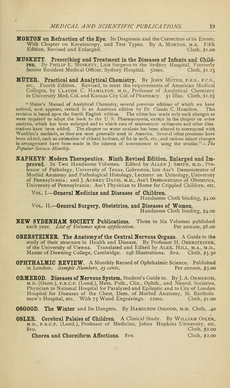 MORTON on Refraction of the Eye. Its Diagnosis and the Correction of its Errors. With Chapter on Keratoscopy, and Test Types. By A. Morton, m.b. Fifth Edition, Revised and Enlarged. Cloth, Si.oo MXJSKETT. Prescribing and Treatment in the Diseases of Infants and Child- ren. By Philip E. IVIuskett, Late Surgeon to the Sydney Hospital, Formerly Senior Resident Medical Officer, Sydney Hospital. 32mo. Cloth, 51.25 MUTER. Practical and Analytical Chemistry. By John Muter, f.r.s., f.c.s., etc. Fourth Edition. Revised, to meet the requirements of American Medical Colleges, by Claude C. Hamilton, m.d., Professor of Analytical Chemistry in University Med. Col. and Kansas City Col. of Pharmacy. 51 Illus. Cloth, Si.25  Muter's Manual of Analytical Chemistry, several previous editions of which we have noticed, now appears, revised in an American edition by Dr. Claude C. Hamilton. This revision is based upon the fourth English edition. The editor has made only such changes as were required to adapt the book to the U. S. Pharmacopoeia, except in the chapter on urine analysis, which has been enlarged and to which cuts of microscojiic sediments and other illus- trations have been added. The chapter on water analysis has been altered to correspond with Wanklyn's methods, as they are most generally used in America. Several other processes have been added, such as estimation of chloral hydrate, of fat in milk, etc., and various minor changes in arrangement have been made in the interest of convenience in using the treatise.—The Popular Science Alonthly. NAPHEYS' Modem Therapeutics. Ninth Revised Edition, Enlarged and Im- proved. In Two Handsome Volumes. Edited by Allen J. Smith, m.d., Pro- fessor of Pathology, University of Texas, Galveston, late Ass't Demonstrator of Morbid Anatomy and Pathological Histology, Lecturer on Urinology, University of Pennsylvania; and J. Aubrey Davis, m.d., Ass't Demonstrator of Obstetrics, University of Pennsylvania; Ass't Physician to Home for Crippled Children, etc. Vol. I.—General Medicine and Diseases of Children. Handsome Cloth binding, $4.00 Vol. II.—General Surgery, Obstetrics, and Diseases of Women. Handsome Cloth binding, $4.00 NEW SYDENHAM SOCIETY Publications. Three to Six Volumes published each year. List of Volumes upon application. Per annum, $8.00 OBERSTEINER. The Anatomy of the Central Nervous Organs. A Guide to the study of their structure in Health and Disease. By Professor H. Obersteiner, of the University of Vienna. Translated and Edited by Alex. Hill, m.a., m.d., Master of Downing College, Cambridge. 198 Illustrations. 8vo. Cloth, 55.50 OPHTHALMIC REVIEW. A Monthly Record of Ophthalmic Science. Published in London. Sajnple Numbers, 2^ cents. Per annum, 1:3.00 ORMEROD. Diseases of Nervous System, Student's Guide to. By J. A. Ormerod, m.d. (Oxon.), F.R.c.P. (Lond.), Mem. Pnth., Clin., Ophth., and Neurol. Societies, Physician to National Hospital for Paralyzed and Epileptic and to City of London Hospital for Diseases of the Chest, Dem. of Morbid Anatomy, St. Bartholo mew's Hospital, etc. With 75 Wood Engravings. i2mo. Cloth, $1.00 OSGOOD. The Winter and Its Dangers. By Hamilton Osgood, m.d. Cloth, .40 OSLER. Cerebral Palsies of Children. A Clinical Studv. By William Osler, m.d., F.R.c.P. (Lond.), Professor of Medicine, Johns Hopkins University, etc. 8vo. Cloth, Ji2.oo Chorea and Choreiform Affections. 8vo. Cloth, $2.00