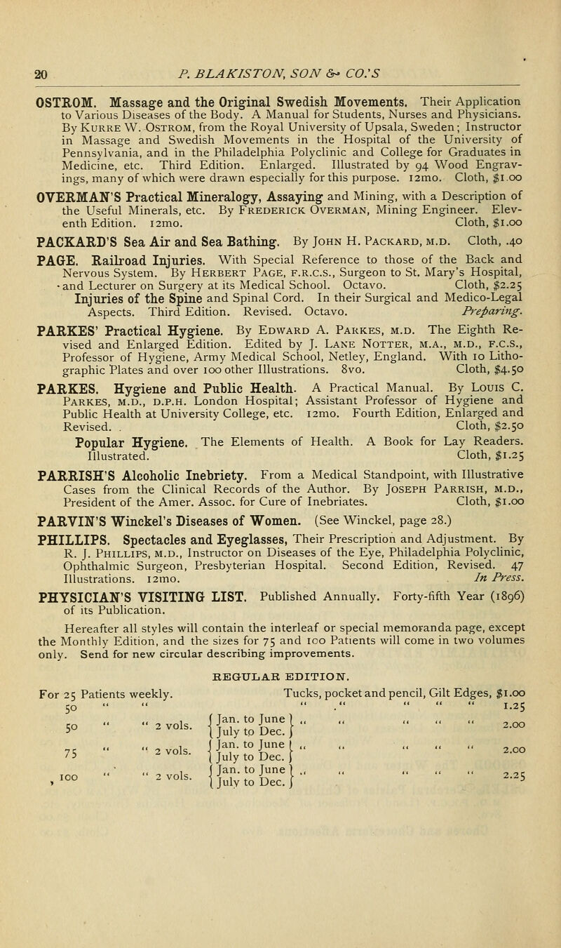 OSTROM. Massage and the Original Swedish Movements. Their Application to Various Diseases of the Body. A Manual for Students, Nurses and Physicians. By KuRRE W. OsTROM, from the Royal University of Upsala, Sweden; Instructor in Massage and Swedish Movements in the Hospital of the University of Pennsylvania, and in the Philadelphia Polyclinic and College for Graduates in Medicine, etc. Third Edition. Enlarged. Illustrated by 94 Wood Engrav- ings, many of which were drawn especially for this purpose. i2mo. Cloth, $1.00 OVERMAN'S Practical Mineralogy, Assaying and Mining, with a Description of the Useful Minerals, etc. By Frederick Overman, Mining Engineer. Elev- enth Edition. i2mo. Cloth, $1.00 PACKARD'S Sea Air and Sea Bathing. By John H. Packard, m.d. Cloth, .40 PAGE. Railroad Injuries. With Special Reference to those of the Back and Nervous System. By Herbert Page, f.r.c.s., Surgeon to St. Mary's Hospital, • and Lecturer on Surgery at its Medical School. Octavo. Cloth, $2.25 Injuries of the Spine and Spinal Cord. In their Surgical and Medico-Legal Aspects. Third Edition. Revised. Octavo. Preparing. PARKES' Practical Hygiene. By Edward A. Parkes, m.d. The Eighth Re- vised and Enlarged Edition. Edited by J. Lane Notter, m.a., m.d., f.c.S., Professor of Hygiene, Army Medical School, Netley, England. With 10 Litho- graphic Plates and over 100 other Illustrations. 8vo. Cloth, $4.50 PARKES. Hygiene and Public Health. A Practical Manual. By Louis C. Parkes, m.d., d.p.h. London Hospital; Assistant Professor of Hygiene and Pubhc Health at University College, etc. i2mo. Fourth Edition, Enlarged and Revised. . Cloth, $2.50 Popular Hygiene. The Elements of Health. A Book for Lay Readers. Illustrated. Cloth, $1.25 PARRISH'S Alcoholic Inebriety. From a Medical Standpoint, with Illustrative Cases from the Clinical Records of the Author. By Joseph Parrish, m.d., President of the Amer. Assoc, for Cure of Inebriates. Cloth, $1.00 PARVIN'S Winckel's Diseases of Women. (See Winckel, page 28.) PHILLIPS. Spectacles and Eyeglasses, Their Prescription and Adjustment. By R. J. Phillips, m.d.. Instructor on Diseases of the Eye, Philadelphia Polyclinic, Ophthalmic Surgeon, Presbyterian Hospital. Second Edition, Revised. 47 Illustrations. i2mo. In Press. PHYSICIAN'S VISITING LIST. Published Annually. Forty-fifth Year (1896) of its Publication. Hereafter all styles will contain the interleaf or special memoranda page, except the Monthly Edition, and the sizes for 75 and 100 Patients will come in two volumes only. Send for new circular describing improvements. KEGULAR EDITION. For 25 Patients weekly. Tucks, pocket and pencil, Gilt Edges, jgi.oo 50  '<  .    1.25 i< 1 (Jan. to June] ,. ., ,, ,, ,, _ .^ 50 2 vols. IJuiyto'Dec.} ^ << 1 I Jan. to June ( ,, ,. ,, ,, ,, _ ^^ 75 2 vols. jj^iytoDec.} ,, 1 f Jan. to June ] ., ,, ,, ., ,, ^ ^p ,^°° ^^°1^- 1 July to Dec. I -^5