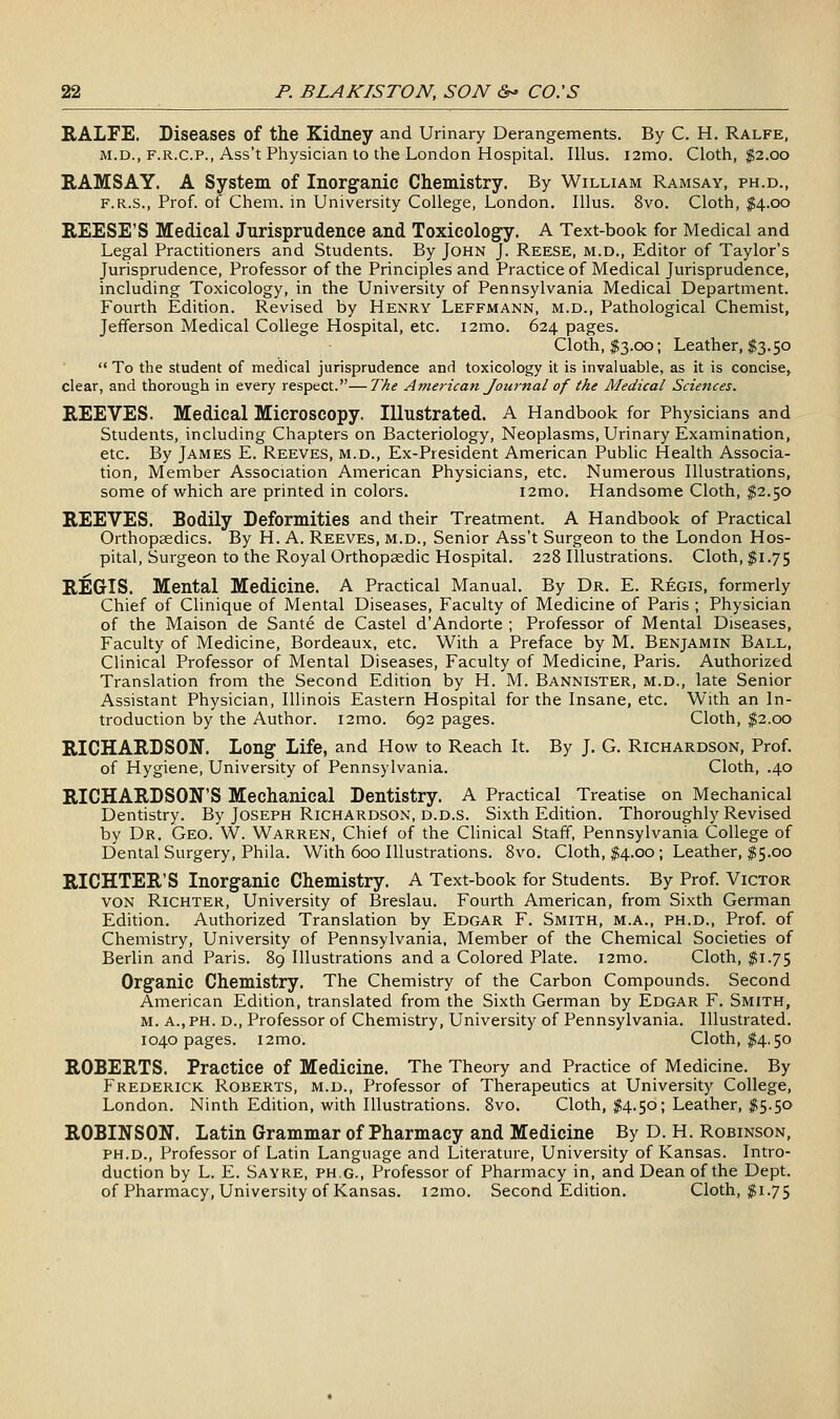 RALFE. Diseases of the Kidney and Urinary Derangements. By C. H. Ralfe, M.D., F.R.C.P., Ass't Physician to the London Hospital. lUus. i2mo. Cloth, $2.00 RAMSAY. A System of Inorganic Chemistry. By William Ramsay, ph.d,, F.R.S., Prof, of Chem. in University College, London. Illus. 8vo. Cloth, $4.00 REESE'S Medical Jurisprudence and Toxicology. A Text-book for Medical and Legal Practitioners and Students. By John J. Reese, m.d.. Editor of Taylor's Jurisprudence, Professor of the Principles and Practice of Medical Jurisprudence, including Toxicology, in the University of Pennsylvania Medical Department. Fourth Edition. Revised by Henry Leffmann, m.d., Pathological Chemist, Jefferson Medical College Hospital, etc. i2mo. 624 pages. Cloth, $3.00; Leather, $3.50  To the student of medical jurisprudence and toxicology it is invaluable, as it is concise, clear, and thorough in every respect.—The American Journal of the Medical Sciences. REEVES. Medical Microscopy. Illustrated. A Handbook for Physicians and Students, including Chapters on Bacteriology, Neoplasms, Urinary Examination, etc. By James E. Reeves, m.d., Ex-President American Pubhc Health Associa- tion, Member Association American Physicians, etc. Numerous Illustrations, some of which are printed in colors. i2mo. Handsome Cloth, $2.50 REEVES. Bodily Deformities and their Treatment. A Handbook of Practical Orthopaedics. By H. A. Reeves, m.d.. Senior Ass't Surgeon to the London Hos- pital, Surgeon to the Royal Orthopsedic Hospital. 228 Illustrations. Cloth, $1.75 REGIS. Mental Medicine. A Practical Manual. By Dr. E. Regis, formerly Chief of Clinique of Mental Diseases, Faculty of Medicine of Paris ; Physician of the Maison de Sante de Castel d'Andorte ; Professor of Mental Diseases, Faculty of Medicine, Bordeaux, etc. With a Preface by M. Benjamin Ball, Clinical Professor of Mental Diseases, Faculty of Medicine, Paris. Authorized Translation from the Second Edition by H. M. Bannister, m.d., late Senior Assistant Physician, Illinois Eastern Hospital for the Insane, etc. With an In- troduction by the Author. i2mo. 692 pages. Cloth, $2.00 RICHARDSON. Long Life, and How to Reach It. By J. G. Richardson, Prof, of Hygiene, University of Pennsylvania. Cloth, .40 RICHARDSON'S Mechanical Dentistry. A Practical Treatise on Mechanical Dentistry. By Joseph Richardson, d.d.s. Sixth Edition. Thoroughly Revised by Dr. Geo. W. Warren, Chief of the Clinical Staff, Pennsylvania College of Dental Surgery, Phila. With 600 Illustrations. Bvo. Cloth, $4.00; Leather, #5.00 RICHTER'S Inorganic Chemistry. A Text-book for Students. By Prof. Victor VON RiCHTER, University of Breslau. Fourth American, from Sixth German Edition. Authorized Translation by Edgar F. Smith, m.a., ph.d., Prof, of Chemistry, University of Pennsylvania, Member of the Chemical Societies of Berlin and Paris. 89 Illustrations and a Colored Plate. i2mo. Cloth, $1.75 Organic Chemistry. The Chemistry of the Carbon Compounds. Second American Edition, translated from the Sixth German by Edgar F. Smith, m. a., ph. d.. Professor of Chemistry, University of Pennsylvania. Illustrated. 1040 pages. i2mo. Cloth, 14,50 ROBERTS. Practice of Medicine. The Theory and Practice of Medicine. By Frederick Roberts, m.d.. Professor of Therapeutics at University College, London. Ninth Edition, with Illustrations. 8vo. Cloth, $4.50; Leather, $5.50 ROBINSON. Latin Grammar of Pharmacy and Medicine By D. H. Robinson, PH.D., Professor of Latin Language and Literature, University of Kansas. Intro- duction by L. E. Sayre, ph.g., Professor of Pharmacy in, and Dean of the Dept. of Pharmacy, University of Kansas. i2mo. Second Edition. Cloth, $1.75