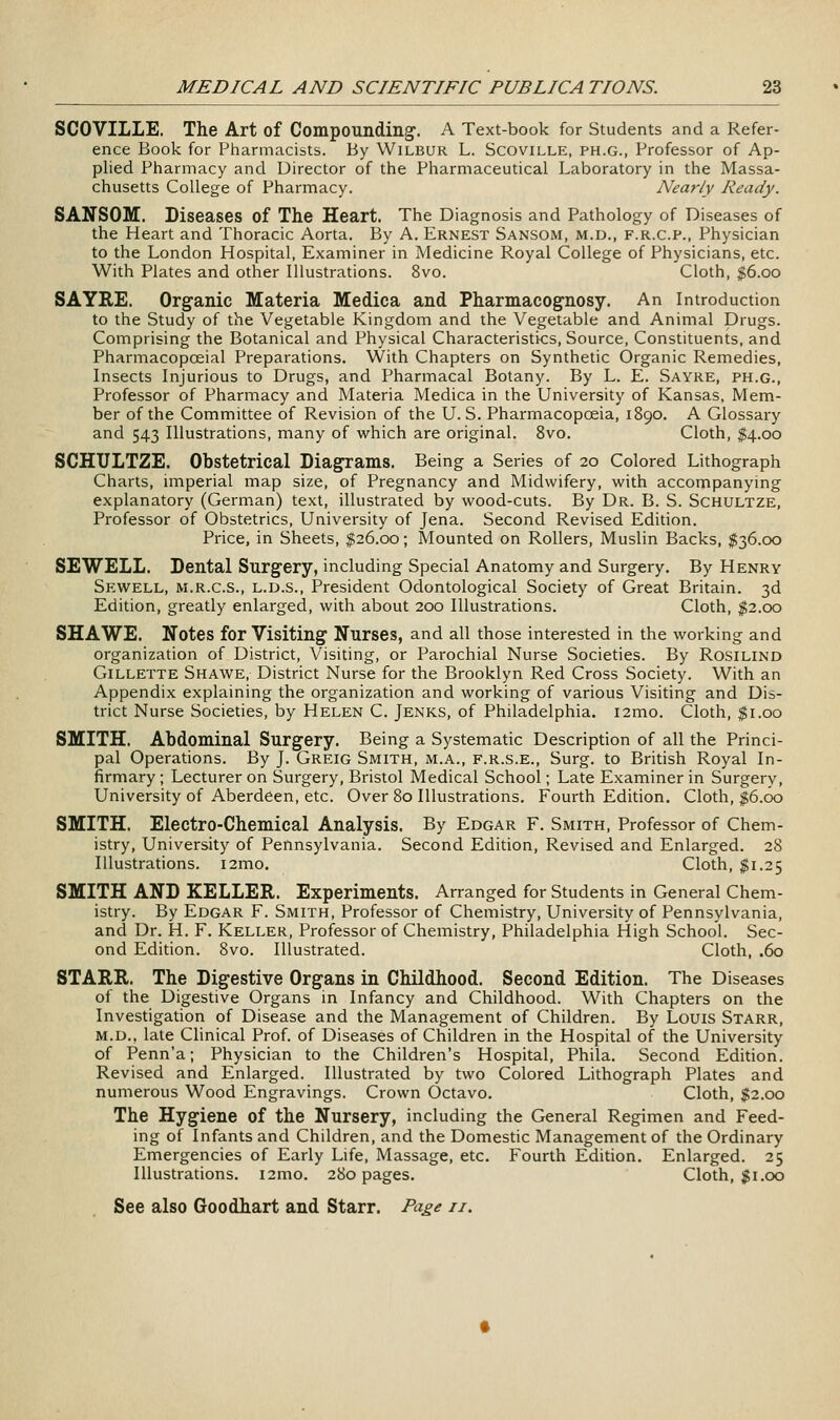 SCOVILLE. The Art of Compounding. A Text-book for Students and a Refer- ence Book for Pharmacists. By Wilbur L. Scoville, ph.g., Professor of Ap- plied Pharmacy and Director of the Pharmaceutical Laboratory in the Massa- chusetts College of Pharmacy. Nearly Ready. SANSOM. Diseases of The Heart. The Diagnosis and Pathology of Diseases of the Heart and Thoracic Aorta. By A. Ernest Sansom, m.d., f.r.c.p., Physician to the London Hospital, Examiner in Medicine Royal College of Physicians, etc. With Plates and other Illustrations. 8vo. Cloth, $6.00 SAYRE. Organic Materia Medica and Pharmacognosy. An Introduction to the Study of the Vegetable Kingdom and the Vegetable and Animal Drugs. Comprising the Botanical and Physical Characteristics, Source, Constituents, and Pharmacopoeial Preparations. With Chapters on Synthetic Organic Remedies, Insects Injurious to Drugs, and Pharmacal Botany. By L. E. Sayre, ph.g., Professor of Pharmacy and Materia Medica in the University of Kansas, Mem- ber of the Committee of Revision of the U.S. Pharmacopoeia, 1890. A Glossary and 543 Illustrations, many of which are original. 8vo. Cloth, $4.00 SCHTJLTZE. Obstetrical Diagrams. Being a Series of 20 Colored Lithograph Charts, imperial map size, of Pregnancy and Midwifery, with accompanymg explanatory (German) text, illustrated by wood-cuts. By Dr. B. S. Schultze, Professor of Obstetrics, University of Jena. Second Revised Edition. Price, in Sheets, $26.00; Mounted on Rollers, Muslin Backs, $36.00 SEWELL. Dental Surgery, including Special Anatomy and Surgery. By Henry Sewell, M.R.C.S., L.D.S., President Odontological Society of Great Britain. 3d Edition, greatly enlarged, with about 200 Illustrations. Cloth, $2.00 SHAWE. Notes for Visiting Nurses, and all those interested in the working and organization of District, Visiting, or Parochial Nurse Societies. By Rosilind Gillette Shawe, District Nurse for the Brooklyn Red Cross Society. With an Appendix explaining the organization and working of various Visiting and Dis- trict Nurse Societies, by Helen C. Jenks, of Philadelphia. i2mo. Cloth, $1.00 SMITH. Abdominal Surgery. Being a Systematic Description of all the Princi- pal Operations. By J. Greig Smith, m.a., f.r.s.e., Surg, to British Royal In- firmary ; Lecturer on Surgery, Bristol Medical School; Late Examiner in Surgery, University of Aberdeen, etc. Over 80 Illustrations. Fourth Edition. Cloth, $6.00 SMITH. Electro-Chemical Analysis. By Edgar F. Smith, Professor of Chem- istry, University of Pennsylvania. Second Edition, Revised and Enlarged. 28 Illustrations. i2mo. Cloth, $1.25 SMITH AND KELLER. Experiments. Arranged for Students in General Chem- istry. By Edgar F. Smith, Professor of Chemistry, University of Pennsylvania, and Dr. H. F. Keller, Professor of Chemistry, Philadelphia High School. Sec- ond Edition. 8vo. Illustrated. Cloth, .60 STARR. The Digestive Organs in Childhood. Second Edition. The Diseases of the Digestive Organs in Infancy and Childhood. With Chapters on the Investigation of Disease and the Management of Children. By Louis Starr, M.D., late Clinical Prof, of Diseases of Children in the Hospital of the University of Penn'a; Physician to the Children's Hospital, Phila. Second Edition. Revised and Enlarged. Illustrated by two Colored Lithograph Plates and numerous Wood Engravings. Crown Octavo. Cloth, $2.00 The Hygiene of the Nursery, including the General Regimen and Feed- ing of Infants and Children, and the Domestic Management of the Ordinary Emergencies of Early Life, Massage, etc. Fourth Edition. Enlarged. 25 Illustrations. i2mo. 280 pages. Cloth, Ji.oo See also Goodhart and Starr, Page 11.