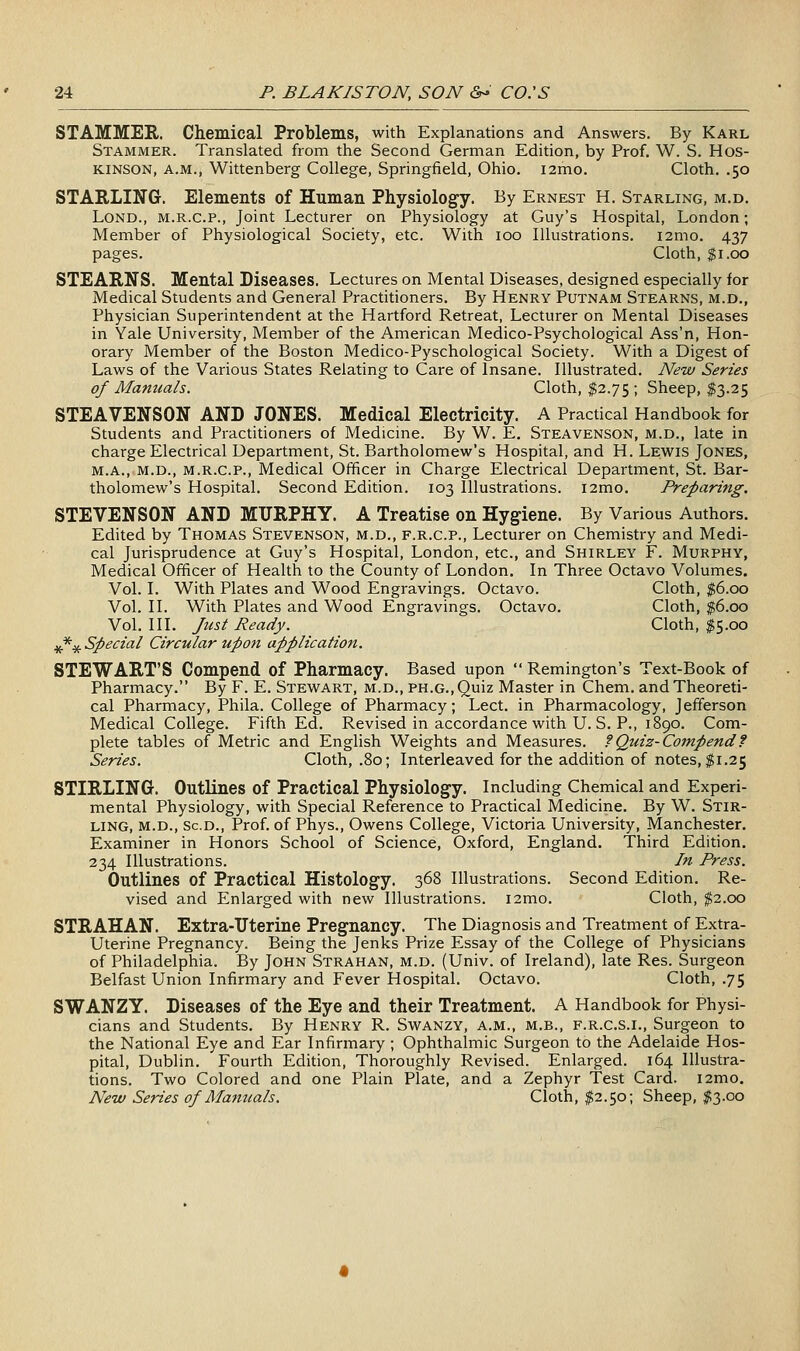 STAMMER. Chemical Problems, with Explanations and Answers. By Karl Stammer. Translated from the Second German Edition, by Prof. W. S. Hos- KINSON, A.M., Wittenberg College, Springfield, Ohio. i2mo. Cloth. .50 STARLING. Elements of Human Physiology. By Ernest H. Starling, m.d. LoND., M.R.C.P., Joint Lecturer on Physiology at Guy's Hospital, London; Member of Physiological Society, etc. With 100 Illustrations. i2mo. 437 pages. Cloth, $1.00 STEARNS. Mental Diseases. Lectures on Mental Diseases, designed especially for Medical Students and General Practitioners. By Henry Putnam Stearns, m.d., Physician Superintendent at the Hartford Retreat, Lecturer on Mental Diseases in Yale University, Member of the American Medico-Psychological Ass'n, Hon- orary Member of the Boston Medico-Pyschological Society. With a Digest of Laws of the Various States Relating to Care of Insane. Illustrated. JVew Series of Manuals. Cloth, $2.75 ; Sheep, $3.25 STEAVENSON AND JONES. Medical Electricity. A Pracdcal Handbook for Students and Practitioners of Medicine. By W. E. Steavenson, m.d., late in charge Electrical Department, St. Bartholomew's Hospital, and H. Lewis Jones, M.A., M.D., M.R.C.P., Medical Officer in Charge Electrical Department, St. Bar- tholomew's Hospital. Second Edition. 103 Illustrations. i2mo. Preparing. STEVENSON AND MURPHY. A Treatise on Hygiene. By Various Authors. Edited by Thomas Stevenson, m.d., f.r.c.p.. Lecturer on Chemistry and Medi- cal Jurisprudence at Guy's Hospital, London, etc., and Shirley F. Murphy, Medical Officer of Health to the County of London. In Three Octavo Volumes. Vol. I. With Plates and Wood Engravings. Octavo. Cloth, $6.00 Vol. II. With Plates and Wood Engravings. Octavo. Cloth, $6.00 Vol. III. Just Ready. Cloth, $5.00 *** Special Circular upon application. STEWART'S Compend of Pharmacy. Based upon  Remington's Text-Book of Pharmacy. By F. E. Stewart, m.d., ph.g.. Quiz Master in Chem. and Theoreti- cal Pharmacy, Phila. College of Pharmacy; Lect. in Pharmacology, Jefferson Medical College. Fifth Ed. Revised in accordance with U. S. P., 1890. Com- plete tables of Metric and English Weights and Measures, f Quiz-Compendf Series. Cloth, .80; Interleaved for the addition of notes, ;?i.25 STIRLING. Outlines of Practical Physiology. Including Chemical and Experi- mental Physiology, with Special Reference to Practical Medicine. By W. Stir- ling, m.d., Sc.d., Prof, of Phys., Owens College, Victoria University, Manchester. Examiner in Honors School of Science, Oxford, England. Third Edition. 234 Illustrations. In Press. Outlines of Practical Histology. 368 Illustrations. Second Edition. Re- vised and Enlarged with new Illustrations. i2mo. Cloth, $2.00 STRAHAN. Extra-Uterine Pregnancy. The Diagnosis and Treatment of Extra- Uterine Pregnancy. Being the Jenks Prize Essay of the College of Physicians of Philadelphia. By John Strahan, m.d. (Univ. of Ireland), late Res. Surgeon Belfast Union Infirmary and Fever Hospital. Octavo. Cloth, .75 SWANZY. Diseases of the Eye and their Treatment. A Handbook for Physi- cians and Students. By Henry R. Swanzy, a.m., m.b., f.r.c.s.i.. Surgeon to the National Eye and Ear Infirmary ; Ophthalmic Surgeon to the Adelaide Hos- pital, Dublin. Fourth Edition, Thoroughly Revised. Enlarged. 164 Illustra- tions. Two Colored and one Plain Plate, and a Zephyr Test Card. i2mo. New Series of Manuals. Cloth, $2.50; Sheep, $3.00