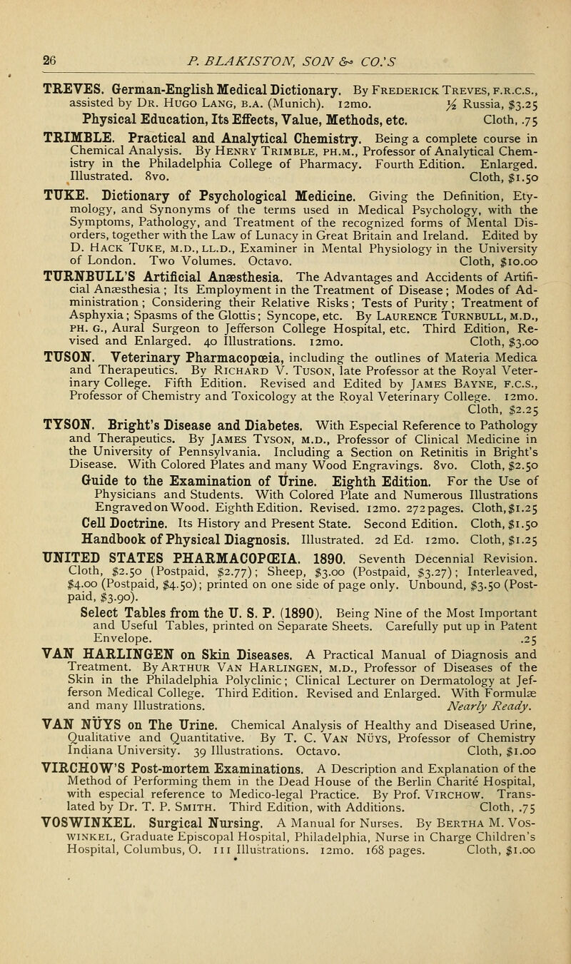 TREVES. German-Englisli Medical Dictionary. By Frederick Treves, f.r.c.s., assisted by Dr. Hugo Lang, b.a. (Munich). i2mo. %, Russia, $3.25 Physical Education, Its Elffects, Value, Methods, etc. Cloth, .75 TRIMBLE. Practical and Analytical Chemistry. Being a complete course in Chemical Analysis, By Henry Trimble, ph.m., Professor of Analytical Chem- istry in the Philadelphia College of Pharmacy. Fourth Edition. Enlarged. Illustrated. 8vo. Cloth, $1.50 TUKE. Dictionary of Psychological Medicine. Giving the Definition, Ety- mology, and Synonyms of the terms used m Medical Psychology, with the Symptoms, Pathology, and Treatment of the recognized forms of Mental Dis- orders, together with the Law of Lunacy in Great Britain and Ireland, Edited by D. Hack Tuke, m.d.,ll.d.. Examiner in Mental Physiology in the University of London. Two Volumes. Octavo. Cloth, $10,00 TURNBXJLL'S Artificial Anaesthesia. The Advantages and Accidents of Artifi- cial Anesthesia ; Its Employment in the Treatment of Disease ; Modes of Ad- ministration ; Considering their Relative Risks; Tests of Purity; Treatment of Asphyxia; Spasms of the Glottis; Syncope, etc. By Laurence Turnbull, m.d., PH. G., Aural Surgeon to Jefferson College Hospital, etc. Third Edition, Re- vised and Enlarged. 40 Illustrations. i2mo. Cloth, $3.00 TUSON. Veterinary Pharmacopoeia, including the outlines of Materia Medica and Therapeutics. By Richard V. TusoN, late Professor at the Royal Veter- inary College. Fifth Edition. Revised and Edited by James Bayne, f.c.s., Professor of Chemistry and Toxicology at the Royal Veterinary College. i2mo. Cloth, $2.25 TYSON. Brig-ht's Disease and Diabetes. With Especial Reference to Pathology and Therapeutics. By James Tyson, m.d., Professor of Clinical Medicine in the University of Pennsylvania. Including a Section on Retinitis in Bright's Disease. With Colored Plates and many Wood Engravings. 8vo. Cloth, $2.50 Guide to the Examination of Urine. Eighth Edition. For the Use of Physicians and Students. With Colored Plate and Numerous Illustrations Engraved on Wood. Eighth Edition. Revised. i2mo. 272pages. Cloth,$1.25 Cell Doctrine. Its History and Present State. Second Edition. Cloth, $1.50 Handbook of Physical Diagnosis. Illustrated. 2d Ed. i2mo. Cloth, $1.25 UNITED STATES PHARMACOPffilA. 1890. Seventh Decennial Revision, Cloth, $2.50 (Postpaid, $2.77); Sheep, $3.00 (Postpaid, $3.27); Interleaved, $4.00 (Postpaid, $4.50); printed on one side of page only. Unbound, $3.50 (Post- paid, $3.90). Select Tables from the U. S. P. (1890). Being Nine of the Most Important and Useful Tables, printed on Separate Sheets. Carefully put up in Patent Envelope. .25 VAN HARLINGEN on Skin Diseases. A Practical Manual of Diagnosis and Treatment. By Arthur Van Harlingen, m.d.. Professor of Diseases of the Skin in the Philadelphia Polyclinic; Clinical Lecturer on Dermatology at Jef- ferson Medical College. Third Edition. Revised and Enlarged. With Formulae and many Illustrations. Nearly Ready. VAN NUYS on The Urine. Chemical Analysis of Healthy and Diseased Urine, Qualitative and Quantitative. By T. C. Van NiJYS, Professor of Chemistry Indiana University. 39 Illustrations. Octavo. Cloth, $1.00 VIRCHOW'S Post-mortem Examinations. A Description and Explanation of the Method of Performing them in the Dead House of the Berlin Charite Hospital, with especial reference to Medico-legal Practice. By Prof. Virchow. Trans- lated by Dr. T. P. Smith. Third Edition, with Additions, Cloth, .75 VOSWINKEL. Surgical Nursing. A Manual for Nurses. By Bertha M. Vos- WINKEL, Graduate Episcopal Hospital, Philadelphia, Nurse in Charge Children's Hospital, Columbus, O. 111 Illustrations. i2mo. 168 pages. Cloth, $1.00