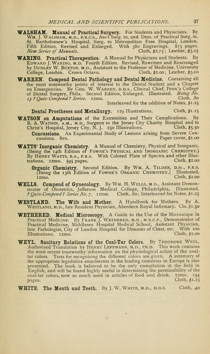 WALSHAM. Manual of Practical Surgery. For Students and Physicians. By Wm. J. Walsham, M.D., F.R.C.S., Ass't Surg. to, and Dem. of Practical Surg, in, St. Bartholomew's Hospital, Surg, to Mietropolitan Free Hospital. London. Fifth Edition, Revised and Enlarged. With 380 Engravings. 815 pages. Nenv Series of Manuals. Cloth, $2.75 ; Leather, 1^3.25 WARING. Practical Therapeutics. A Manual for Physicians and Students. By Edward J. Waring, m.d. Fourth Edition. Revised, Rewritten and Rearranged by Dudley W. Buxton, m.d.. Assistant to the Professor of Medicine, University College, London. Crown Octavo. Cloth, $2.00; Leather, §3.00 WARREN. Compend Dental Pathology and Dental Medicine. Containing all the most noteworthy points of interest to the Dental Student and a Chapter on Emergencies. By Geo. W. Warren, d.d.s., Clinical Chief, Penn'a College of Dental Surgery, Phila. Second Edition, Enlarged. Illustrated. Being No. 13 f Quiz-Compend f Series. i2mo. Cloth, .80 Interleaved for the addition of Notes, $1.25 Dental Prostheses and Metallurgy. 129 Illustrations. Cloth, $1.25 WATSON on Amputations of the Extremities and Their Complications. By B. A. Watson, a.m., m.d., Surgeon to the Jersey City Charity Hospital and to Christ's Hospital, Jersey City, N. J. 250 Illustrations. Cloth, $5.50 Concussions. An Experimental Study of Lesions arising from Severe Con- cussions. 8vo. Paper cover, 5?1.00 WATTS' Inorganic Chemistry. A Manual of Chemistry, Physical and Inorganic. (Being the 14th Edition of Fowne's Physical and Inorganic Chemistry.) By Henry Watts, b.a., f.r.s. With Colored Plate of Spectra and other Illus- trations. i2mo. 595 pages. Cloth, $2.00 Organic Chemistry. Second Edition. By Wm. A. Tilden, d.sc, f.r.s. (Being the 13th Edition of Fowne's Organic Chemistry.) Illustrated. i2mo. Cloth, $2.00 WELLS. Compend of Gynecology. By Wm. H. Wells, m.d.. Assistant Demon- strator of Obstetrics, Jefferson Medical College, Philadelphia. Illustrated. f Quiz-Compend f Series No. 7. i2mo. Cloth, .80; Interleaved for Notes, $1.25 WESTLAND. The Wife and Mother. A Handbook for Mothers. By A. Westland, m.d., late Resident Physician, Aberdeen Royal Infirmary. Clo. |;r.5o WETHERED. Medical Microscopy. A Guide to the Use of the Microscope in Practical Medicine. By Frank J. Wethered, m.d , m.r.c.p.. Demonstrator of Practical Medicine, Middlesex Hospital Medical School, Assistant Physician, late Pathologist, City of London Hospital for Diseases of Chest, etc. With 100 Illustrations. i2mo. Cloth, $2.00 WEYL. Sanitary Relations of the Coal-Tar Colors. By Theodore Weyl. Authorized Translation by Henry Leffmann, m.d., ph.d. This work contains the most recent trustworthy information on the physiological action of the coal- tar colors. Tests for recognizing the different colors are given. A summary of the appropriate legislative enactments in the leading countries in Europe is also presented. The book is believed to be the only compilation in the field in English, and will be found highly useful in determining the permissibility of the coal-tar colors, now so much used in articles of food and drink. i2mo. 154 pages. Cloth, $1.25 WHITE. The Mouth and Teeth. By J. W. White, m.d., d.d.s. Cloth, .40