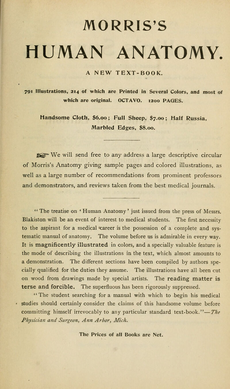 MORRIS'S HUMAN ANATOMY. A NEW TEXT-BOOK. 791 Illustrations, 214 of which are Printed in Several Colors, and most of which are original. OCTAVO. 1200 PAGES. Handsome Cloth, $6.00; Full Sheep, $7.00; Half Russia, Marbled Edges, $8.00. j|@° We will send free to any address a large descriptive circular of Morris's Anatomy giving sample pages and colored illustrations, as well as a large number of recommendations from prominent professors and demonstrators, and reviews taken from the best medical journals.  The treatise on ' Human Anatomy ' just issued from the press of Messrs. Blakiston will be an event of interest to medical students. The first necessity to the aspirant for a medical 'career is the possession of a complete and sys- tematic manual of anatomy. The volume before us is admirable in every way. It is magnificently illustrated in colors, and a specially valuable feature is the mode of describing the illustrations in the text, which almost amounts to a demonstration. The different sections have been compiled by authors spe- cially qualified for the duties they assume. The illustrations have all been cut on wood from drawings made by special artists. The reading matter is terse and forcible. The superfluous has been rigorously suppressed. The student searching for a manual with which to begin his medical studies should certainly consider the claims of this handsome volume before committing himself irrevocably to any particular standard text-book.—The Physictati and Surgeon, Ann Arbor, Mich.