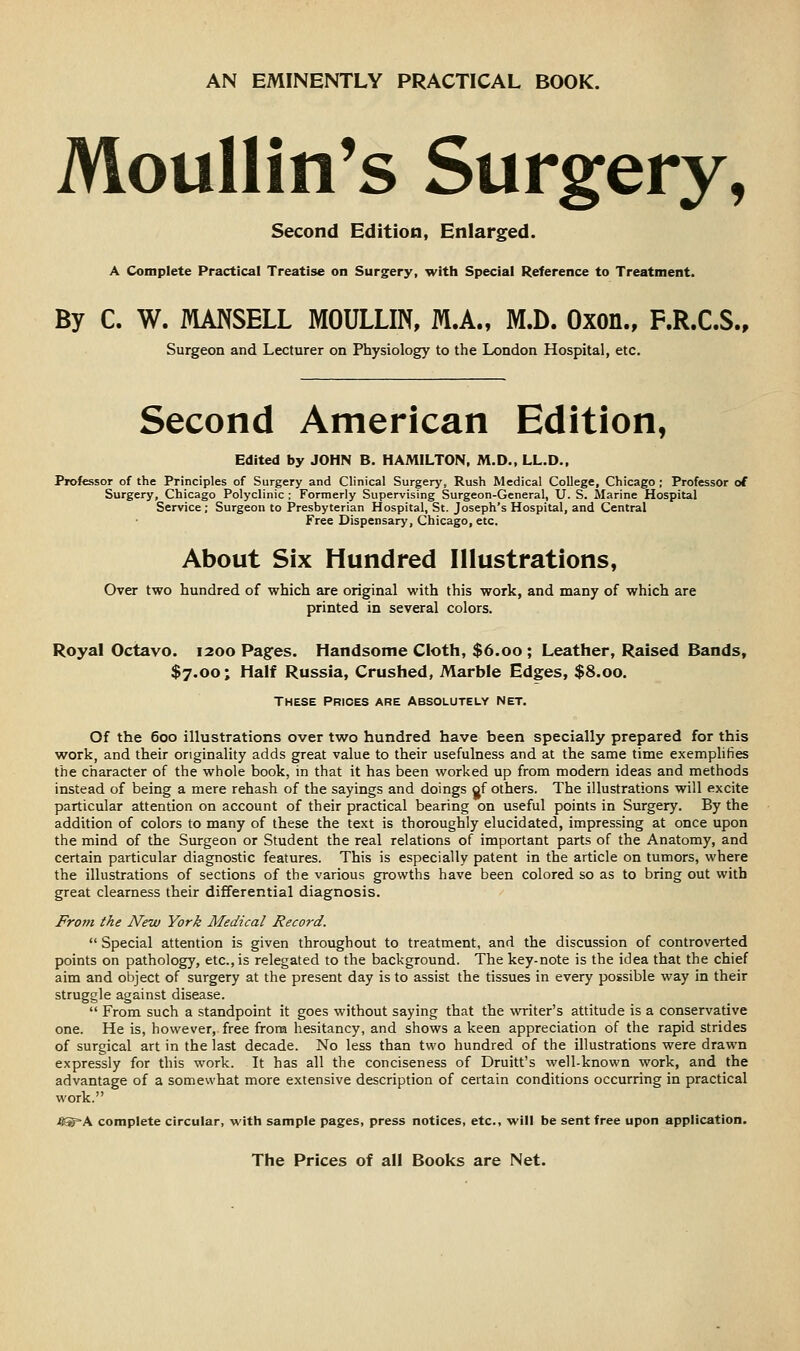 AN EMINENTLY PRACTICAL BOOK. Moullin's Surgery, Second Edition, Enlarged. A Complete Practical Treatise on Surgery, with Special Reference to Treatment. By C. W. MANSELL MOULLIN, M.A., M.D. Oxon., F.R.C.S., Surgeon and Lecturer on Physiology to the London Hospital, etc. Second American Edition, Edited by JOHN B. HAMILTON, M.D., LL.D., Professor of the Principles of Surgery and Clinical Surgerj', Rush Medical College, Chicago ; Professor of Surgery, Chicago Polyclinic ; Formerly Supervising Surgeon-General, U. S. Marine Hospital Service; Surgeon to Presbyterian Hospital, St. Joseph's Hospital, and Central Free Dispensary, Chicago, etc. About Six Hundred Illustrations, Over two hundred of which are original with this work, and many of which are printed in several colors. Royal Octavo. 1200 Pages. Handsome Cloth, $6.00 ; Leather, Raised Bands, $7.00; Half Russia, Crushed, Marble Edges, $8.00. THESE Prices are Absolutely net. Of the 600 illustrations over two hundred have been specially prepared for this work, and their originality adds great value to their usefulness and at the same time exemplifies the character of the whole book, in that it has been worked up from modern ideas and methods instead of being a mere rehash of the sayings and doings of others. The illustrations will excite particular attention on account of their practical bearing on useful points in Surgery. By the addition of colors to many of these the text is thoroughly elucidated, impressing at once upon the mind of the Surgeon or Student the real relations of important parts of the Anatomy, and certain particular diagnostic features. This is especially patent in the article on tumors, where the illustrations of sections of the various growths have been colored so as to bring out with great clearness their differential diagnosis. From the New York Medical Record.  Special attention is given throughout to treatment, and the discussion of controverted points on pathology, etc., is relegated to the background. The key-note is the idea that the chief aim and object of surgery at the present day is to assist the tissues in every possible way in their struggle against disease.  From such a standpoint it goes without saying that the writer's attitude is a conservative one. He is, however, free from hesitancy, and shows a keen appreciation of the rapid strides of surgical art in the last decade. No less than two hundred of the illustrations were drawn expressly for this work. It has all the conciseness of Druitt's well-known work, and the advantage of a somewhat more extensive description of certain conditions occurring in practical work. .8®=A complete circular, with sample pages, press notices, etc., will be sent free upon application.