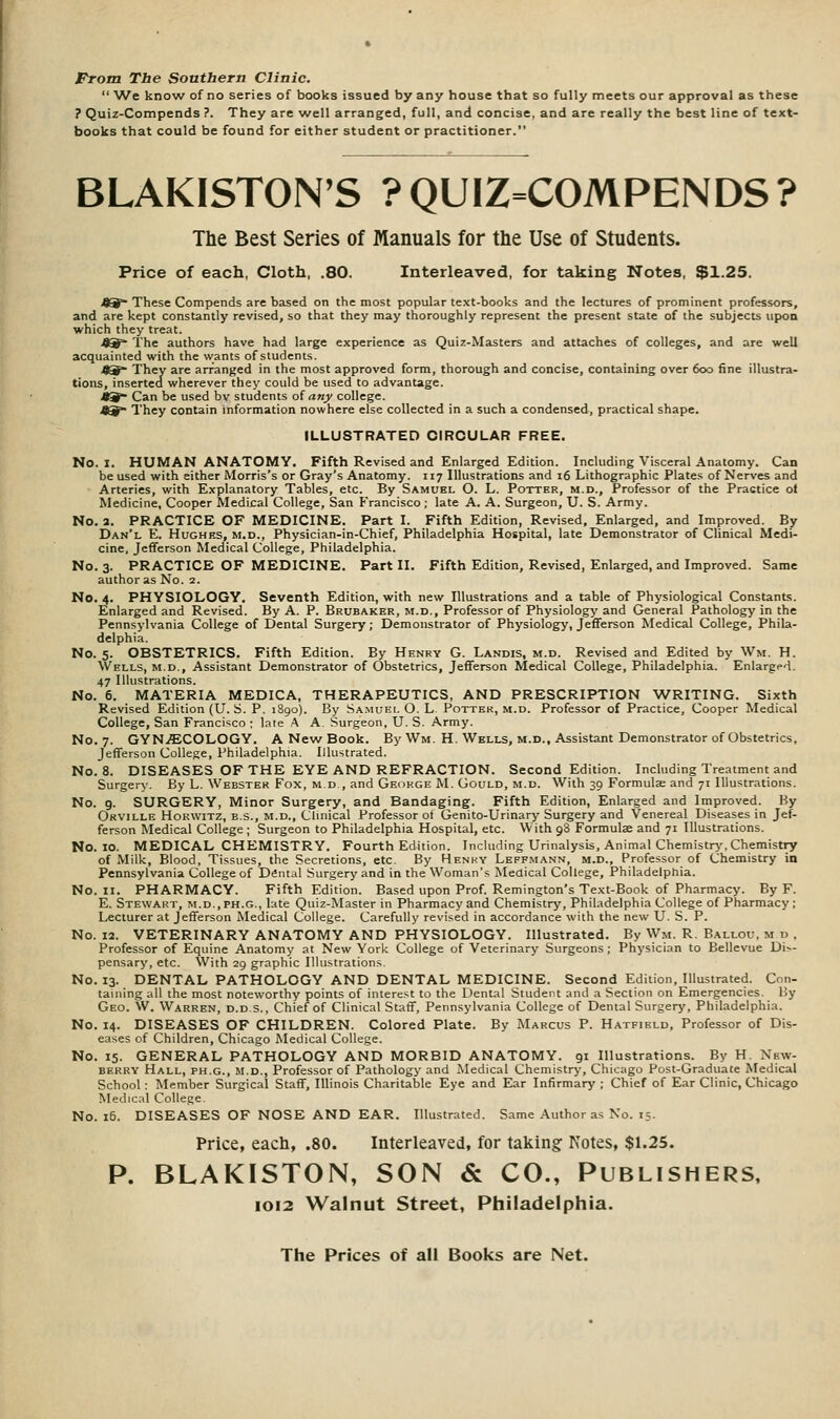 From The Southern Clinic.  'We know of no series of books issued by any house that so fully meets our approval as these ? Quiz-Compends ?. They are well arranged, full, and concise, and are really the best line of text- books that could be found for either student or practitioner. BLAKISTON'S ?QUIZ=COMPENDS? The Best Series of Manuals for the Use of Students. Price of each. Cloth, .80. Interleaved, for taking Notes, $1.25. 49* These Compends are based on the most popular text-books and the lectures of prominent professors, and are kept constantly revised, so that they may thoroughly represent the present state of the subjects upon which they treat. J^=- The authors have had large experience as Quiz-Masters and attaches of colleges, and are well acquainted with the wants of students. 49~ They are arranged in the most approved form, thorough and concise, containing over 600 fine illustra- tions, inserted wherever they could be used to advantage. *^ Can be used by students of an^ college. 49 They contain information nowhere else collected in a such a condensed, practical shape. ILLUSTRATED CIRCULAR FREE. No. I. HUMAN ANATOMY. Fifth Revised and Enlarged Edition. Including Visceral Anatomy. Can be used with either Morris's or Gray's Anatomy. 117 Illustrations and 16 Lithographic Plates of Nerves and Arteries, with Explanatory Tables, etc. By Samuel O. L. Potter, m.d.. Professor of the Practice ot Medicine, Cooper Medical College, San Francisco ; late A. A. Surgeon, U. S. Army. No. a. PRACTICE OF MEDICINE. Part I. Fifth Edition, Revised, Enlarged, and Improved. By Dan'l E. Hughes, m.d., Physician-in-Chief, Philadelphia Hospital, late Demonstrator of Clinical Medi- cine, Jefferson Medical College, Philadelphia. No. 3. PRACTICE OF MEDICINE. Part II. Fifth Edition, Revised, Enlarged, and Improved. Same author as No. 2. No. 4. PHYSIOLOGY. Seventh Edition, with new Illustrations and a table of Physiological Constants. Enlarged and Revised. By A. P. Brubaker, m.d.. Professor of Physiology and General Pathology in the Pennsylvania College of Dental Surgery; Demonstrator of Physiology, Jefferson Medical College, Phila- delphia. No. 5. OBSTETRICS. Fifth Edition. By Henry G. Landis, m.d. Revised and Edited by Wm. H. Wells, m.d.. Assistant Demonstrator of Obstetrics, Jefferson Medical College, Philadelphia. Enlarged. 47 Illustrations. No. 6. MATERIA MEDICA, THERAPEUTICS, AND PRESCRIPTION WRITING. Sixth Revised Edition (U. S. P. 1890). By Samuel O. L. Potter, m.d. Professor of Practice, Cooper Medical College, San Francisco : late .A A. Surgeon, U. S. Army. No. 7. GYN.ECOLOGY. A New Book. By Wm. H, Wells, m.d.. Assistant Demonstrator of Obstetrics, Jefferson College, Philadelphia. Illustrated. No. 8. DISEASES OF THE EYE AND REFRACTION. Second Edition. Including Treatment and Surgery. By L. Webster Fox, m d , and Gecirge M. Gould, m.d. With 39 Formulae and 71 Illustrations. No. 9. SURGERY, Minor Surgery, and Bandaging. Fifth Edition, Enlarged and Improved. By Orville HoRWiTZ, B.S., M.D., Clinical Professor of Genito-Urinary Surgery and Venereal Diseases in Jef- ferson Medical College ; Surgeon to Philadelphia Hospital, etc. With 98 Formulae and 71 Illustrations. No. 10. MEDICAL CHEMISTRY. Fourth Edition. Including Urinalysis, Animal Chemistry',Chemistry of Milk, Blood, Tissues, the Secretions, etc. By Henkv Leffmann, m.d., Profe.ssor of Chemistry in Pennsylvania College of Dfintal Surgery and in the Woman's Medical College, Philadelphia. No. II. PHARMACY. Fifth Edition. Based upon Prof. Remington's Text-Book of Pharmacy. By F. E. Stewart, m.d., ph.g., late Quiz-Master in Pharmacy and Chemistry, Phil.idelphia College of Pharmacy ; Lecturer at Jefferson Medical College. Carefully revised in accordance with the new U. S. P. No. 12. VETERINARY ANATOMY AND PHYSIOLOGY. Illustrated. By Wm. R. Ballou, m p . Professor of Equine Anatomy at New York College of Veterinary Surgeons; Physician to Bellevue Di^- pensary, etc. With 29 graphic Illustrations. No. 13. DENTAL PATHOLOGY AND DENTAL MEDICINE. Second Edition, Illustrated. Con- taining all the most noteworthy points of interest to the Dental Student and a Section on Emergencies. By Geo. W. Warren, d.d s., Chief of Clinical Staff, Pennsylvania College of Dental Surgery, Philadelphia. No. 14. DISEASES OF CHILDREN. Colored Plate. By Marcus P. Hatfield, Professor of Dis- eases of Children, Chicago Medical College. No. 15. GENERAL PATHOLOGY AND MORBID ANATOMY. 91 Illustrations. By H. New- berry Hall, ph.g., m.d., Professor of Pathology and Medical Chemistry, Chicago Post-Graduate Medical School: Member Surgical Staff, Illinois Charitable Eye and Ear Infirmary ; Chief of Ear Clinic, Chicago Medical College. No. 16. DISEASES OF NOSE AND EAR. Illustrated. Same Author as No. 15. Price, each, .80. Interleaved, for taking: Notes, $1.25. P. BLAKISTON, SON & CO., Publishers. IOI2 Walnut Street, Philadelphia.